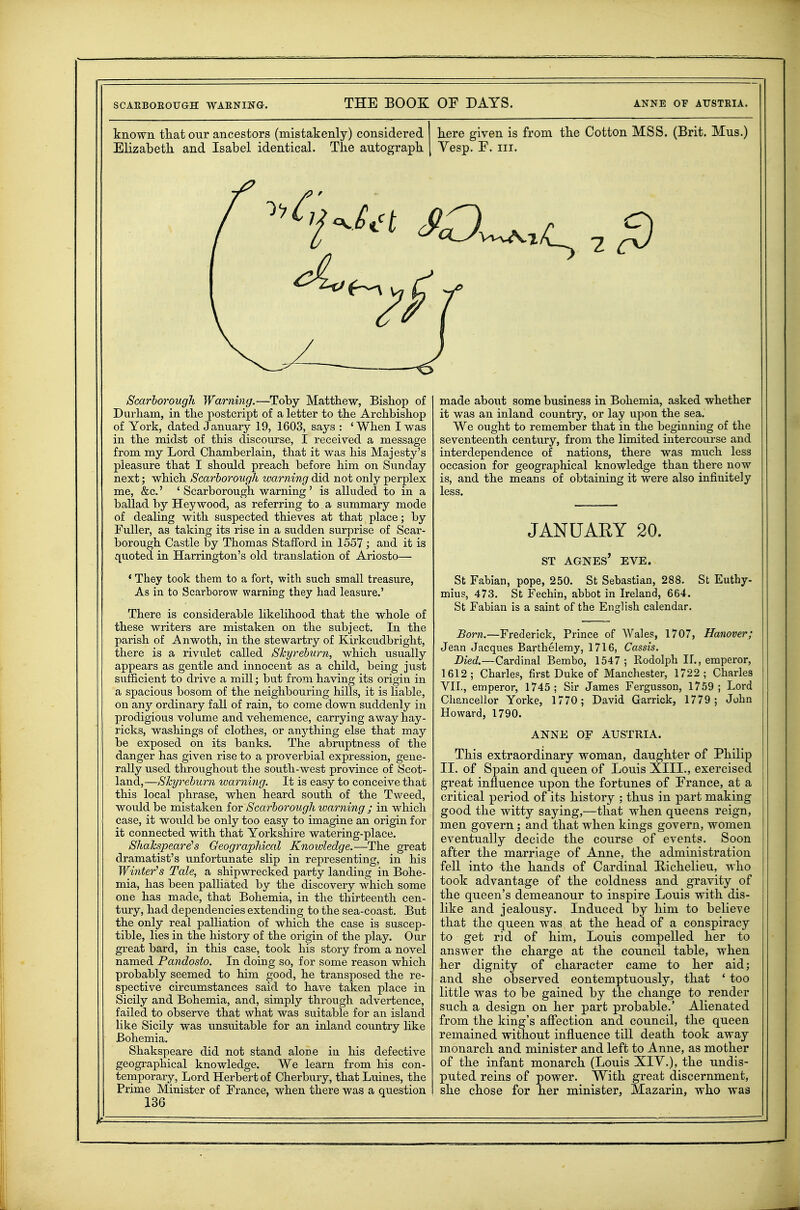 known that our ancestors (mistakenly) considered Elizabeth and Isabel identical. The autograph here given is from the Cotton MSS. (Brit. Mus.) Vesp. F. III. Scarborough Warning.—Toby Matthew, Bishop of Durham, in the postcript of a letter to the Archbishop of York, dated January 19, 1603, says : ' When I was in the midst of this discourse, I received a message from my Lord Chamberlain, that it was his Majesty's pleasure that I should preach before him on Sunday next; which Scarborough warning did not only perplex me, &c.' ' Scarborough warning' is alluded to in a ballad by Hey wood, as referring to a summary mode of dealing with suspected thieves at that place; by Fuller, as taking its rise in a sudden siu-prise of Scar- borough Castle by Thomas Stafford in 1557; and it is quoted in Harrington's old translation of Ariosto— * They took them to a fort, with such small treasure, As in to Scarborow warning they had leasure.' There is considerable likelihood that the whole of these writers are mistaken on the subject. In the parish of Anwoth, in the stewartry of Kirkcudbright, there is a rivulet called Skyrehurn, which usually appears as gentle and innocent child, being just sufficient to drive a mill; but from having its origin in a spacious bosom of the neighbouring hills, it is liable, on anj'- ordinary fall of rain, to come down su.ddenly in prodigious volume and vehemence, carrying away hay- ricks, washings of clothes, or anything else that may be exposed on its banks. The abruptness of the danger has given rise to a proverbial expression, gene- rally used throughout the south-west province of Scot- land,—Shyreburn warning. It is easy to conceive that this local phrase, when heard south of the Tweed, woiild be mistaken for Scarborough warning ; in which case, it would be only too easy to imagine an origin for it connected with that Yorkshire watering-place. Shakspeare!s Geographical Knowledge.—The great dramatist's unfortunate slip in representing, in his Winter's Tale, a shipwrecked party landing in Bohe- mia, has been palliated by the discovery which some one has made, that Bohemia, in the thirteenth cen- tury, had dependencies extending to the sea-coast. But the only real palliation of which the case is suscep- tible, lies in the history of the origin of the play. Our great bard, in this case, took his story from a novel named Pandosto. In doing so, for some reason which probably seemed to him good, he transposed the re- spective circumstances said to have taken place in Sicily and Bohemia, and, simply through advertence, failed to observe that what was suitable for an island like Sicily was unsuitable for an inland country hke Bohemia. Shakspeare did not stand alone in his defective geographical knowledge. We learn from his con- temporary. Lord Herbert of Cherbury, that Lnines, the Prime Minister of France, when there was a question 136 made about some business in Bohemia, asked whether it was an inland country, or lay upon the sea. We ought to remember that in the beginning of the seventeenth century, from the limited intercourse and interdependence of nations, there was much less occasion for geographical knowledge than there now is, and the means of obtaining it were also infinitely less. JANUARY 20. ST AGNES EVE. St Fabian, pope, 250. St Sebastian, 288. St Euthy- mius, 473. St Fechin, abbot in Ireland, 664. St Fabian is a saint of the English calendar. Born.—Frederick, Prince of Wales, 1707, Hanover; Jean Jacques Barthelemy, 1716, Cassis. Died.—Cardinal Bembo, 1547; Rodolph 11., emperor, 1612; Charles, first Duke of Manchester, 1722; Charles VIL, emperor, 1745 ; Sir James Fergusson, 1759 ; Lord Cliancellor Yorke, 1770; David Garrick, 1779; John Howard, 1790. ANNE OF AUSTRIA. This extraordinary woman, daughter of Philip II. of Spain and queen of Louis XIII., exercised great influence upon the fortunes of France, at a critical period of its history ; thus in part making good the witty saying,—that when queens reign, men govern; and that when kings govern, women eventually decide the course of events. Soon after the marriage of Anne, the administration fell into the hands of Cardinal Hichelieu, who took advantage of the coldness and gravity of the queen's demeanour to inspire Louis with dis- like and jealousy. Induced by him to believe that the queen was at the head of a conspiracy to get rid of him, Louis compelled her to answer the charge at the council table, when her dignity of character came to her aid; and she observed contemptuously, that ' too little was to be gained by the change to render such a design on her part probable.' Alienated from the king's affection and council, the queen remained without influence till death took away monarch and minister and left to Anne, as mother of the infant monarch (Louis XIV.), the undis- puted reins of power. With great discernment, she chose for her minister, Mazarin, who was