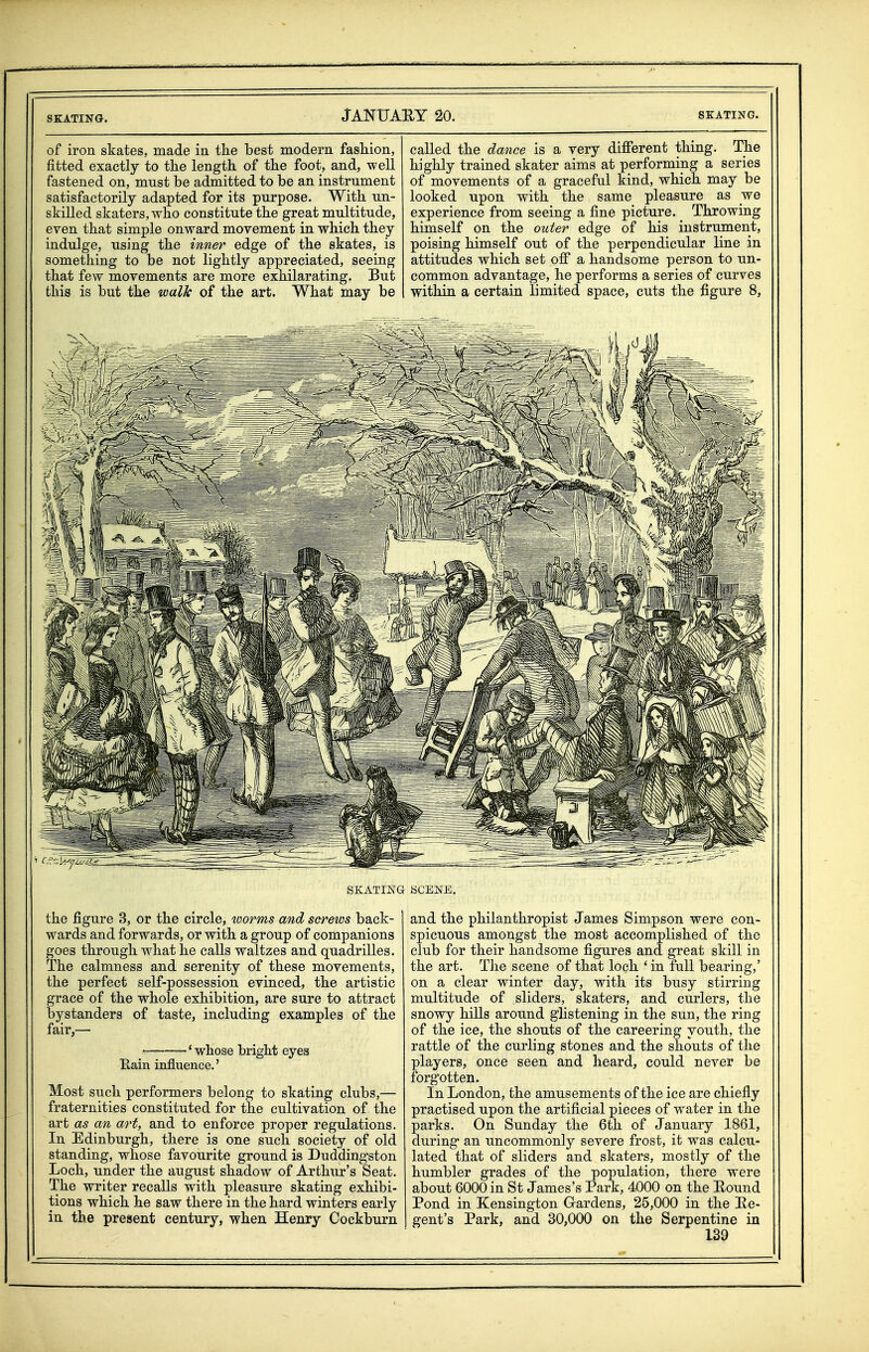 of iron skates, made in the best modern fashion, fitted exactly to the length of the foot, and, well fastened on, must be admitted to be an instrument satisfactorily adapted for its purpose. With un- skilled skaters, who constitute the great multitude, even that simple onward movement in which they indulge, using the inner edge of the skates, is something to be not lightly appreciated, seeing that few movements are more exhilarating. But this is but the walk of the art. What may be called the dance is a very different thing. The highly trained skater aims at performing a series of movements of a graceful kind, which may be looked upon with the same pleasure as _we experience from seeing a fine picture. Throwing himself on the outer edge of his instrument, poising himself out of the perpendicular line in attitudes which set off a handsome person to un- common advantage, he performs a series of curves within a certain limited space, cuts the figure 8, SKATING SCENE. the figure 3, or the circle, worms and scretvs back- wards and forwards, or with a group of companions goes through what he calls waltzes and quadrilles. The calmness and serenity of these movements, the perfect self-possession evinced, the artistic grace of the whole exhibition, are sure to attract bystanders of taste, including examples of the fair,— •' whose bright eyes Rain influence.' Most such performers belong to skating clubs,— fraternities constituted for the cultivation of the art as an art, and to enforce proper regulations. In Edinburgh, there is one such society of old standing, whose favourite ground is Duddingston Loch, under the august shadow of Arthur's Seat. The writer recalls with pleasure skating exhibi- tions which he saw there in the hard winters early in the present century, when Henry Cockburn and the philanthropist James Simpson were con- spicuous amongst the most accomplished of the club for their handsome figures and great skill in the art. The scene of that loch 'in full bearing,' on a clear winter day, with its busy stirring multitude of sliders, skaters, and curlers, the snowy hills around gHstening in the sun, the ring of the ice, the shouts of the careering youth, the rattle of the curling stones and the shouts of the players, once seen and heard, could never be forgotten. In London, the amusements of the ice are chiefly practised upon the artificial pieces of water in the parks. On Sunday the 6th of January 1861, during an uncommonly severe frost, it was calcu- lated that of sliders and skaters, mostly of the humbler grades of the population, there were about 6000 in St James's Park, 4000 on the Eound Pond in Kensington G-ardens, 25,000 in the Re- gent's Park, and 30,000 on the Serpentine in