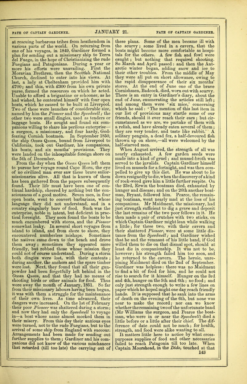 at rescuing barbarous tribes from heatbendom in various parts of the world. On returning from one of his voyages, in 1849, Gardiner formed a plan for sending out a missionary ship to Terra del Fuego, in the hope of Christianizing the rude IFuegians and Patagonians. During a year or more his efforts were unavailing. First the Moravian Brethren, then the Scottish JSTational Church, declined to enter into his views. At last, a lady at Cheltenham provided him with £700; and this, with £300 from his own private purse, formed the resources on which he acted. Unable to afford a brigantine or schooner, as he had wished, he contented himself with four open boats, which he caused to be built at Liverpool. Two of these were launches of considerable size, named by him the Pioneer and the S^peedtvell; the other two were small dingies, used as tenders or luggage boats. He sought and found six com- panions willing to share his perilous enterprise— a surgeon, a missionary, and four hardy. God- fearing Cornish boatmen. In September 1850, the ship Ocean Queen, bound from Liverpool to California, took out Gardiner, his companions, his boats, and six months' provisions. They were landed on the inhospitable foreign shore on the 5th of December. From the day when the Ocean Queen left them to pursue her voyage round Cape Horn, the eye of no civilized man ever saw these brave sailor- missionaries alive. All that is known of them has been gathered from the papers subsequently found. Their life must have been one of con- tinual hardship, cheered by nothing but the con- sciousness of a good motive. Seven men, in four open boats, went to convert barbarians, whose language they did not understand^ and in a country singularly bare of food. Such was the enterprise, noble in intent, but deficient in prac- tical foresight. They soon found the boats to be much encumbered with stores, and the Pioneer somewhat leaky. In several short voyages from island to island, and from shore to shore, they encountered numberless mishaps. Sometimes the natives came down to the beach and drove them away; sometimes they appeared more friendly, but robbed those whose mission they could not of course understand. During a storm both dingies were lost, with their contents ; during another, the anchors and the spare timber were lost. JN'ext, they found that all their gun- powder had been forgetfully left behind in the Ocean Queen, and that they had no means of shooting birds or other animals for food. Thus wore away the month of January, 1851. So far from their missionary labours having been begun, it was with them a struggle for the maintenance of their own lives. As time advanced, their dangers were increased. On the 1st of February their poor Pioneer was shattered during a storm; and now they had only the Speedwell to voyage in—a boat whose name almost mocked them in their misery. From this day their anxious eyes were turned, not to the rude Fuegians, but to the arrival of some ship from England with succour. Arrangements had been made for sending out further supplies to them; Gardiner and his com- panions did not know of the various mischances that retarded (till too late) the carrying out of these plans. Some of the men became ill with the scurvy; some lived in a cavern, that the boats might become more comfortable as hospi- tals for the others. A few fish and fowl were caught ; but nothing that required shooting. So March and April passed : and then the Ant- arctic winter began, adding snow and ice to their other troubles. From the middle of May they were all put on short allowance, owing to the rapid disappearance of their six months' stores. At the end of June one of the brave Cornishmen, Badcock, died, worn out with scurvy. There is an entry in Gardiner's diary, about the end of June, enumerating the articles still left; and among them were ' six mice,' concerning which he said : ' The mention of this last item in our list of provisions may startle some of our friends, should it ever reach their ears ; but cir- cumstanced as we are, we partake of them with a relish, and have already eaten several of them ; they are very tender, and taste like rabbit.' A solitary penguin, a dead fox, a half-devoured fish thrown up on shore,—all were welcomed by the half-starved men. When August arrived, the strength of all was nearly exhausted. A few garden seeds were made into a kind of gruel; and mussel-broth was served to the invalids. Captain Gardiner himself lived on mussels for a fortnight, and was then com- pelled to give up this diet. He was about to lie down resignedly to die, when the discovery of a kind of rock-weed gave him a little further respite. On the 23rd, Erwin the boatman died, exhausted by hunger and disease; and on the 26th another boat- man, Bryant, followed him. Pearce, the remain- ing boatman, went nearly mad at the loss of his companions. Mr Maidment, the missionary, had just strength sufficient to dig a grave and deposit the last remains of the two poor fellows in it. He then made a pair of crutches with two sticks, on which Captain Gardiner might lean while walking a little ; for these two, with their cavern and their shattered Pioneer, were at some little dis- tance from the Speedwell; and Gardiner wished that he and the remnant of his little band, if God willed them to die on that dismal spot, should at least die in companionship. It was not to be, however; his strength failed him too soon, and he returned to the cavern. The heroic, unre- pining Maidment died on the 2nd of September. Gardiner was helpless: there was no Maidment to find a bit of food for him, and he could not rise to search for it himself. Hunger on the 3rd and 4th, hunger on the 5th and 6th; no food; and only just strength enough to write a few lines on paper which he hoped might one day reach friendly hands. It is supposed that he sank into the arms of death on the evening of the 6th, but none was near to make the record; nor can we know whether the remaining two of the unfortunate band (Mr Williams the surgeon, and Pearce the boat- man, who were in or near the Speedioell) died a little before or a little after their chief. The dif- ference of date could not be much; for health, strength, and food were alike wanting to all. It matters little here to notice by what cross- purposes supplies of food and other necessaries failed to reach Patagonia till too late. When Captain Moorshead, in the Dido, touched at that