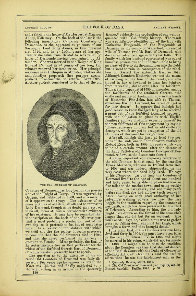 and a third in the house of Mr Herbert at Mucross Abbey, Killarney. On the back of the last is the following inscription: * Catharine Countesse of Desmonde, as she appeared at court of our Sovraigne Lord King James, in this preasent A.D. 1614, and in y^ 140th yeare of her age. Thither she came from Bristol to seek relief, y'' house of Desmonde having been ruined by At- tainder. She was married in the E-eigne of King Edward TV., and in y^ course of her long Pil- grimage renewed her teeth twice. Her principal residence is at Inchiquin in Munster, whither she undoubtedlye proposeth (her purpose accom- plished) incontinentlie to return. Laus Deo.' Another portrait considered to be that of the old THE OLD COUNTESS OF DESMOND. Countess of Desmond has long been in the posses- sion of the Knight of Kerry. It was engraved by Grogan, and published in 1808, and a transcript of it appears on this page. The existence of so many pictures of old date, all alleged to represent Lady Desmond, though some doubt may rest on them all, forms at least a corroborative evidence of her existence. It may here be remarked that the inscription on the back of the Mucross por- trait is most probably a production, not of her own day, as it pretends to be, but of some later time. On a review of probabilities, with which we need not tire the reader, it seems necessary to conclude that the old Countess died in 1604, and that she never performed the journey in question to London. Most probably, the Earl of Leicester mistook her in that particular for the widow of the forfeited G-arrett Earl of Desmond, of whom we shall presently have to speak. The question as to the existence of the so- called Old Countess of Desmond was fully dis- cussed a few years ago by various writers in the Notes and Queries, and finally subjected to a 150 Review,^ evidently the production of one well ac- quainted with Irish family history. The result was a satisfactory identification of the lady with Katherine Fitzgerald, of the - Eitzgeralds of Dromana, in the county of Waterford, the second wife of Thomas twelfth Earl of Desmond, who died at an advanced age in the year 1534. The family which her husband represented was one of immense possessions and influence—able to bring an array of five or six thousand men into the field; but it went to ruin in consequence of the rebel- lion of G-arrett the sixteenth Earl in 1579. Although Countess Katherine was not the means of carrying on the line of the family, she con- tinued in her widowhood to draw her jointure from its wealth; did so even after its forfeiture. Thus a state paper dated 1589 enumerates, among the forfeitures of the attainted Garrett, 'the castle and manor of Inchiquin, now in the hands of Katherine Fitz-John, late wife to Thomas, sometyme Earl of Desmond, for terme of lyef as for her dower.' It appears that Haleigh had good reason to know the aged lady, as he received a grant out of the forfeited Desmond property, with the obligation to plant it with English families; and we find him excusing himself for the non-fulfilment of this engagement by saying, ' There remaynes unto me but an old castle and demayne, which are yet in occupation of the old Countess of Desmond for her jointure.' After all, Kaleigh did lease at least two por- tions of the lands, one to John Cleaver, another to Hobert Heve, both in 1589, for rents which were to be of a certain amount ' after the decease of the Lady Cattelyn old Countess Dowager of Des- mond, widow,' as the documents shew.f Another important contemporary reference to the old Countess is that made by the traveller Fynes Morrison, who was in Ireland from 1599 to 1603, and was, indeed, shipwrecked on the very coast where the aged lady lived. He says in his Itinerary: ' In our time the Countess of Desmond lived to the age of about one hundred and forty years, being able to go on foot four or five miles to the market-town, and using weekly so to do in her last years ; and not many years before she died, she had all her teeth renewed.' After hearing on such good authority of her ladyship's walking powers, we may the less boggle at the tradition regarding the manner of her death, which has been preserved by the Earl of Leicester. According to him, the old lady might have drawn on the thread of life somewhat longer than she did, but for an accident. ' She must needs,' says he, ' climb a nut-tree to gather nuts ; so, falling down, she hurt her thigh, which brought a fever, and that brought death.' It is plain that, if the Countess was one hun- dred and forty in 1604, she must have been born in the reign of Edward lY. in 1464, and might be married in his reign, which did not terminate till 1483. It might also be that the tradition about the Countess was true, that she had danced at the English Court with the Duke of Gloucester (Eichard III.), of whom it is said she used to affirm that ' he was the handsomest man in the * Quarterly Review, March 1853. t The Old Countess of Desmond ; an Inquiry, &c., by