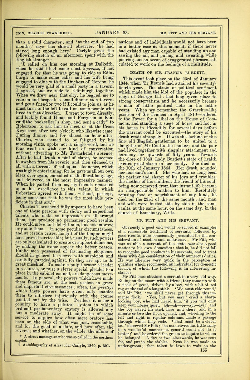 HON, CHARLES TOWNSHEND. JANUABY 23. ME PITT AND HIS SEEVANT. tliaii a solid ckaracter; and * at tlie end of two months,' says this shrewd observer, ' he had stayed long enough here.' Carlyle gives the following sketch of an afternoon spent with the English stranger: 'I called on him one morning at Dalkeith, when he said I had come most a-propos, if not engaged, for that he was going to ride to Edin- burgh to make some calls: and his wife being engaged to dine with the Duchess of Grordon, he would be very glad of a small party in a tavern. I agreed, and we rode to Edinburgh together. When we drew near that city, he begged me to ride on and bespeak a small dinner at a tavern, and get a friend or two if I could to join us, as he must turn to the left to call on some people who lived in that direction. I went to town directly, and luckily found Home and Eerguson in Kin- caid[the bookseller]'s shop, and sent a cady* to Hobertson, to ask him to meet us at the Cross Keys soon after two o'clock, who likewise came. During dinner, and for almost an hour after, Charles, who seemed to be fatigued by his morning visits, spoke not a single word, and we four went on with our kind of conversation without adverting to Mr Townshend's absence. After he had drunk a pint of claret, he seemed to awaken from his reverie, and then silenced us all with a torrent of colloquial eloquence, which was highly entertaining, for he gave us all our own ideas over again, embodied in the finest language, and delivered in the most impressive manner. When he parted from us, my friends remarked upon his excellence in this talent, in which Eobertson agreed with them, without, perhaps, being conscious that he was the most able pro- ficient in that art.'f Charles Townshend fully appears to have been one of those persons with showy and superficial talents who make an impression on all around them, but produce no permanent good results. He could move and delight men, but not improve or guide them. In some peculiar circumstances, and at certain crises, his gift of the tongue might have proved serviceable; but, usually, such powers are only calculated to create or support delusions, by making the worse appear the better reason. Public men possessed of fascinating eloquence should in general be viewed with suspicion, and carefully guarded against, for they are apt to do great mischief. To make a pulpit orator a leader in a church, or raise a clever special pleader to a place in the cabinet council, are dangerous move- ments. In general, the powers which have made theni famous are, at the best, useless in grave and important circumstances ; often, the prestige which these powers have given, only enables them to interfere injuriously with the course pointed out by the wise. Perilous it is for a country to have a political system in which brilliant parliamentary oratory is allowed any but a moderate sway. It might be of some service to inquire how often mere oratory has been on the side of what was just, reasonable, and for the good of a state, and how often the reverse; and whether, on the whole, the affairs of * A street message-carrier was so called in the northern capital. t Autobiography of Alexander Carlyle, 1860, p. 391. nations and of individuals would not have been in a better case at this moment, if there never had existed any man capable of standing up and sawing the air, and puffing and sweating, while pouring out an ocean of exaggerated phrases cal- culated to work on the feelings of a multitude. DEATH OF SIR FRANCIS BURDEIT. This event took place on the 23rd of January 1844, when Sir Francis had attained his seventy- fourth year. The strain of political sentiment which made him the idol of the populace in the reign of George III., had long given place to strong conservatism, and he necessarily became a man of little political note in his latter years. When we remember the Gracchus-like position of Sir Francis in April 1810—ordered to the Tower for a libel on the House of Com- mons, and standing a siege of horse and foot in his house in Piccadilly for several days before the warrant could be executed—the story of his death reads strangely. It was the fortune of this fine old English gentleman to be united to a daughter of Mr Coutts the banker; and the pair had lived together with singular attachment and harmony for upwards of fifty years. Towards the close of 1843, Lady Burdett's state of health excited great alarm in her family. She died on the 10th of January 1844. Her death sounded her husband's knell. She who had so long been the partner and sharer of his joys and troubles, the mother of his children, the friend of his soul, being now removed, from that instant life became an insupportable burthen to him. Resolutely refusing food or nourishment of any kind, he died on the 23rd of the same month; and man and wife were buried side by side in the same vaults, at the same hour, on the same day, in the church of Hamsbury, Wilts. MR PITT AND HIS SERVANT. Obviously a good end would be served if examples of a reasonable treatment of servants, followed by good results, were occasionally presented for the con- sideration of masters and mistresses. Mr Pitt, who was so able a servant of the state, was also a good master to his own domestics : that is, he did not fail to recognise good conduct in his servants, and to treat them with due consideration of their numerous duties. He was likewise very quick in the perception of qualities which recommend an individual for domestic ser\dce, of which the following is an interesting in- stance : Mr Pitt once obtained a servant in a very odd way. Riding on the moors with a friend, they came up with a flock of geese, driven by a boy, with a bit of red rag at the end of a long stick. ' We must ride round,' said Mr Pitt, ' we shall never get through this im- mense flock.' 'Yes, but you may,' cried a sharp- looking boy, who had heard him, 'if you will only keep your horses quiet. Sh—sh—ee—ayi—ayi!' and the boy waved his stick here and there, and in a minute or two the flock opened, and, wheeling to the left and right in regular columns, made a passage through which they rode. ' That must be a clever lad,' observed Mr Pitt; ' he manoeuvres his little army in a wonderful manner—a general could not do it better;' and he ordered the groom to inquu'e to whom he belonged. A day or two afterwards, he was sent for, and j)ut in the stables. Next he was made an imder-groom; then taken to town to wait on the