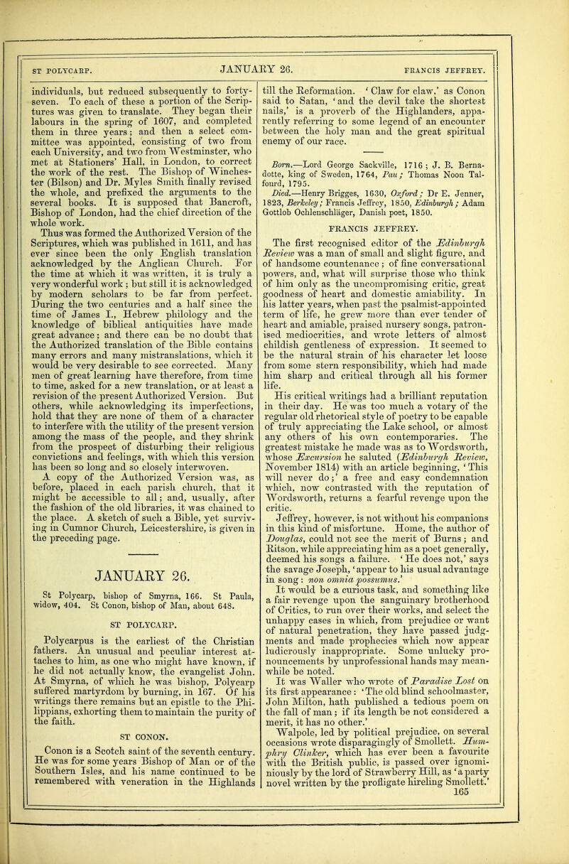 ST POLYCAEP. individuals, but reduced subsequently to forty- seven. To each of tbese a portion of the Scrip- tures was given to translate. They began their labours in the spring of 1607, and completed them in three years; and then a select com- mittee was appointed, consisting of two from each University, and two from Westminster, who met at Stationers' Hall, in London, to correct the work of the rest. The Bishop of Winches- ter (Bilson) and Dr. Myles Smith finally revised the whole, and prefixed the arguments to the several books. It is supposed that Bancroft, Bishop of London, had the chief direction of the whole work. Thus was formed the Authorized Version of the Scriptures, which was published in 1611, and has ever since been the only English translation acknowledged by the Anglican Church. Por the time at which it was written, it is truly a very wonderful work ; but still it is acknowledged by modern scholars to be far from perfect. During the two centuries and a half since the time of James L, Hebrew philology and the knowledge of biblical antiquities have made great advance; and there can be no doubt that the Authorized translation of the Bible contains many errors and many mistranslations, which it would be very desirable to see corrected. Many men of great learning have therefore, from time to time, asked for a new translation, or at least a revision of the present Authorized Version. But others, while acknowledging its imperfections, hold that they are none of them of a character to interfere with the utility of the present version among the mass of the people, and they shrink from the prospect of disturbing their religious convictions and feelings, with which this version has been so long and so closely interwoven. A copy of the Authorized Yersion was, as before, placed in each parish church, that it might be accessible to all; and, usually, after the fashion of the old libraries, it was chained to the place. A sketch of such a Bible, yet surviv- ing in Cumnor Church, Leicestershire, is given in the preceding page. JANUARY 26. St Polycarp, bishop of Smyrna, 166. St Paula, widow, 404. St Conon, bishop of Man, about 648. ST POLYCARP. Polycarpus is the earliest of the Christian fathers. An unusual and peculiar interest at- taches to him, as one who might have known, if he did not actually know, the evangelist John. At Smyrna, of which he was bishop, Polycarp suffered martyrdom by burning, in 167. Of his writings there remains but an epistle to the Phi- lippians, exhorting them to maintain the purity of the faith. ST CONON. Conon is a Scotch saint of the seventh century. He was for some years Bishop of Man or of the Southern Isles, and his name continued to be remembered with veneration in the Highlands till the Reformation. ' Claw for claw,' as Conon said to Satan, ' and the devil take the shortest nails,' is a proverb of the Highlanders, appa- rently referring to some legend of an encounter between the holy man and the great spiritual enemy of our race. Born.—Lord George Sackville, 1716 ; J. B, Berna- dotte, king of Sweden, 1764, Pau; Thomas Noon Tal- fourd, 1795. Died.—Henry Brigges, 1630, Oxford; Dr E. Jenner, 1823, Berheley ; Francis JefFre}', 1850, Edinburgh; Adam Gottlob Ochlenschlager, Danish poet, 1850. PRANCIS JEFFREY. The first recognised editor of the Edinhurgh JRevieio was a man of small and slight figure, and of handsome countenance ; of fine conversational powers, and, what will surprise those who think of him only as the uncompromising critic, great goodness of heart and domestic amiability. In his latter years, when past the psalmist-appointed term of life, he grew more than ever tender of heart and amiable, praised nursery songs, patron- ised mediocrities, and wrote letters of almost childish gentleness of expression. It seemed to be the natural strain of his character let loose from some stern responsibility, which had made him sharp and critical through all his former life. His critical writings had a brilliant reputation in their day. He was too much a votary of the regular old rhetorical style of poetry to be capable of truly appreciating the Lake school, or almost any others of his own contemporaries. The greatest mistake he made was as to Wordsworth, whose Excursion he saluted {Edinburgh Sevieio, November 1814) with an article beginning, ' This will never do;' a free and easy condemnation which, now contrasted with the reputation of Wordsworth, returns a fearful revenge upon the critic. Jeffrey, however, is not without his companions in this kind of misfortune. Home, the author of Douglas, could not see the merit of Burns ; and Ritson, while appreciating him as a poet generally, deemed his songs a failure. ' He does not,' says the savage Joseph,' appear to his usual advantage in song: non omniapossumus.' It would be a curious task, and something like a fair revenge upon the sanguinary brotherhood of Critics, to run over their works, and select the unhappy cases in which, from prejudice or want of natural penetration, they have passed judg- ments and made prophecies which now appear ludicrously inappropriate. Some unlucky pro- nouncements by unprofessional hands may mean- while be noted. It was Waller who wrote of Paradise Lost on its first appearance : 'The old blind schoolmaster, John Milton, hath published a tedious poem on the fall of man; if its length be not considered a merit, it has no other.' Walpole, led by political prejudice, on several occasions wrote disparagingly of Smollett. Hum- phry Clinker, which has ever been a favourite witii the British public, is passed over ignomi- niously by the lord of Strawberry Hill, as 'aparty novel written by the profligate hireling Smollett.'