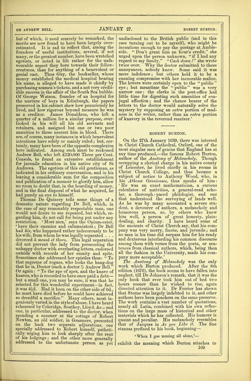 but of which, it need scarcely be remarked, the merits are now found to have been largely over- estimated. It is sad to reflect that, among the founders of useful institutions, several, if not many, or the greatest number, have been wretched egotists, or noted in life rather for the unfa- vourable aspect they bore towards their fellow- creatures, than for anything of a benevolent or genial cast. Thus Guy, the bookseller, whose money established the medical hospital bearing his name, is alleged to have made it chiefly by purchasing seamen's tickets, and a not very credit- able success in the affair of the South Sea bubble. Of Greorge Watson, founder of an hospital for the nurture of boys in Edinburgh, the papers preserved in his cabinet shew how penuriously he lived, and how rigorous beyond measure he was as a creditor. James Donaldson, who left a quarter of a million for a similar purpose, over- looked in his will all his old servants and retainers, and assigned but one or two poor annuities to those nearest him in blood. There are, of course, many instances in M^hich benevolent intentions have solely or mainly ruled; but, cer- tainly, many have been of the opposite complexion here indicated. Among such must be reckoned Andrew Bell, who left £120,000 Three per Cent. Consols, to found an extensive establishment for juvenile education in his native city of St Andrews. The egotism of this old gentleman, as indicated in his ordinary conversation, and in his leaving a considerable sum for the composition and publication of a memoir to glorify him, allow no room to doubt that, in the hoarding of money, and in the final disposal of what he acquired, he had purely an eye to himself. Thomas De Quincey tells some things of a domestic nature regarding Dr Bell, which, in the case of any reasonably respectable man, one would not desire to see repeated, but which, re- garding him, do not call for being put under any restriction. ' Most men,' says the Opium-eater, * have their enemies and calumniators ; Dr Bell had his, who happened rather indecorously to be his wife, from whom he was legally separated . . . divorced a mensd et tJioro, This legal separation did not prevent the lady from persecuting the unhappy doctor with everlasting letters, endorsed outside with records of her enmity and spite. Sometimes she addressed her epistles thus:  To that supreme of rogues, who looks the hang-dog that he is. Doctor (such a doctor !) Andrew Bell. Or again:  To the ape of apes, and the knave of knaves, who is recorded to have once paid a debt— but a small one, you may be sure, it was that he selected for this wonderful experiment—in fact, it was 4^d. Had it been on the other side of 6d., he must have died before he could have achieved so dreadful a sacrifice. Many others, most in- geniously varied in the style of abuse, I have heard rehearsed by Coleridge, Southey, Lloyd, &c.; and one, in particular, addressed to the doctor, when spending a summer at the cottage of Eobert Newton, an old soldier, in Grasmere, presented on the back two separate adjurations, one specially addressed to Eobert himself, patheti- cally urging him to look sharply after the rent of his lodgings ; and the other more generally addressed to the unfortunate person as yet undisclosed to the British public (and in this case turning out to be myself), who might be incautious enough to pay the postage at Amble- side.  Don't grant him an hour's credit, she urged upon the person unknown,  if I had any regard to my family.  Cash down ! she wrote twice over. Why the doctor submitted to these annoyances, nobody knew. Some said it was mere indolence; but others held it to be a cunning compromise with her inexorable malice. The letters were certainly open to the  public  eye ; but meantime the  public was a very narrow one: the clerks in the post-office had little time for digesting such amenities of con- jugal aflTection ; and the chance bearer of the letters to the doctor would naturally solve the mystery by supposing an extra portion of mad- ness in the writer, rather than an extra portion of knavery in the reverend receiver.' ROBERT BURTON. On the 27th January 1639, there was interred in Christ Church Cathedral, Oxford, one of the most singular men of genius that England has at any time produced,—the famous Eobert Burton, author of the Anatomy of Melancholy. Though occupying a clerical charge in his native county of Leicester, he lived chiefly in his rooms in Christ Church College, and thus became a subject of notice to Anthony Wood, who, in his Athence Oxonienses, thus speaks of him: ' He was an exact mathematician, a curious calculator of nativities, a general-read scho- lar, a thorough - paced philologist, and one that understood the surveying of lands well. As he was by many accounted a severe stu- dent, a devourer of authors, a melancholy and humorous person, so, by others who knew him well, a person of great honesty, plain- dealing, and charity. I have heard some of the ancients of Christ Church say, that his com- pany was very merry, facete, and juvenile; and no man in his time did surpass him for his ready and dexterous interlarding his common discourse among them with verses from the poets, or sen- tences from classical authors, which, being then all the fashion in the University, made his com- pany more acceptable.' The Anatomy of Melancholy was the only work which Burton produced. After the 8th edition (1676), the book seems to have fallen into neglect, till Dr Johnson's remark, that it was the only book that ever took him oat of bed two hours sooner than he wished to rise, again directed attention to it. Dr Eerrier has shewn that Sterne was largely indebted to it, and other authors have been poachers on the same preserve. The work contains a vast number of quotations, nearly all Latin, combined with his own reflec- tions on the large mass of historical and other materials which he has collected. His humour is quaint and peculiar. His melancholy resembles that of Jacques in As you Lihe it. The fine stanzas prefixed to his book, beginning—• 'When I goe musing all alone,'— exhibit the meaning which Burton attaches to