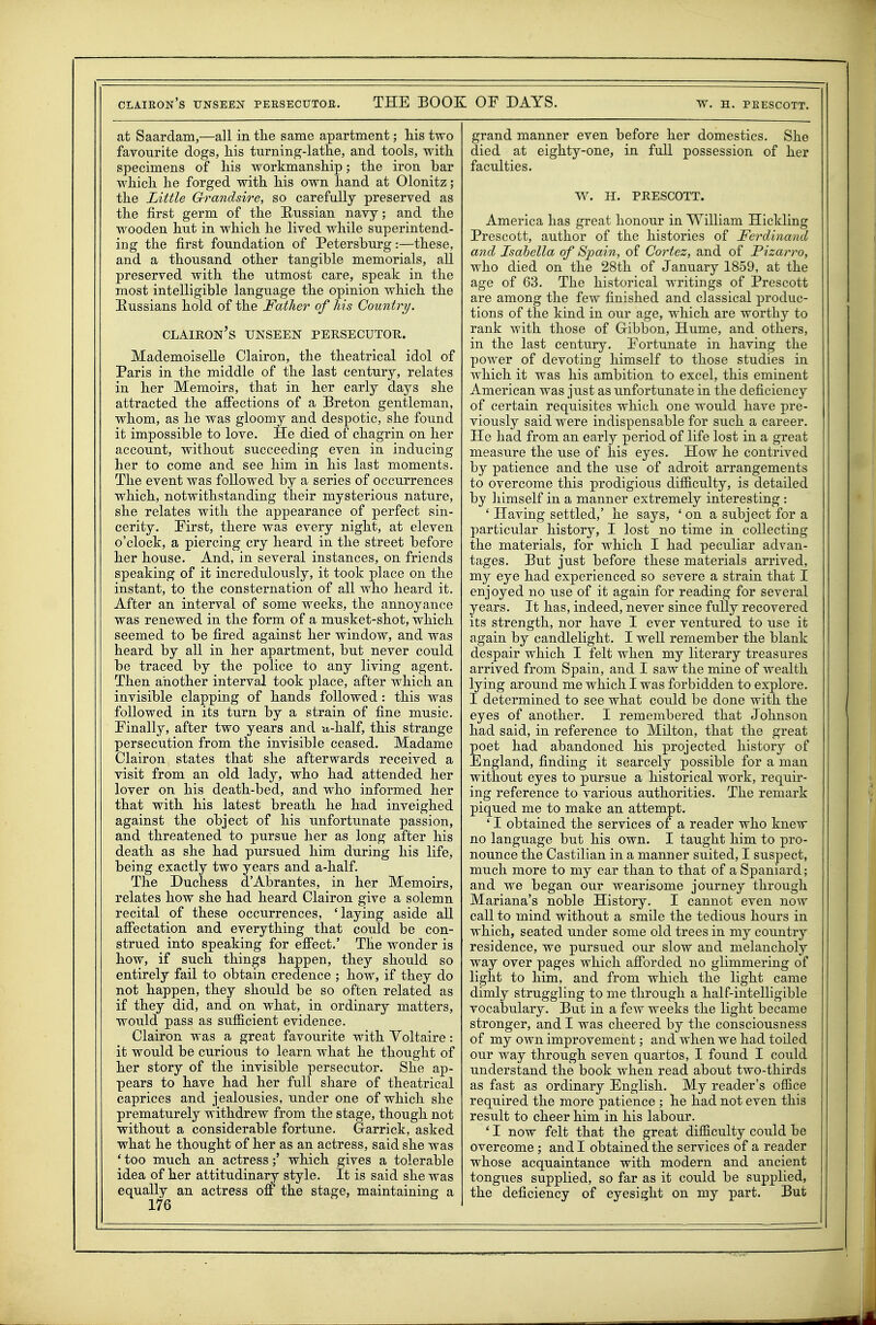 at Saardam,—all in tlie same apartment; liis two favourite dogs, liis turning-lathe, and tools, with specimens of his workmanship; the iron bar which he forged with his own hand at Olonitz; the Little Grrandsire, so carefully preserved as the first germ of the E-ussian navy; and the wooden hut in which he lived while superintend- ing the first foundation of Petersburg:—these, and a thousand other tangible memorials, all preserved with the utmost care, speak in the most intelligible language the opinion which the Russians hold of the Father of his Country/. clairon's unseen persecutor. Mademoiselle Clairon, the theatrical idol of Paris in the middle of the last century, relates in her Memoirs, that in her early days she attracted the affections of a Breton gentleman, whom, as he was gloomy and despotic, she found it impossible to love. He died of chagrin on her account, without succeeding even in inducing her to come and see him in his last moments. The event was followed by a series of occurrences which, notwithstanding their mysterious nature, she relates with the appearance of perfect sin- cerity. First, there was every night, at eleven o'clock, a piercing cry heard in the street before her house. And, in several instances, on friends speaking of it incredulously, it took place on the instant, to the consternation of all who heard it. After an interval of some weeks, the annoyance was renewed in the form of a musket-shot, which seemed to be fired against her window, and was heard by all in her apartment, but never could be traced by the police to any living agent. Then another interval took place, after which an invisible clapping of hands followed: this was followed in its turn by a strain of fine music. Finally, after two years and u-half, this strange persecution from the invisible ceased. Madame Clairon states that she afterwards received a visit from an old lady, who had attended her lover on his death-bed, and who informed her that with his latest breath he had inveighed against the object of his unfortunate passion, and threatened to pursue her as long after his death as she had pursued him during his life, being exactly two years and a-half. The Duchess d'Abrantes, in her Memoirs, relates how she had heard Clairon give a solemn recital of these occurrences, 'laying aside all affectation and everything that could be con- strued into speaking for efiect.' The wonder is how, if such things happen, they should so entirely fail to obtain credence ; how, if they do not happen, they should be so often related as if they did, and on what, in ordinary matters, would pass as sufficient evidence. Clairon was a great favourite with Yoltaire : it would be curious to learn what he thought of her story of the invisible persecutor. She ap- pears to have had her full share of theatrical caprices and jealousies, under one of which she prematurely withdrew from the stage, though not without a considerable fortune. Garrick, asked what he thought of her as an actress, said she was * too much an actresswhich gives a tolerable idea of her attitudinary style. It is said she was equally an actress off the stage, maintaining a 176 grand manner even before her domestics. She died at eighty-one, in full possession of her faculties. W. H. PRESCOTT. America has great honour in William Hickling Prescott, author of the histories of Ferdinand and Isabella of Spain, of Cortez, and of Pizarro, who died on the 28th of January 1859, at the age of 63. The historical writings of Prescott are among the few finished and classical produc- tions of the kind in our age, which are worthy to rank with those of Gibbon, Hume, and others, in the last century. Fortunate in having the power of devoting himself to those studies in which it was his ambition to excel, this eminent American was just as unfortunate in the deficiency of certain requisites which one would have pre- viously said were indispensable for such a career. He had from an early period of life lost in a great measure the use of his eyes. How he contrived by patience and the use of adroit arrangements to overcome this prodigious difficulty, is detailed by himself in a manner extremely interesting : ' Having settled,' he says, ' on a subject for a particular history, I lost no time in collecting the materials, for which I had peculiar advan- tages. But just before these materials arrived, my eye had experienced so severe a strain that I enjoyed no use of it again for reading for several years. It has, indeed, never since fully recovered its strength, nor have I ever ventured to use it again by candlelight. I well remember the blank despair which I felt when my literary treasures arrived from Spain, and I saw the mine of wealth lying around me which I was forbidden to explore. I determined to see what could be done with the eyes of another. I remembered that Johnson had said, in reference to Milton, that the great poet had abandoned his projected history of England, finding it scarcely possible for a man without eyes to pursue a historical work, requir- ing reference to various authorities. The remark piqued me to make an attempt. ' I obtained the services of a reader who knew no language but his own. I taught him to pro- nounce the Castilian in a manner suited, I suspect, much more to my ear than to that of a Spaniard; and we began our wearisome journey through Mariana's noble History. I cannot even now call to mind without a smile the tedious hours in which, seated under some old trees in my country residence, we pursued our slow and melancholy way over pages which afforded no glimmering of light to him, and from which the light came dimly struggling to me through a half-intelligible vocabulary. But in a few weeks the light became stronger, and I was cheered by the consciousness of my own improvement; and when we had toiled our way through seven quartos, I found I could understand the book when read about two-thirds as fast as ordinary English. My reader's office required the more patience ; he had not even this result to cheer him in his labour. ' I now felt that the great difficulty could be overcome ; and I obtained the services of a reader whose acquaintance with modern and ancient tongues supplied, so far as it could be supplied, the deficiency of eyesight on my part. But
