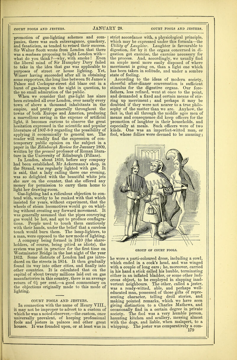 promotiorL of gas-ligliting schemes and com- panies, tliere was such extravagance, quackery, and fanaticism, as tended to retard their success. Sir Walter Scott wrote from London that there was a madman proposing to light London with— what do you think ?—why, with smoke ! Eyen the liberal mind of Sir Humphry Davy failed to take in the idea that gas was applicable to purposes of street or house lighting. Yet, Winser having succeeded after all in obtaining some supporters, the long line between St James's Palace and Cockspur-street did blaze out in a burst of gas-lamps on the night in question, to the no small admiration of the public. When we consider that gas-light has since been extended all over London, over nearly every town of above a thousand inhabitants in the empire, and pretty generally throughout the towns of both Europe and America, producing a marvellous saving in the expense of artificial light, it becomes curious to observe the great hesitation expressed in the scientific and popular literature of 1807-8-9 regarding the possibility of applying it economically to general use. The reader will readily find the expression of con- temporary public opinion on the subject in a paper in the Edinburgh JReview for January 1809, written by the present professor of E-oman litera- ture in the University of Edinburgh (Pillans). In London, about 1810, before any company had been established, Mr Ackermann's shop, in the Strand, was regularly lighted with gas. It is said, that a lady calling there one evening, was so delighted with the beautiful white jets she saw on the counter, that she ofiered any money for permission to carry them home to light her drawing-room. Gras-lighting had a ridiculous objection to con- tend with, worthy to be ranked with that which insisted for years, without experiment, that the wheels of steam locomotives would go on whirl- ing without creating any forward movement. It was generally assumed that the pipes conveying gas would be hot, and apt to produce conflagra- tions. People used to touch them cautiously with their hands, under the belief that a careless touch would burn them. The lamp-lighters, to a man, were opposed to the new mode of lighting. A company being formed in 1810 (the share- holders, of course, being pitied as idiots), the system was put in practice for the first time on Westminster Bridge in the last night of the year 1812. Some districts of London had gas intro- duced on the streets in 1814. It then gradually found its way into other cities, and finally into other countries. It is calculated that on the capital of about twenty millions laid out on gas manufactories in this country, there is an average return of Q\ per cent.—a good commentary on the objections originally made to this mode of lighting. COURT FOOLS AND JESTERS. In connection with the name of Henry YIII., it may not be improper to advert to a custom of which he was a noted observer,—the custom, once universally prevalent, of keeping professional fools and jesters in palaces and other great houses. It was founded upon, or at least was in strict accordance with, a physiological principle, which may be expressed under this formula—the Utility of LaugJder. Laughter is favourable to digestion, for by it the organs concerned in di- gestion get exercise, the exercise necessary for the process. And, accordingly, we usually find an ample meal more easily disposed of where merriment is going on, than a light one which has been taken in solitude, and under a sombre state of feeling. According to the ideas of modern society, cheerful after-dinner conversation is sufiicient stimulus for the digestive organs. Our fore- fathers, less refined, went at once to the point, and demanded a fixed and certain means of stir- ring up merriment ; and perhaps it may be doubted if they were not nearer to a true philo- sophy of the matter than we are. Anyhow, the fact is, that all through the middle ages men of means and consequence did keep ofiicers for the promotion of laughter in their households, and especially at meals. Such officers were of two kinds. One was an imperfect-witted man, or fool, whose follies were deemed to be amusing; GROUP OF COUET FOOLS. he wore a parti-coloured dress, including a cowl, which ended in a cock's head, and was winged with a couple of long ears ; he, moreover, carried in his hand a stick called his bauble, terminating either in an inflated bladder, or some other ludi- crous object, to be employed in slapping inad- vertent neighbours. The other, called a jester, was a ready-witted, able, and perhaps well- educated man, possessed of those gifts of repre- senting character, telling droll stories, and making pointed remarks, which we have seen giving distinction to a Charles Mathews,_ and occasionally find in a certain degree in private society. The fool was a very humble person, haunting kitchen and scuUery, messing almost with the dogs, and liable, when malapert, to a whipping. The jester was comparatively a com-