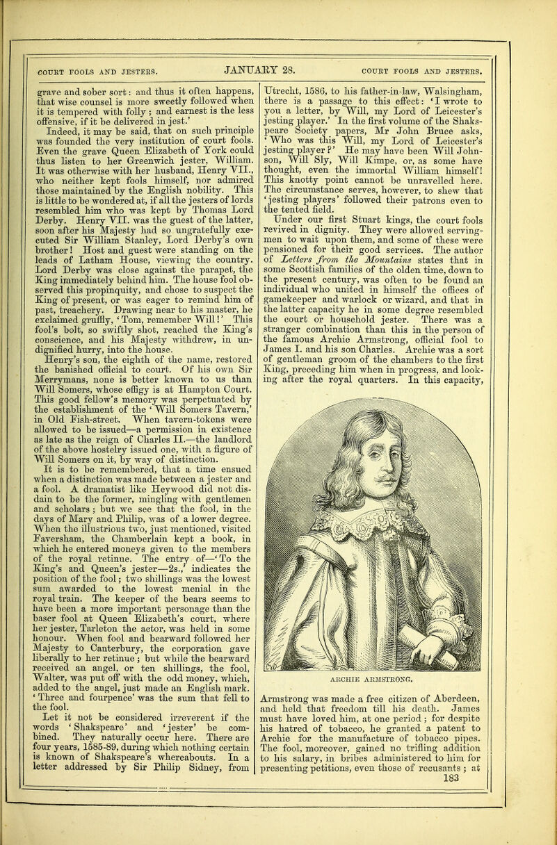 grave and sober sort: and thus it often happens, tliat wise counsel is more sweetly followed when it is tempered with folly ; and earnest is the less offensive, if it he delivered in jest.' Indeed, it may be said, that on such principle was founded the very institution of court fools. Even the grave Queen Elizabeth of York could thus listen to her Greenwich jester, William. It was otherwise with her husband, Henry YII., who neither kept fools himself, nor admired those maintained by the English nobility. This is little to be wondered at, if all the jesters of lords resembled him who was kept by Thomas Lord Derby. Henry YII. was the guest of the latter, soon after his Majesty had so ungratefully exe- cuted Sir William Stanley, Lord Derby's own brother! Host and guest were standing on the leads of Latham House, viewing the country. Lord Derby was close against the parapet, the King immediately behind him. The house fool ob- served this propinquity, and chose to suspect the King of present, or was eager to remind him of past, treachery. Drawing near to his master, he exclaimed gruffly, ' Tom, remember Will!' This fool's bolt, so swiftly shot, reached the King's conscience, and his Majesty withdrew, in un- dignified hurry, into the house. Henry's son, the eighth of the name, restored the banished official to court. Of his own Sir Merrymans, none is better known to us than Will Somers, whose effigy is at Hampton Court. This good fellow's memory was perpetuated by the establishment of the ' Will Somers Tavern,' in Old Eish-street. When tavern-tokens were allowed to be issued—a permission in existence as late as the reign of Charles II.—the landlord of the above hostelry issued one, with a figure of Will Somers on it, by way of distinction. It is to be remembered, that a time ensued when a distinction was made between a jester and a fool. A dramatist like Heywood did not dis- dain to be the former, mingling with gentlemen and scholars ; but we see that the fool, in the days of Mary and Philip, was of a lower degree. When the illustrious two, just mentioned, visited Faversham, the Chamberlain kept a book, in which he entered moneys given to the members of the royal retinue. The entry of—' To the King's and Queen's jester—2s.,' indicates the position of the fool; two shillings was the lowest sum awarded to the lowest menial in the royal train. The keeper of the bears seems to have been a more important personage than the baser fool at Queen Elizabeth's court, where her jester, Tarleton the actor, was held in some honour. When fool and bearward followed her Majesty to Canterbury, the corporation gave liberally to her retinue ; but while the bearward received an angel, or ten shillings, the fool, Walter, was put off with the odd money, which, added to the angel, just made an English mark. ' Three and fourpence' was the sum that fell to the fool. Let it not be considered irreverent if the words ' Shakspeare' and 'jester' be com- bined. They naturally occur here. There are four years, 1585-89, during which nothing certain is known of Shakspeare's whereabouts. In a letter addressed by Sir Philip Sidney, from Utrecht, 1586, to his father-in-law, Walsingham, there is a passage to this effect: ' I wrote to you a letter, by Will, my Lord of Leicester's jesting player.' In the first volume of the Shaks- peare Society papers, Mr John Bruce asks, ' Who was this Will, my Lord of Leicester's jesting player ?' He may have been Will John- son, Will Sly, Will Kimpe, or, as some have thought, even the immortal William himself! This knotty point cannot be unravelled here. The circumstance serves, however, to shew that 'jesting players' followed their patrons even to the tented field. Under our first Stuart kings, the court fools revived in dignity. They were allowed serving- men to wait upon them, and some of these were pensioned for their good services. The author of Letters from the Mountains states that in some Scottish families of the olden time, down to the present century, was often to be found an individual who united in himself the offices of gamekeeper and warlock or wizard, and that in the latter capacity he in some degree resembled the court or household jester. There was a stranger combination than this in the person of the famous Archie Armstrong, official fool to James I. and his son Charles. Archie was a sort of gentleman groom of the chambers to the first King, preceding him when in progress, and look- ing after the royal quarters. In this capacity. ARCHIE ARMSTRONG. Armstrong was made a free citizen of Aberdeen, and held that freedom till his death. James must have loved him, at one period ; for despite his hatred of tobacco, he granted a patent to Archie for the manufacture of tobacco pipes. The fool, moreover, gained no trifling addition I to his salary, in bribes administered to him for presenting petitions, even those of recusants ; at