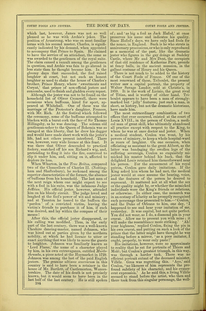 wliicli last, liowever, James was not so well pleased as lie was with Archie's jokes. The position of Armstrong, who was on most familiar terms with his second master, Charles, is signifi- cantly indicated by his demand, when appointed to accompany that Prince to Spain. He claimed to have the service of an attendant, the same as was awarded to the gentlemen of the royal suite. The claim caused a tumult among the gentlemen in question, and Archie was fain to go abroad in less state than he thought became him. In the gloomy days that succeeded, the fool raised laughter at court, but not such an honest laughter as used to shake the house of Charles's brother, Prince Henry, where ' sweetmeats and Coryat,' that prince of non-official jesters and coxcombs, used to finish and gladden every repast. Although the jester was not to be found on the household list of Oliver Cromwell, there were occasions when buffoons, hired for sport, ap- peared at Whitehall. One of these was the marriage of the Protector's daughter, Frances, with Mr. Hich. At the festival which followed the ceremony, some of the bulFoons attempted to blacken with a burnt cork the face of Sir Thomas Hillingsby, as he was dancing. The solemn old gentleman-usher to the Queen of Bohemia was so enraged at this liberty, that he drew his dagger and would have made short work with the jester's life, had not others present interfered. There was, however, very wide licence at this feast. It was there that Oliver descended to practical foolery, snatched off his son Hichard's wig, and, pretending to fling it into the fire, contrived to slip it under him, and, sitting on it, affected to deplore its loss. When Wharton, in the True Briton, compared two of the Chancellors of Charles II. (ISTotting- ham and Shaftesbury), he reckoned among the superior characteristics of the former, the absence of buffoons from his household. The last man of the next reign whom one might expect to see with a fool in his suite, was the infamous Judge Jeffries. His official jester, however, attended him on his bloody circuit. The judge loved and laughed at the fool's power of wit and mimicry; and at Taunton he tossed to the buffoon the ' pardon' of a convicted victim, leaving the victim's friends to purchase it of him, if such was desired, and lay within the compass of their means ! After this, the official jester disappeared, or his calling was modified. Thus, in the early part of the last century, there was a well-known Cheshire dancing-master, named Johnson, who was hired out at parties given by the northern nobility, at which he had licence to utter or enact anything that was likely to move the guests to laughter. Johnson was familiarly known as ' Lord Flame,' the name of a character played by him, in his own extravaganza, entitled JStirlo- thrumho, a piece acted at the Haymarket in 1729. Johnson was among the last of the paid English jesters. The g^enuine idtimus sciirrarum in this country is said to have been a retainer in the house of Mr. Bartlett, of Castlemorton, Worces- tershire. The date of his death is not precisely known, but it would seem to have been in the last half of the last century. He is still spoken 184 ^ of; and ' as big a fool as Jack Hafod,' at once preserves his name and indicates his quality. Since Hafod's days, we have only had fools for the nonce, in England. Such is he who struts in anniversary processions, or who is only reproduced as a memorial of the past, like the dramatic jester who figures in the gay doings at Sudeley Castle, where Mr and Mrs Dent, the occupiers of that old residence of Katherine Parr, preside at fancy balls, in the ancient mansion, in the gallant costume of Henry and his Queen. There is not much to be added to the history of the Court Fools of France. Of one of the most renowned of these, Triboulet, the present writer saw a capital portrait, the property of Walter Savage Landor, sold at Christie's, in 1859. It is the work of Licinio, the great rival of Titian, and is worthy of either hand. Tri- boulet appears to have been a man of strongly- marked but 'jolly' features; just such a man, in short, as history, but not the dramatic historians, have made him. The most extraordinary combination of two offices that ever occurred, existed at the court of Louis XVIII., in the person of Coulon, a medi- cal man of great skill, who ultimately abandoned all practice except with respect to the Xing, to whom he was at once doctor and jester. When a medical student, Coulon was wont, by his powers of mimicry, to keep a whole hospital-ward in roars of laughter. On one occasion, when officiating as assistant to the great Alibert, as the latter was bandaging the swollen legs of the suffering sovereign, Coulon so exquisitely mi- micked his master behind his back, that the delighted Louis retained him thenceforward near his person. For the amusement of his royal patron, Coulon gave daily imitations. If the King asked him whom he had met, the medical jester would at once assume the bearing, voice, and the features of the person he desired to represent. It mattered not at all what the sex or the quality might be, or whether the mimicked individuals were the King's friends or relations, or otherwise. In either case, the monarch was in an ecstasy of hilarity as he ^^romptly recognised each personage thus presented to him.—' Coulon,' said the Duke of Orleans to him, one day, ' I happened to see and hear your imitation of me, yesterday. It was capital, but not quite perfect. You did not wear, as I do, a diamond pin in your cravat. Allow me to present you with mine ; it will make the resemblance more striking.' 'Ah! your highness,' replied Coulon, fixing the pin in his own cravat, and putting on such a look of the prince that the latter might have thought he was standing before a mirror, ' as a poor imitator, I ought, properly, to wear only paste !' His imitations, however, were so approximate to reality that he sat for portraits of Thiers and Mole; but Coulon's greatest triumph, in this way, was through a harder task. There was no efficient portrait extant of the deceased minister, Yillele. G-ros was regretting this. 'Aye,'said Coulon, ' no likeness of him represents the pro- found subtlety of his character, and his evanes- cent expression.' As he said this, a living YiUele seemed to stand before the artist, who then and there took from this singular personage, the well-