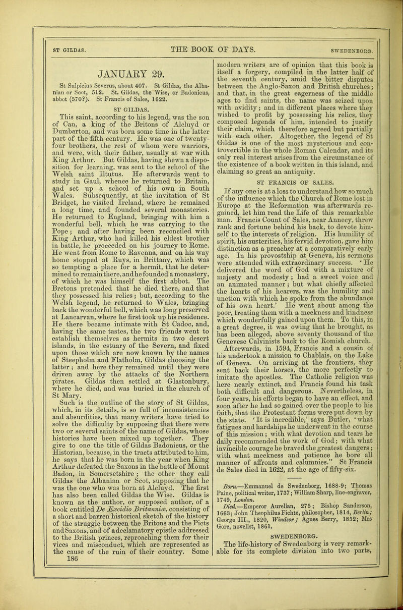 JANUARY 29. St Sulpicius Severus, about 407. St Gildas, tlie Alba- nian or Scot, 512. St. Gildas, the Wise, or Badonicus, abbot (570?). St Francis of Sales, 1622. ST GILDAS. This saint, according to liis legend, was the son of Can, a king of the Britons of Alclriyd or Dumbarton, and was born some time in the latter part of the fifth century. He was one of twenty- four brothers, the rest of whom were warriors, and were, with their father, usually at war with King Arthur. But Gildas, having shewn a dispo- sition for learning, was sent to the school of the Welsh saint Iltutus. He afterwards went to study in Gaul, whence he returned to Britain, and set up a school of his own in South Wales. Subsequently, at the invitation of St Bridget, he visited Ireland, where he remained a long time, and founded several monasteries. He returned to England, bringing with him a wonderful bell, which he was carrying to the Pope ; and after having been reconciled with King Arthur, who had killed his eldest brother in battle, he proceeded on his journey to E-ome. He went from Rome to Ravenna, and on his way home stopped at Huys, in Brittany, which was so tempting a place for a hermit, that he deter- mined to remain there, and he founded a monastery, of which he was himself the first abbot. The Bretons pretended that he died there, and that they possessed his relics; but, according to the Welsh legend, he returned to Wales, bringing back the wonderful bell, which was long preserved at Lancarvan, where he first took up his residence. He there became intimate with St Cadoc, and, having the same tastes, the two friends went to establish themselves as hermits in two desert islands, in the estuary of the Severn, and fixed upon those which are now known by the names of Steepholm and Elatholm, Gildas choosing the latter ; and here they remained until they were driven away by the attacks of the Northern pirates. Gildas then settled at Glastonbury, where he died, and was buried in the church of St Mary. Such is the outline of the story of St Gildas, which, in its details, is so full of inconsistencies and absurdities, that many writers have tried to solve the difiiculty by supposing that there were two or several saints of the name of Gildas, whose histories have been mixed up together. They give to one the title of Gildas Badonicus, or the Historian, because, in the tracts attributed to him, he says that he was born in the year when King Arthur defeated the Saxons in the battle of Mount Badon, in Somersetshire ; the other they call Gildas the Albanian or Scot, supposing that he was the one who was born at Alcluyd. The first has also been called Gildas the Wise. Gildas is known as the author, or supposed author, of a book entitled De JExcidio Britannice, consisting of a short and barren historical sketch of the history of the struggle between the Britons and the Picts andSaxons, and of adeclamatory epistle addressed to the British princes, reproaching them for their vices and misconduct, which are represented as the cause of the ruin of their country. Some 186 modern writers are of opinion that this book is itself a forgery, compiled in the latter half of the seventh century, amid the bitter disputes between the Anglo-Saxon and British churches; and that, in the great eagerness of the middle ages to find saints, the name was seized upon with avidity ; and in difi'erent places where they wished to profit by possessing his relics, they composed legends of him, intended to justify their claim, which therefore agreed but partially with each other. Altogether, the legend of St Gildas is one of the most mysterious and con- trovertible in the whole Eoman Calendar, and its only real interest arises from the circumstance of the existence of a book written in this island, and claiming so great an antiquity. ST FRANCIS OF SALES. If any one is at a loss to understand how so much of the influence which the Church of Kome lost iu Europe at the Reformation was afterwards re- gained, let him read the Life of this remarkable man. Erancis Count of Sales, near Annecy, threw rank and fortune behind his back, to devote him- self to the interests of religion. His humility of spirit, his austerities, his fervid devotion, gave him distinction as a preacher at a comparatively early age. In his provostship at Geneva, his sermons were attended with extraordinary success. ' He delivered the word of God with a mixture of majesty and modesty ; had a sweet voice and an animated manner ; but what chiefly afiected the hearts of his hearers, was the humility and unction with which he spoke from the abundance of his own heart.' He went about among the poor, treating them with a meekness and kindness which wonderfully gained upon them. To this, in a great degree, it was owing that he brought, as has been alleged, above seventy thousand of the Genevese Calvinists back to the Romish church. Afterwards, in 1594, Erancis and a cousin of his undertook a mission to Chablais, on the Lake of Geneva. On arriving at the frontiers, they sent back their horses, the more perfectly to imitate the apostles. The Catholic religion was here nearly extinct, and Erancis found his task both difficult and dangerous. JN'evertheless, in four years, his efibrts began to have an efiect, and soon after he had so gained over the people to his faith, that the Protestant forms were put down by the state. 'It is incredible,' says Butler, 'what fatigues and hardships he underwent in the course of this mission; with what devotion and tears he daily recommended the work of God; with what invincible courage he braved the greatest dangers ; with what meekness and patience he bore all manner of affronts and calumnies. Sfc Erancis de Sales died in 1622, at the age of fifty-six. Born.—Emmanuel de Swedenborg, 1688-9; Thomas Paine, political writer, 1737; William Sharp, line-engraver, 1749, London. Died.—Emperor Aurelian, 275 ; Bishop Sanderson, 1663; John Theophilus Fichte, philosopher, 1814, Berlin; George III., 1820, Windsor; Agnes Berry, 1852; Mrs Gore, novelist, 1861. SWEDENBORG. The life-history of Swedenborg is very remark- able for its complete division into two parts,