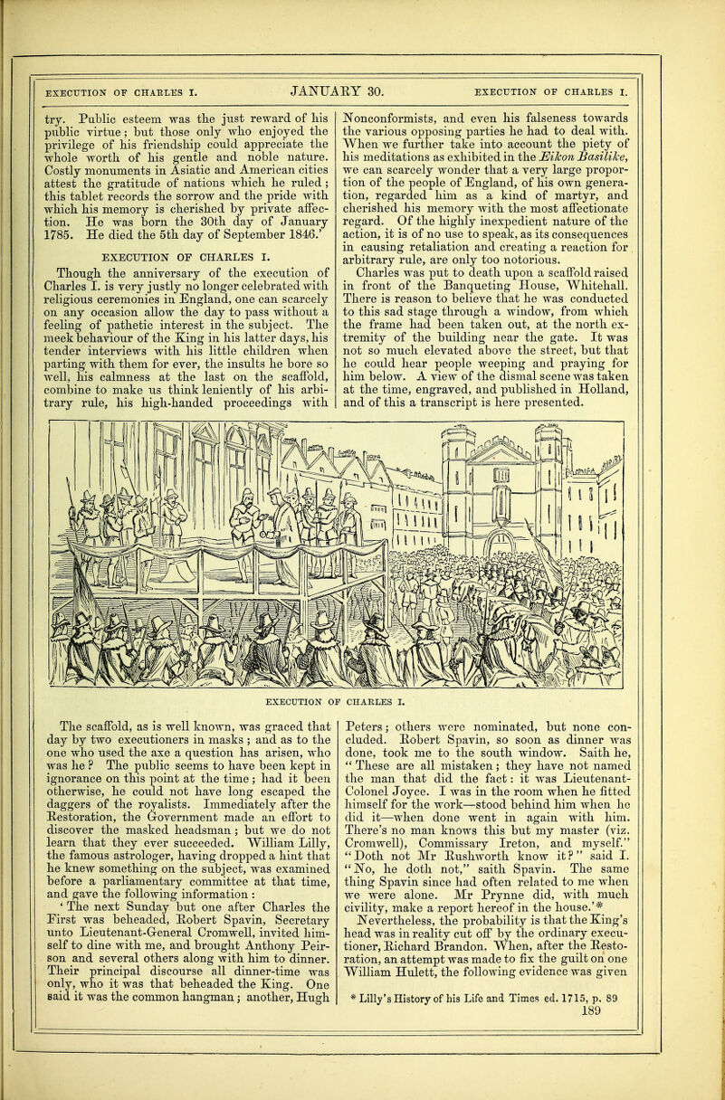 try. Public esteem was the just reward of his public virtue ; but those only who enjoyed the privilege of his friendship could appreciate the whole worth of his gentle and noble nature. Costly monuments in Asiatic and American cities attest the gratitude of nations which he ruled ; this tablet records the sorrow and the pride with which his memory is cherished by private affec- tion. He was born the 30th day of January 1785. He died the 5th day of September 1846.' EXECUTION OF CHARLES I. Though the anniversary of the execution of Charles I. is very justly no longer celebrated with religious ceremonies in England, one can scarcely on any occasion allow the day to pass without a feeling of pathetic interest in the subject. The meek behaviour of the Xing in his latter days, his tender interviews with his little children when parting with them for ever, the insults he bore so well, his calmness at the last on the scaffold, combine to make us think leniently of his arbi- trary rule, his high-handed proceedings with JSTonconformists, and even his falseness towards the various opposing parties he had to deal with. When we further take into account the piety of his meditations as exhibited in the JEiJcon Basilike, we can scarcely wonder that a very large propor- tion of the people of England, of his own genera- tion, regarded him as a kind of martyr, and cherished his memory with the most affectionate regard. Of the highly inexpedient nature of the action, it is of no use to speak, as its consequences in causing retaliation and creating a reaction for arbitrary rule, are only too notorious. Charles was put to death upon a scaffold raised in front of the Banqueting House, Whitehall. There is reason to believe that he was conducted to this sad stage through a window, from which the frame had been taken out, at the north ex- tremity of the building near the gate. It was not so much elevated above the street, but that he could hear people weeping and praying for him below. A view of the dismal scene was taken at the time, engraved, and published in Holland, and of this a transcript is here presented. EXECUTION OP CHARLES I. The scaffold, as is well known, was graced that day by two executioners in masks ; and as to the one who used the axe a question has arisen, who was he ? The public seems to have been kept in ignorance on this point at the time ; had it been otherwise, he could not have long escaped the daggers of the royalists. Immediately after the Restoration, the Grovernment made an effort to discover the masked headsman ; but we do not learn that they ever succeeded. William Lilly, the famous astrologer, having dropped a hint that he knew something on the subject, was examined before a parliamentary committee at that time, and gave the following information : ' The next Sunday but one after Charles the Eirst was beheaded, Robert Spavin, Secretary unto Lieutenant-General Cromwell, invited him- self to dine with me, and brought Anthony Peir- son and several others along with him to dinner. Their principal discourse all dinner-time was only, who it was that beheaded the Xing. One said it was the common hangman; another, Hugh Peters; others were nominated, but none con- cluded. Robert Spavin, so soon as dinner was done, took me to the south window. Saith he,  These are all mistaken; they have not named the man that did the fact: it was Lieutenant- Colonel Joyce. I was in the room when he fitted himself for the work—stood behind him when he did it—when done went in again with him. There's no man knows this but my master (viz. Cromwell), Commissary Ireton, and myself. Doth not Mr Rushworth know it? said I. No, he doth not, saith Spavin. The same thing Spavin since had often related to me when we were alone. Mr Prynne did, with much civility, make a report hereof in the house.'* Nevertheless, the probability is that the Xing's head was in reality cut off by the ordinary execu- tioner, Richard Brandon. When, after the Resto- ration, an attempt was made to fix the guilt on one William Hulett, the following evidence was given * Lilly'sHistory of his Life and Times ed. 1715, p. 89