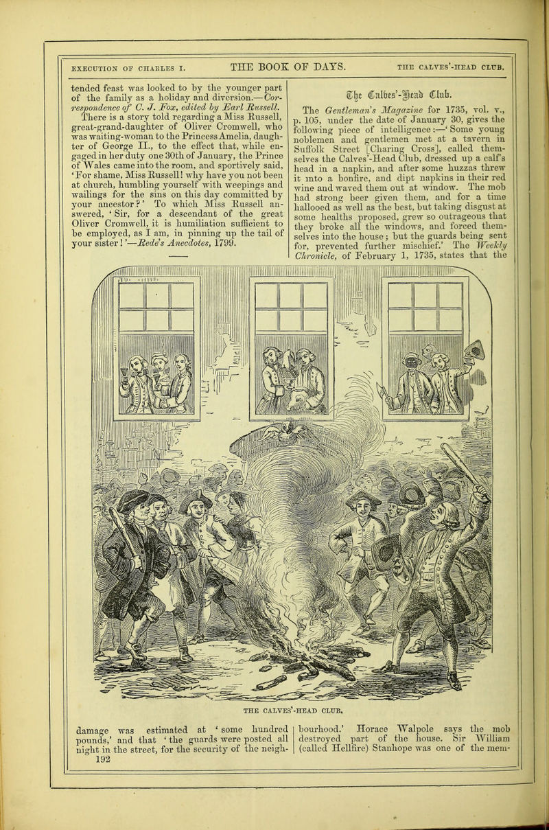 tended feast was looked to by the younger part of the family as a holiday and diversion.— Cor- respondence of G. J. Fox, edited hy JEarl JRiissell. There is a story told regarding a Miss Russell, great-grand-danghter of Oliver Cromwell, who was waiting-woman to the Princess Amelia, daugh- ter of George II., to the effect that, while en- gaged in her duty one 30th of January, the Prince of Wales came into the room, and sportively said, 'For shame, Miss Russell! why have you not been at church, humbling yourself with weepings and wailings for the sins on this day committed by your ancestor ?' To which Miss Russell an- swered, ' Sir, for a descendant of the great Oliver Cromwell, it is humiliation sufiicient to be employed, as I am, in pinning up the tail of your sister!'—Itede^s Anecdotes, 1799. The Gentleman's Magazine for 1735, vol. v., p. 105, under the date of January 30, gives the following piece of intelligence :—' Some young noblemen and gentlemen met at a tavern in Suffolk Street [Charing Cross], called them- selves the Calves'-Head Club, dressed up a calf's head in a napkin, and after some huzzas threw it into a bonfire, and dipt napkins in their red wine and waved them out at Avindow. The mob had strong beer given them, and for a time hallooed as well as the best, but taking disgust at some healths proposed, grew so outrageous that they broke all the windows, and forced them- selves into the house ; but the guards being sent for, prevented further mischief.' The Weekly Chronicle, of February 1, 1735, states that the THE CALVES-HEAD CLUB. damage was estimated at * some hundred pounds,' and that ' the guards were posted all night in the street, for the security of the neigh- 192 bourhood.' Horace Walpole says the mob destroyed part of the house. Sir William (called Hellfire) Stanhope was one of the mem-