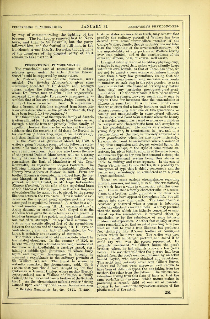 by way of commemorating the lighting of the beacons. The toll-keeper removed first to JSTew- town, and then to St Boswells, but the party followed him, and the festival is still held in the Buccleuch Arms' Inn, St Boswells, though none of the members of the original party of 1804 remain to take part in it.' PERSEVERING PHYSIOGNOMIES. The remarkable case of resemblance of distant relatives given under the title ' Charles Edward Stuart' could be supported by many others, Dr Fosbroke, in his valuable historical work entitled The Berkeley Manuscripts, gives some interesting anecdotes of Dr Jenner, and, amongst others, makes the following statement: ' A lady whom Dr Jenner met at John Julius Angerstein's, remarked how strongly Dr Jenner's physiognomy re- sembled that of her own ancestor, Judge Jenner, of a family of the name seated in Essex. It is presumed that a branch of this line migrated from Essex into Gloucestershire, where, in the parish of Standish, they have been fomid for two centuries.' * The thick under-lip of the imperial family of Austria is often alluded to. It is alleged to have been derived through a female from the princely Polish family of Jagellon. However this may be, we have at least good evidence that the remark is of old date ; for Burton, in his Anatomy of Melancholy, says, ' The Austrian Up, and those Indians' flat noses, are propagated.' In the Notes and Queries of March 1.3, 1852, a writer signing Vokaros presented the following state- ment : ' To trace a family likeness for a century is not at all uncommon. Any one who knows the face of the present Duke of Manchester, will see a strong family likeness to his great ancestor through six generations, the Earl of Manchester of the Com- monwealth, as engraved in Lodge's Portraits. The following instance is more remarkable. Ehzabeth Harvey was Abbess of Elstow in 1501. From her brother Thomas is descended, in a direct line, the pre- sent Marquis of Bristol. If any one will lay the portrait of Lord Bristol, in Mi* Gage Bokewode's Thingoe Hundred, by the side of the sepidchral brass of the Abbess of Elstow, figured in Fisher's Bedford- si are Antiquities, he cannot but be struck by the strong likeness between the two faces. This is valuable evi- dence on the disputed point whether portraits were attempted in sepulchral brasses.' A writer in a sub- sequent number, signing ' H. H.,' considered this ' a strong demand on credulity,' and alleged that the Abbess's brass gives the same features as are generally found on brasses of the period, implying that likeness was not then attempted on sepulchral monuments. Yet, on the specific alleged fact of the resemblance between the abbess and the marquis, ' H. H.' gave no contradiction; and the fact, if truly stated by Vo- karos, is certainly not unworthy of attention. The writer is tempted to add an anecdote which he has related elsewhere. In the summer of 1826, as he was walking with a friend in the neighbourhood of the town of Kirkcudbright, a carriage passed, con- taining a middle-aged gentleman, in whose burly ligure and vigorous physiognomy he thought he observed a resemblance to the ordinary portraits of Sir William Wallace. The friend to whom he instantly remarked the circumstance, said, 'It is ciu-ious that you should have thought so, for that gentleman is General Dunlop, whose mother [Burns's correspondent] was a Wallace of Craigie, a family claiming to be descended from a brother of the Scottish hero !' As the circumstance makes a rather ' strong demand upon credulity,' the writer, besides averring * Berkeley Manuscripts, &c., 4to. 1821. P. 220. that he states no more than truth, may remark that possibly the ordinary portrait of Wallace has been derived from some intermediate member of the Craigie-Wallace family, though probably one not later than the beginning of the seventeenth century. Of the improbability of any portrait of Wallace having ever been painted, and of the anachronisms of the dress and armour, he is, of course, well aware. In regard to the question of hereditary physiognomy, it might be supposed that, unless where a family keeps within its own bounds, as that of Jacob has done, we are not to expect a perseverance of features through more than a very few generations, seeing that the ancestry of every human being increases enormously in number at each step in the retrogression, so as to leave a man but little chance of deriving any feature from (say) any particular great-great-great-great- grandfather. On the other hand, it is to be considered that there is a chance, however small, and it may be only in those few instances that the transmission of likeness is remarked. It is in favour of this view that we so often find a family feature or trait of coun- tenance re-emerging after one or two generations, or coming out unexpectedly in some lateral offshoot. The writer could point to an instance where the beauty of a married woman has passed over her own children to reappear with characteristic form and complexion in her grandchildren. He knows very intimately a young lady who, in countenance, in port, and in a peculiar form of the feet, is precisely a revival of a great grandmother, whom he also knew intimately. He could also point to an instance where a woman of deep olive complexion and elegant oriental figure, the inheritress, perhaps, of the style of some remote an- cestress, has given birth to children of the same brown, sanguineous type as her own brothers and sisters ; the whole constitutional system being thus shewn as liable to sinkings and re-emergences. In the case of Queen Victoria and Prince Charles, it is probably re- emergence of type that is chiefly concerned; and the parity may accordingly be considered as in a great degree accidental. There are some curious circumstances regarding family likenesses, not much, if at all, hitherto noticed, but which have a value in connection with this ques- tion. One is, that a family characteristic, or a resem- blance to a brother, uncle, grandfather, or other rela- tive, may not have appeared throughout life, but will emerge into view after death. The same result is occasionally observed when a person is labouring under the effects of a severe illness. We may presume that the mask which has hitherto concealed or smo- thered up the resemblance, is removed either by emaciation or by the subsidence of some hitherto predominant expression. Another fact equally or even more remarkable, is, that an artist painting A. 's por- trait will fail to give a true likeness, but produce a face strikingly like B.'s,—a brother or cousin,—a person whom he never saw. The writer was once shewn a small half-length portrait, and asked if he could say who was the person represented. He instantly mentioned Mr Gilbert Bmns, the poet's brother, whom he had slightly known a few years before. He was then told that the picture had been painted from the poet's own countenance by an artist named Taylor, who never obtained any reputation. This artist had certainly never seen Gilbert Burns. Gilbert and Bobert were, moreover, well known to have been of different types, the one taking from the mother, the other from the father. The curious con- sideration arising from this class of facts is, that the same variation or transition, which natm-e makes in producing a second child of one set of parents, appears to be made in the mysterious recesses of the plastic mind of the artist.