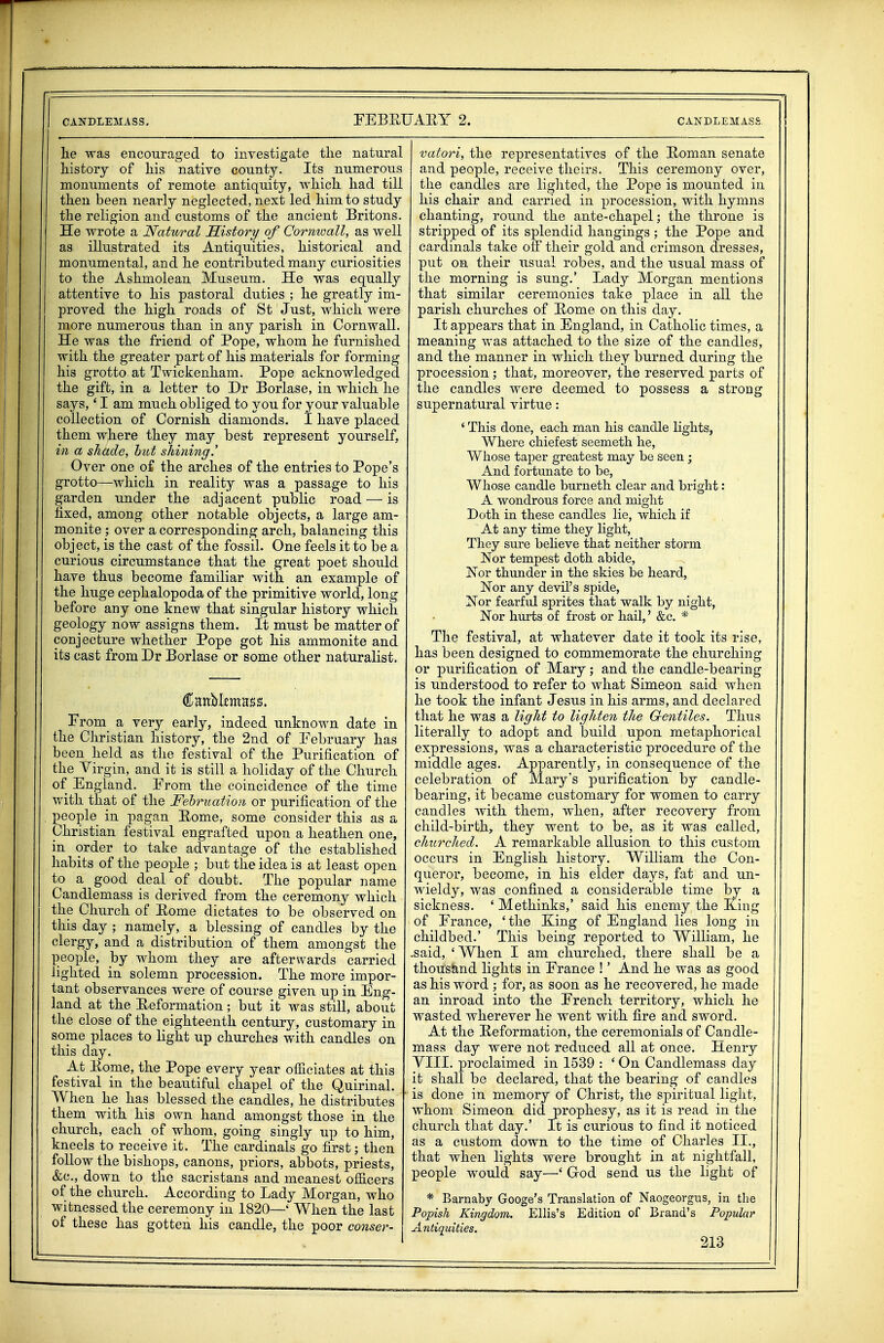 lie was encouraged to investigate the natural liistory of liis native county. Its numerous monuments of remote antiquity, wliicli had till then been nearly neglected, next led him to study the religion and customs of the ancient Britons. He wrote a Natural History of Cormoall, as well as illustrated its Antiquities, historical and monumental, and he contributed many curiosities to the Ashmolean Museum. He was equally attentive to his pastoral duties ; he greatly im- proved the high roads of St Just, which were more numerous than in any parish in Cornwall. He was the friend of Pope, whom he furnished with the greater part of his materials for forming his grotto at Twickenham. Pope acknowledged the gift, in a letter to Dr Borlase, in which he says,' I am much obliged to you for your valuable collection of Cornish diamonds. I have placed them where they may best represent yourself, in a shade, hut shining.' Over one of the arches of the entries to Pope's grotto—which in reality was a passage to his garden under the adjacent public road — is fixed, among other notable objects, a large am- monite ; over a corresponding arch, balancing this object, is the cast of the fossil. One feels it to be a curious circumstance that the great poet should have thus become familiar with an example of the huge cephalopoda of the primitive world, long before any one knew that singular history which geology now assigns them. It must be matter of conjecture whether Pope got his ammonite and its cast from Dr Borlase or some other naturalist. Prom a very early, indeed unknown date in the Christian history, the 2nd of February has been held as tlie festival of the Purification of the Virgin, and it is still a holiday of the Church of England. Prom the coincidence of the time with that of the Fehrtiation or purification of the people in pagan Eome, some consider this as a Christian festival engrafted upon a heathen one, in order to take advantage of the established habits of the people ; but the idea is at least open to a good deal of doubt. The popular name Candlemass is derived from the ceremony which the Church of Eome dictates to be observed on this day ; namely, a blessing of candles by the clergy, and a distribution of them amongst the people, by whom they are afterwards carried lighted in solemn procession. The more impor- tant observances were of course given up in Eng- land at the Eeformation; but it was still, about the close of the eighteenth century, customary in some places to light up churches with candles on this day. At Eome, the Pope every year ofiiciates at this festival in the beautiful chapel of the Quirinal. When he has blessed the candles, he distributes them with his own hand amongst those in the church, each of whom, going singly up to him, kneels to receive it. The cardinals go first; then follow the bishops, canons, priors, abbots, priests, &c., down to the sacristans and meanest officers of the church. According to Lady Morgan, who witnessed the ceremony in 1820—' When the last of these has gotten his candle, the poor conser- vatori, the representatives of the Eoman senate and people, receive theirs. This ceremony over, the candles are lighted, the Pope is mounted in his chair and carried in procession, with hymns chanting, round the ante-chapel; the throne is stripped of its splendid hangings; the Pope and cardinals take off their gold and crimson dresses, put on their usual robes, and the usual mass of the morning is sung.' Lady Morgan mentions that similar ceremonies take place in all the parish churches of Eome on this day. It appears that in England, in Catholic times, a meaning was attached to the size of the candles, and the manner in which they burned during the procession; that, moreover, the reserved parts of the candles were deemed to possess a strong supernatural virtue: ' This done, each man his candle lights, Where chiefest seemeth he, Whose taper greatest may be seen; And fortunate to be, Whose candle burneth clear and bright: A wondrous force and might Doth in these candles lie, which if At any time they light, They sure believe that neither storm Nor tempest doth abide, Nor thunder in the skies be heard, Nor any devil's spide. Nor fearful sprites that walk by night. Nor hurts of frost or hail,' &c. * The festival, at whatever date it took its rise, has been designed to commemorate the churching or purification of Mary; and the candle-bearing is understood to refer to what Simeon said when he took the infant Jesus in his arms, and declared that he was a light to lighten the Gentiles. Thus literally to adopt and build upon metaphorical expressions, was a characteristic procedure of the middle ages. Apparently, in consequence of the celebration of Mary's purification by candle- bearing, it became customary for women to carry candles with them, when, after recovery from child-birth, they went to be, as it was called, churched. A remarkable allusion to this custom occurs in English history. William the Con- queror, become, in his elder days, fat and un- wieldy, was confined a considerable time by a sickness. ' Methinks,' said his enemy the King of France, 'the Xing of England lies long in childbed.' This being reported to William, he .said, ' When I am churched, there shall be a thoush-nd lights in France !' And he was as good as his word ; for, as soon as he recovered, he made an inroad into the French territory, which he wasted wherever he went with fire and sword. At the Eeformation, the ceremonials of Candle- mass day were not reduced all at once. Henry VIII. proclaimed in 1539 : ' On Candlemass day it shall be declared, that the bearing of candles is done in memory of Christ, the spiritual light, whom Simeon did prophesy, as it is read in the church that day.' It is curious to find it noticed as a custom down to the time of Charles II., that when lights were brought in at nightfall, people would say—' Grod send us the light of * Barnaby Googe's Translation of Naogeorgus, in the Popish Kingdom. Ellis's Edition of Brand's Popular Antiquities.