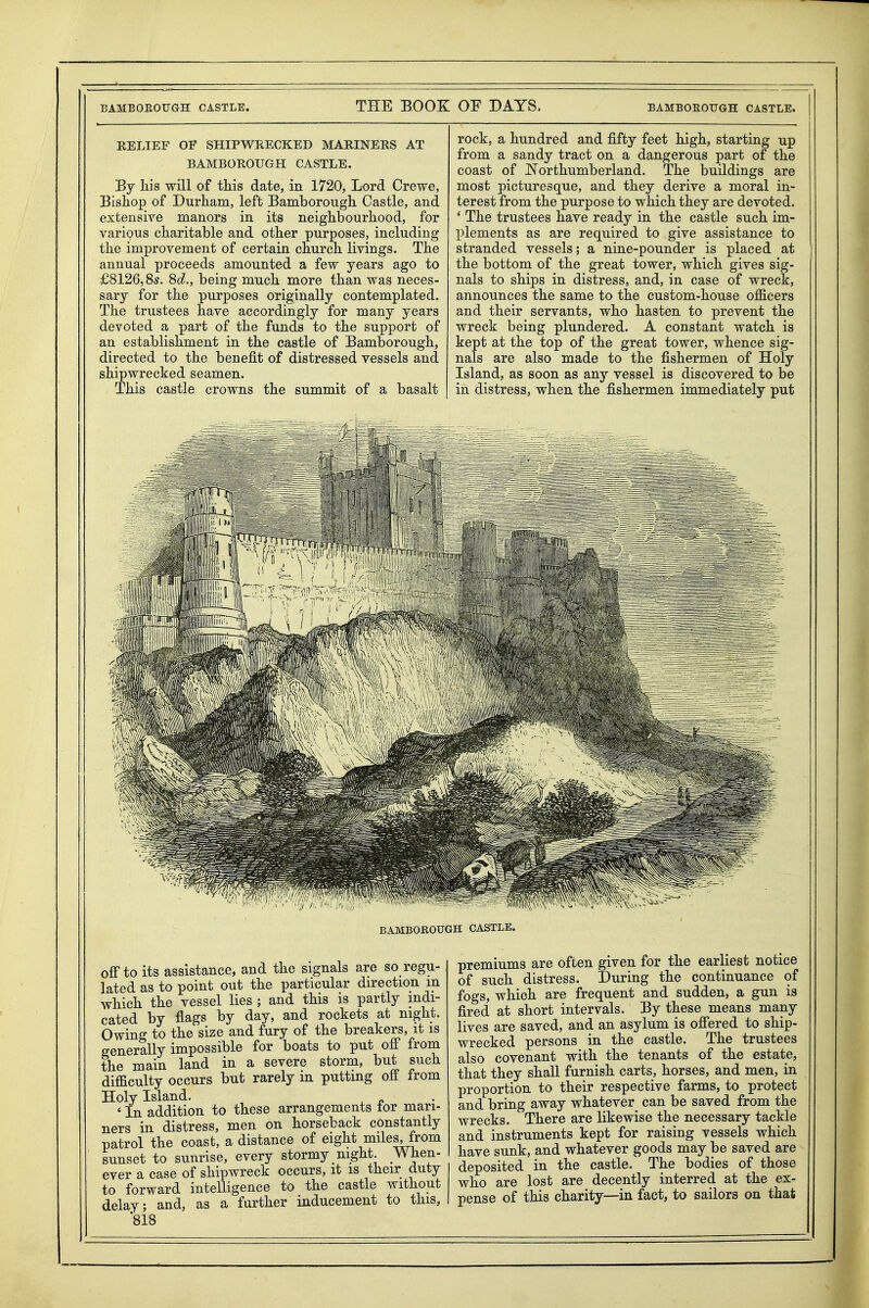 RELIEF OF SHIPWRECKED MARINERS AT BAMBOROUGH CASTLE. By liis will of this date, in 1720, Lord Crewe, Bishop of Durham, left Bamborough Castle, and extensive manors in its neighbourhood, for various charitable and other purposes, including the improvement of certain church livings. The annual proceeds amounted a few years ago to £8126,85. 8d., being much more than was neces- sary for the purposes originally contemplated. The trustees have accordingly for many years devoted a part of the funds to the support of an establishment in the castle of Bamborough, directed to the benejS.t of distressed vessels and shipwrecked seamen. This castle crowns the summit of a basalt rock, a hundred and fifty feet high, starting up from a sandy tract on a dangerous part of the coast of Northumberland. The buildings are most picturesque, and they derive a moral in- terest from the purpose to which they are devoted. ' The trustees have ready in the castle such im- lolements as are required to give assistance to stranded vessels; a nine-pounder is placed at the bottom of the great tower, which gives sig- nals to ships in distress, and, in case of wreck, announces the same to the custom-house officers and their servants, who hasten to prevent the wreck being plundered. A constant watch is kept at the top of the great tower, whence sig- nals are also made to the fishermen of Holy Island, as soon as any vessel is discovered to be in distress, when the fishermen immediately put BAMBOEOUGH CASTLE. off to its assistance, and the signals are so regu- lated as to point out the particular direction m which the vessel lies ; and this is partly indi- cated by flags by day, and rockets at night. Owing to the size and fury of the breakers, it is generally impossible for boats to put off from the main land in a severe storm, but such difficulty occurs but rarely in putting off from Holy Island. ' In addition to these arrangements for man- ners in distress, men on horseback constantly patrol the coast, a distance of eight miles, from sunset to sunrise, every stormy night. When- ever a case of shipwreck occurs, it is their duty to forward intelligence to the castle without delay; and, as a farther inducement to this, '818 premiums are often given for the earliest notice of such distress. During the continuance of fogs, which are frequent and sudden, a gun is fired at short intervals. By these means many lives are saved, and an asylum is offered to ship- wrecked persons in the castle. The trustees also covenant with the tenants of the estate, that they shall furnish carts, horses, and men, in proportion to their respective farms, to protect and bring away whatever can be saved from the wrecks. There are likewise the necessary tackle and instruments kept for raising vessels which have sunk, and whatever goods may be saved are deposited in the castle. The bodies of those who are lost are decently interred at the ex- pense of this charity—in fact, to sailors on that