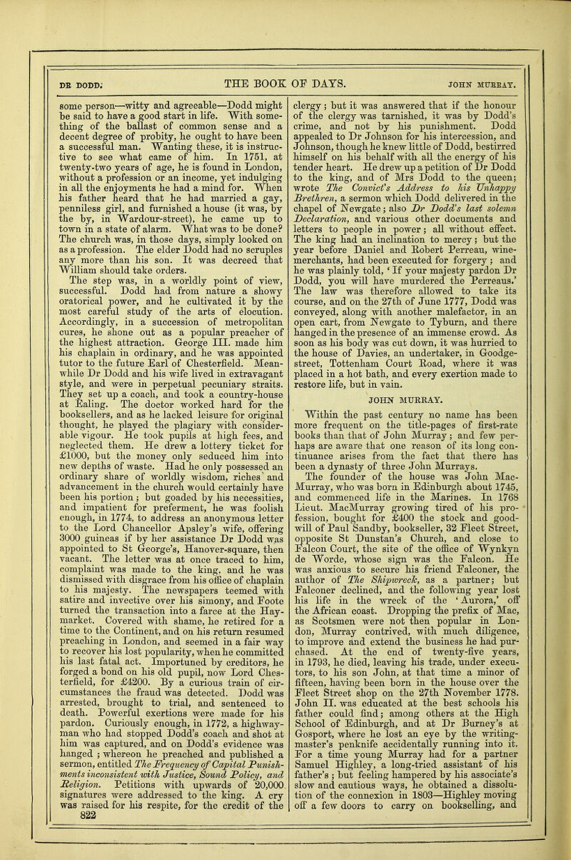 some person^—^witty and agreeable—Dodd miglit be said to have a good start in life. With, some- tbing of the ballast of common sense and a decent degree of probity, he ought to have been a successful man. Wanting these, it is instruc- tive to see what came of him. In 1751, at twenty-two years of age, he is found in London, without a profession or an income, yet indulging in aU the enjoyments he had a mind for. When his father heard that he had married a gay, penniless girl, and furnished a house (it was, by the by, in War dour-street), he came up to town in a state of alarm. What was to be done? The church was, in those days, simply looked on as a profession. The elder Dodd had no scruples any more than his son. It was decreed that William should take orders. The step was, in a worldly point of view, successful. Dodd had from nature a showy oratorical power, and he cultivated it by the most careful study of the arts of elocution. Accordingly, in a succession of metropolitan cures, he shone out as a popular preacher of the highest attraction. George III. made him his chaplain in ordinary, and he was appointed tutor to the future Earl of Chesterfield. Mean- while Dr Dodd and his wife lived in extravagant style, and were in perpetual pecuniary straits. They set up a coach, and took a country-house at Ealing. The doctor worked hard for the booksellers, and as he lacked leisure for original thought, he played the plagiary with consider- able vigour. He took pupils at high fees, and neglected them. He drew a lottery ticket for £1000, but the money only seduced him into new depths of waste. Had he only possessed an ordinary share of worldly wisdom, riches and advancement in the church would certainly have been his portion ; but goaded by his necessities, and impatient for preferment, he was foolish enough, in 1774, to address an anonymous letter to the Lord Chancellor Apsley's wife, offering 3000 guineas if by her assistance Dr Dodd was appointed to St G-eorge's, Hanover-square, then vacant. The letter was at once traced to him, complaint was made to the king, and he was dismissed with disgrace from his office of chaplain to his majesty. The newspapers teemed with satire and invective over his simony, and Eoote turned the transaction into a farce at the Hay- market. Covered with shame, he retired for a time to the Continent, and on his return resumed preaching in London, and seemed in a fair way to recover his lost popularity, when he committed his last fatal act. Importuned by creditors, he forged a bond on his old pupil, now Lord Ches- terfield, for £4200. By a curious train of cir- cumstances the fraud was detected. Dodd was arrested, brought to trial, and sentenced to death. Powerful exertions were made for his pardon. Curiously enough, in 1772, a highway- man who had stopped Dodd's coach and shot at him was captured, and on Dodd's evidence was hanged ; whereon he preached and published a sermon, entitled The Frequency of Capital Punish- ments inconsistent with Justice, Sound Policy, and Religion. Petitions with upwards of 20,000 signatures were addressed to the king. A cry was raised for his respite, for the credit of the 822 clergy ; but it was answered that if the honour of the clergy was tarnished, it was by Dodd's crime, and not by his punishment. Dodd appealed to Dr Johnson for his intercession, and Johnson, though he knew little of Dodd, bestirred himself on his behalf with all the energy of his tender heart. He drew up a petition of Dr Dodd to the king, and of Mrs Dodd to the queen; wrote The Convict's Address to his Unhappy Brethren, a sermon which Dodd delivered in the chapel of IsTewgate; also Dr Dodd's last solemn Declaration, and various other documents and letters to people in power; all without effect. The king had an inclination to mercy; but the year before Daniel and Robert Perreau, wine- merchants, had been executed for forgery ; and he was plainly told, ' If your majesty pardon Dr Dodd, you will have murdered the Perreaus.' The law was therefore allowed to take its course, and on the 27th of June 1777, Dodd was conveyed, along with another malefactor, in an open cart, from I^ewgate to Tyburn, and there hanged in the presence of an immense crowd. As soon as his body was cut down, it was hurried to the house of Davies, an undertaker, in Goodge- street, Tottenham Court Hoad, where it was placed in a hot bath, and every exertion made to restore life, but in vain. JOHN MURRAY. Within the past century no name has been more frequent on the title-pages of first-rate books than that of John Murray; and few per- haps are aware that one reason of its long con- tinuance arises from the fact that there has been a dynasty of three John Murrays. The founder of the house was John Mac- Murray, who was born in Edinburgh about 1745, and commenced life in the Marines. In 1768 Lieut. MacMurray growing tired of his pro- fession, bought for £400 the stock and good- will of Paul Sandby, bookseller, 32 Fleet Street, opposite St Dunstan's Church, and close to Falcon Court, the site of the office of Wynkyn de Worde, whose sign was the Falcon. He was anxious to secure his friend Falconer, the author of The Shipwrech, as a partner; but Falconer declined, and the following year lost his life in the wreck of the ' Aurora,' off the African coast. Dropping the prefix of Mac, as Scotsmen were not then popular in Lon- don, Murray contrived, with much diligence, to improve and extend the business he had pur- chased. At the end of twenty-five years, in 1793, he died, leaving his trade, under execu- tors, to his son John, at that time a minor of fifteen, having been born in the house over the Fleet Street shop on the 27th T^ovember 1778. John II. was educated at the best schools his father could find; among others at the High School of Edinburgh, and at Dr Burney's at Gosport, where he lost an eye by the writing- master's penknife accidentally running into it. For a time young Murray had for a partner Samuel Highley, a long-tried assistant of his father's ; but feeling hampered by his associate's slow and cautious ways, he obtained a dissolu- tion of the connexion in 1803—Highley moving off a few doors to carry on bookselling, and