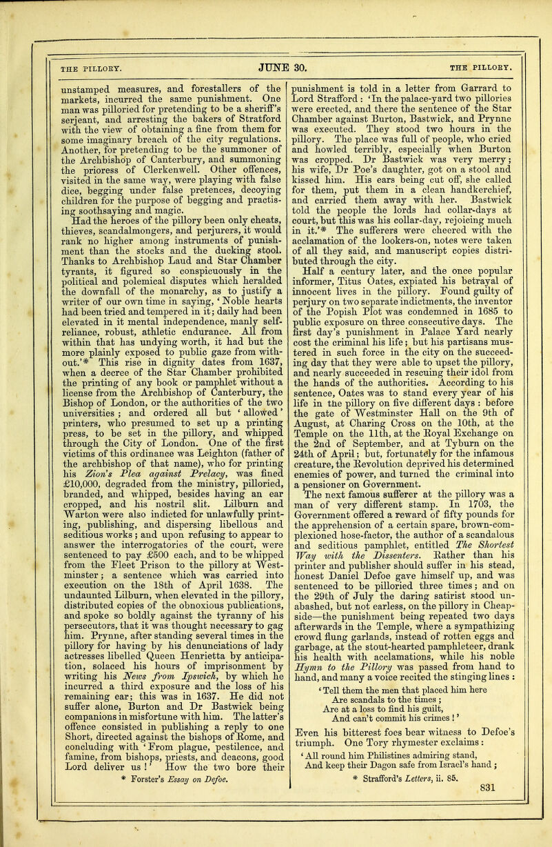 unstamped measures, and forestallers of the markets, incurred the same punishment. One man was pilloried for pretending to be a sheriff's Serjeant, and arresting the bakers of Stratford with the view of obtaining a fine from them for some imaginary breach of the city regulations. Another, for pretending to be the summoner of the Archbishop of Canterbury, and summoning the prioress of Clerkenwell. Other offences, visited in the same way, were playing with false dice, begging under false pretences, decoying children for the purpose of begging and practis- ing soothsaying and magic. Had the heroes of the pillory been only cheats, thieves, scandalmongers, and perjurers, it would rank no higher among instruments of punish- ment than the stocks and the ducking stool. Thanks to Archbishop Laud and Star Chamber tyrants, it figured so conspicuously in the political and polemical disputes which heralded the downfall of the monarchy, as to justify a writer of our own time in saying, ' Noble hearts had been tried and tempered in it; daily had been elevated in it mental independence, manly self- reliance, robust, athletic endurance. All from within that has undying worth, it had but the more plainly exposed to public gaze from with- out.'* This rise in dignity dates from 1637, when a decree of the Star Chamber prohibited the printing of any book or pamphlet without a license from the Archbishop of Canterbury, the Bishop of London, or the authorities of the two universities ; and ordered all but ' allowed' printers, who presumed to set up a printing press, to be set in the pillory, and whipped through the City of London. One of the first victims of this ordinance was Leighton (father of the archbishop of that name), who for printing his Zions Plea against Prelacy, was fined £10,000, degraded from the ministry, pilloried, branded, and whipped, besides having an ear cropped, and his nostril slit. Lilburn and Warton were also indicted for unlawfully print- ing, publishing, and dispersing libellous and seditious works ; and upon refusing to appear to answer the interrogatories of the court, were sentenced to pay £500 each, and to be whipped from the Pleet Prison to the pillory at West- minster ; a sentence which was carried into execution on the 18th of April 1638. The undaunted Lilburn, when elevated in the pillory, distributed copies of the obnoxious publications, and spoke so boldly against the tyranny of his persecutors, that it was thought necessary to gag him. Prynne, after standing several times in the pillory for having by his denunciations of lady actresses libelled Queen Henrietta by anticipa- tion, solaced his hours of imprisonment by writing his News from Ipswich, by which he incurred a third exposure and the loss of his remaining ear; this was in 1637. He did not suffer alone, Burton and Dr Bastwick being companions in misfortune with him. The latter's offence consisted in publishing a reply to one Short, directed against the bishops of Home, and concluding with ' From plague, pestilence, and famine, from bishops, priests, and deacons, good Lord deliver us !' How the two bore their * Forster's Essay on Defoe. punishment is told in a letter from Garrard to Lord Strafford: 'In the palace-yard two pillories were erected, and there the sentence of the Star Chamber against Burton, Bastwick, and Prynne was executed. They stood two hours in the pillory. The place was full of people, who cried and howled terribly, especially when Burton was cropped. Dr Bastwick was very merry; his wife, Dr Poe's daughter, got on a stool and kissed him. His ears being cut off, she called for them, put them in a clean handkerchief, and carried them away with her. Bastwick told the people the lords had collar-days at court, but this was his collar-day, rejoicing much in it.'* The sufferers were cheered with the acclamation of the lookers-on, notes were taken of all they said, and manuscript copies distri- buted through the city. Half a century later, and the once popular informer, Titus Oates, expiated his betrayal of innocent lives in the pillory. Pound guilty of perjury on two separate indictments, the inventor of the Popish Plot was condemned in 1685 to public exposure on three consecutive days. The first day's punishment in Palace Yard nearly cost the criminal his life; but his partisans mus- tered in such force in the city on the succeed- ing day that they were able to upset the pillory, and nearly succeeded in rescuing their idol from the hands of the authorities. According to his sentence, Oates was to stand every year of his life in the pillory on five different days : before the gate of Westminster Hall on the 9th of August, at Charing Cross on the 10th, at the Temple on the 11th, at the Eoyal Exchange on the 2nd of September, and at Tyburn on the 24th of April; but, fortunately for the infamous creature, the Revolution deprived his determined enemies of power, and turned the criminal into a pensioner on Grovernment. The next famous sufferer at the pillory was a man of very different stamp. In 1703, the Government offered a reward of fifty pounds for the apprehension of a certain spare, brown-com- plexioned hose-factor, the author of a scandalous and seditious pamphlet, entitled The Shortest Way with the Dissenters. Rather than his printer and publisher should suffer in his stead, honest Daniel Defoe gave himself up, and was sentenced to be pilloried three times; and on the 29th of July the daring satirist stood un- abashed, but not earless, on the pillory in Cheap- side—the punishment being repeated two days afterwards in the Temple, where a sympathizing crowd flung garlands, instead of rotten eggs and garbage, at the stout-hearted pamphleteer, drank his health with acclamations, while his noble Hymn to the Pillory was passed from hand to hand, and many a voice recited the stinging lines : ' Tell them the men that placed him here Are scandals to the times ; Are at a loss to find his guilt. And can't commit his crimes !' Even his bitterest foes bear witness to Defoe's triumph. One Tory rhymester exclaims : ' All round him Philistines admiring stand, And keep their Dagon safe from Israel's hand ; * Strafiford's Letters, ii. 85.