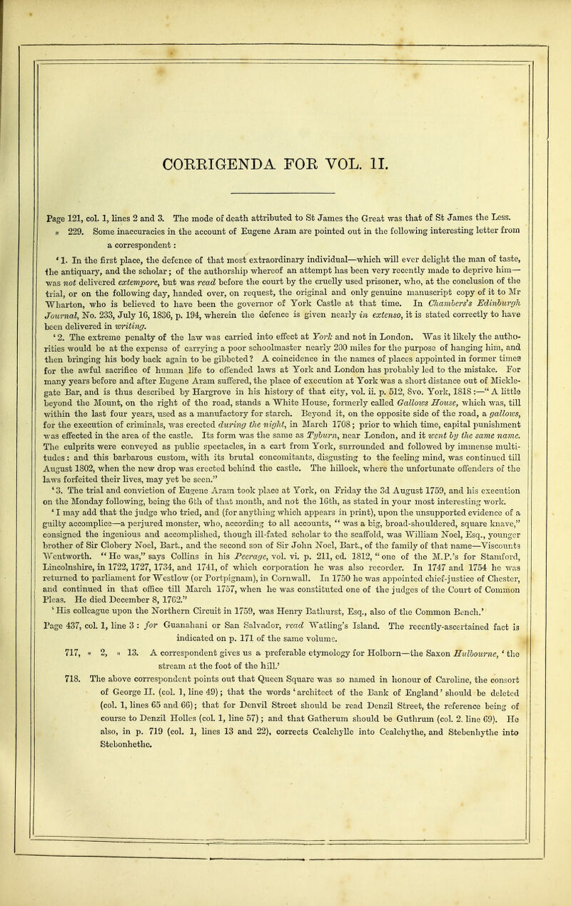 COEEIGENDA FOE VOL. II. Page 121, col. 1, lines 2 and 3. The mode of death attributed to St James the Great was that of St James the Less. » 229. Some inaccuracies in the account of Eugene Aram are pointed out in the following interesting letter from a correspondent: * 1. In the first place, the defence of that most extraordinary individual—which will ever delight the man of taste, the antiquary, and the scholar; of the authorship whereof an attempt has been very recently made to deprive him— was not delivered extempore, but was read before the court by the cruelly used prisoner, who, at the conclusion of the trial, or on the following day, handed over, on request, the original and only genuine manuscript copy of it to Mr Wharton, who is believed to have been the governor of York Castle at that time. In Chambers's Edinburgh Journal, No. 233, July 16,1836, p. 194, wherein the defence is given nearly in extenso, it is stated correctly to have been delivered in writing. ' 2. The extreme penalty of the law was carried into effect at York and not in London. Was it likely the autho- rities would be at the expense of carrying a poor schoolmaster nearly 200 miles for the purpose of hanging him, and then bringing his body back again to be gibbeted ? A coincidence in the names of places appointed in former timea for the awful sacrifice of human life to offended laws at York and London has probably led to the mistake. For many years before and after Eugene Aram suffered, the place of execution at York was a short distance out of Mickle- gate Bar, and is thus described by Hargrove in his history of that city, vol. ii. p. 512, 8vo. York, 1818 :— A little beyond the Mount, on the right of the road, stands a White House, formerly called Galloxvs House, which was, till within the last four years, used as a manufactory for starch. Beyond it, on the opposite side of the road, a galloxvs, for the execution of criminals, was erected during the night, in March 1708; prior to which time, capital punishment was effected in the area of the castle. Its form was the same as Tyburn, near London, and it went by the same name. The culprits were conveyed as public spectacles, in a cart from York, surrounded and followed by immense multi- tudes : and this barbarous custom, with its brutal concomitants, disgusting to the feeling mind, was continued till August 1802, when the new drop was erected behind the castle. The hillock, where the unfortunate offenders of the laws forfeited their lives, may yet be seen. ' 3. The trial and conviction of Eugene Aram took place at York, on Friday the 3d August 1759, and his execution on the Monday following, being the 6 th of that month, and not the 16th, as stated in your most interesting work. ' I may add that the judge who tried, and (for anything which appears in print), upon the unsupported evidence of a guilty accomplice—a perjured monster, who, according to all accounts,  was a big, broad-shouldered, square knave, consigned the ingenious and accomplished, though ill-fated scholar to the scaffold, was William Noel, Esq., younger brother of Sir Clobery Noel, Bart., and the second son of Sir John Noel, Bart., of the family of that name—Viscounts Wentworth.  He was, says Collins in his Peerage, vol. vi. p. 211, ed. 1812,  one of the M.P.'s for Stamford, Lincolnshire, in 1722,1727, 1734, and 1741, of which corporation he was also recorder. In 1747 and 1754 he was returned to parliament for Westlow (or Portpignam), in Cornwall. In 1750 he was appointed chief-justice of Chester, and continued in that office till March 1757, when he was constituted one of the judges of the Court of Common Picas. He died December 8, 1762. 1 His colleague upon the Northern Circuit in 1759, was Henry Bathurst, Esq., also of the Common Bench.' Page 437, col. 1, line 3 : for Guanahani or San Salvador, read Watling's Island. The recently-ascertained fact is indicated on p. 171 of the same volume. 717, » 2, .i 13. A correspondent gives us a preferable etymology for Holborn—the Saxon Eulbourne, ' the stream at the foot of the hill.' 718. The above correspondent points out that Queen Square was so named in honour of Caroline, the consort of George II. (col. I, line 49); that the words 'architect of the Bank of England' should be deleted (col. 1, lines 65 and 66); that for Denvil Street should be read Denzil Street, the reference being of course to Denzil Holies (col. 1, line 57); and that Gatherum should be Guthrum (col. 2, line 69). He also, in p. 719 (col. 1, lines 13 and 22), corrects Cealchylle into Cealchythe, and Stebenhythe into Stebonhethe.