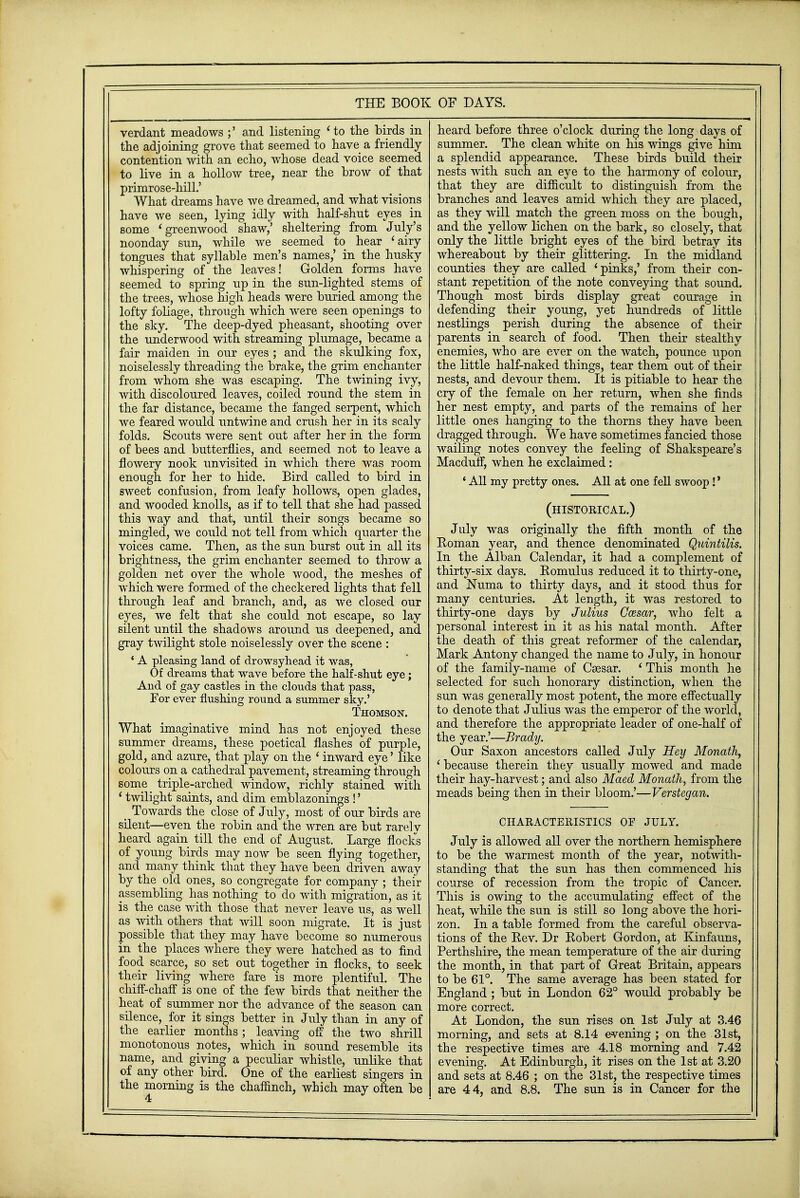 verdant meadows ;' and listening ' to the birds in the adjoining grove that seemed to have a friendly contention with an echo, whose dead voice seemed to live in a hollow tree, near the brow of that primrose-hill.' What dreams have we dreamed, and what visions have we seen, lying idly with half-shut eyes in some 'greenwood shaw,' sheltering from July's noonday sun, while we seemed to hear < airy tongues that syllable men's names,' in the husky whispering of the leaves! Golden forms have seemed to spring up in the sun-lighted stems of the trees, whose high heads were buried among the lofty foliage, through which were seen openings to the sky. The deep-dyed pheasant, shooting over the underwood with streaming plumage, became a fair maiden in our eyes ; and the skulking fox, noiselessly threading the brake, the grim enchanter from whom she was escaping. The twining ivy, with discoloured leaves, coiled round the stem in the far distance, became the fanged serpent, which we feared would untwine and crush her in its scaly folds. Scouts were sent out after her in the form of bees and butterflies, and seemed not to leave a flowery nook unvisited in which there was room enough for her to hide. Bird called to bird in sweet confusion, from leafy hollows, open glades, and wooded knolls, as if to tell that she had passed this way and that, until their songs became so mingled, we could not tell from which quarter the voices came. Then, as the sun burst out in all its brightness, the grim enchanter seemed to throw a golden net over the whole wood, the meshes of which were formed of the checkered lights that fell through leaf and branch, and, as we closed our eyes, we felt that she could not escape, so lay silent until the shadows around us deepened, and gray twilight stole noiselessly over the scene : ' A pleasing land of drowsyhead it was, Of dreams that wave before the half-shut eye; And of gay castles in the clouds that pass, For ever flushing round a summer sky.' Thomson. What imaginative mind has not enjoyed these summer dreams, these poetical flashes of purple, gold, and azure, that play on the ' inward eye' like colours on a cathedral pavement, streaming through some triple-arched window, richly stained with 1 twilight saints, and dim emblazonings !' _ Towards the close of July, most of our birds are silent—even the robin and the wren are but rarely heard again till the end of August. Large flocks of young birds may now be seen flying together, and many think that they have been driven away by the old ones, so congregate for company ; their assembling has nothing to do with migration, as it is the case with those that never leave us, as well as with others that will soon migrate. It is just possible that they may have become so numerous in the places where they were hatched as to find food scarce, so set out together in flocks, to seek their living where fare is more plentiful. The chiff-chaff is one of the few birds that neither the heat of summer nor the advance of the season can silence, for it sings better in July than in any of the earlier months; leaving off the two shrill monotonous notes, which in sound resemble its name, and giving a peculiar whistle, unlike that of any other bird. One of the earliest singers in the morning is the chaffinch, which may often be 4 heard before three o'clock during the long days of summer. The clean white on his wings give him a splendid appearance. These birds build their nests with such an eye to the harmony of colour, that they are difficult to distinguish from the branches and leaves amid which they are placed, as they will match the green moss on the bough, and the yellow lichen on the bark, so closely, that only the little bright eyes of the bird betray its whereabout by their glittering. In the midland counties they are called 'pinks,' from their con- stant repetition of the note conveying that sound. Though most birds display great courage in defending their young, yet hundreds of little nestlings perish during the absence of then- parents in search of food. Then their stealthy enemies, who are ever on the watch, pounce upon the little half-naked things, tear them out of their nests, and devour them. It is pitiable to hear the cry of the female on her return, when she finds her nest empty, and parts of the remains of her little ones hanging to the thorns they have been dragged through. We have sometimes fancied those wailing notes convey the feeling of Shakspeare's Macduff, when he exclaimed: ' All my pretty ones. All at one fell swoop !' (histoeical.) July was originally the fifth month of the Roman year, and thence denominated Quintilis. In the Alban Calendar, it had a complement of thirty-six days. Romulus reduced it to thirty-one, and Numa to thirty days, and it stood thus for many centuries. At length, it was restored to thirty-one days by Julius Ccesar, who felt a personal interest in it as his natal month. After the death of this great reformer of the calendar, Mark Antony changed the name to July, in honour of the family-name of Caesar. ' This month he selected for such honorary distinction, when the sun was generally most potent, the more effectually to denote that Julius was the emperor of the world, and therefore the appropriate leader of one-half of the year.'—Brady. Our Saxon ancestors called July Hey Monath, ' because therein they usually mowed and made their hay-harvest; and also Maed Monath, from the meads being then in their bloom.'—Verstegan. CHARACTERISTICS OF JULY. July is allowed all over the northern hemisphere to be the warmest month of the year, notwith- standing that the sun has then commenced his course of recession from the tropic of Cancer. This is owing to the accumulating effect of the heat, while the sun is still so long above the hori- zon. In a table formed from the careful observa- tions of the Rev. Dr Robert Gordon, at Kinfauns, Perthshire, the mean temperature of the air during the month, in that part of Great Britain, appears to be 61°. The same average has been stated for England; but in London 62° would probably be more correct. At London, the sun rises on 1st July at 3.46 morning, and sets at 8.14 evening ; on the 31st, the respective times are 4.18 morning and 7.42 evening. At Edinburgh, it rises on the 1st at 3.20 and sets at 8.46 ; on the 31st, the respective times are 44, and 8.8. The sun is in Cancer for the