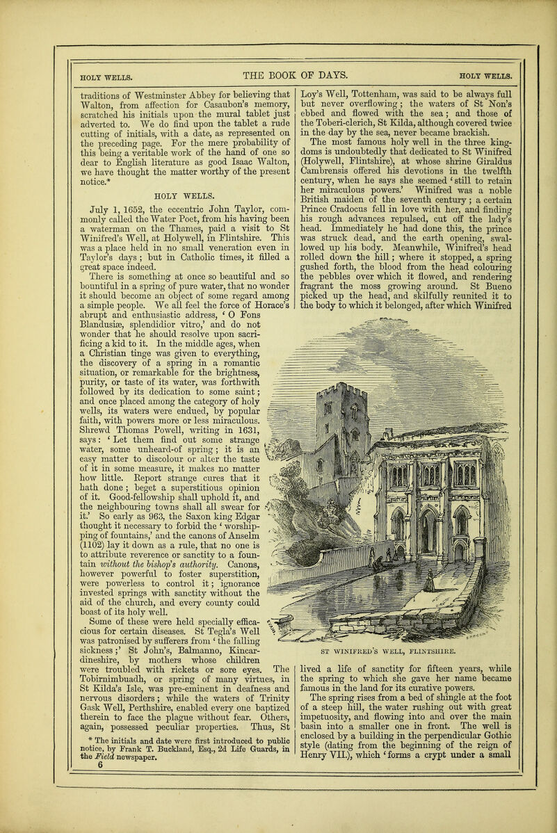 traditions of Westminster Abbey for believing that Walton, from affection for Casaubon's memory, scratched his initials upon the mural tablet just adverted to. We do find upon the tablet a rude cutting of initials, with a date, as represented on the preceding page. For the mere probability of this being a veritable work of the hand of one so dear to English literature as good Isaac Walton, we have thought the matter worthy of the present notice* HOLY WELLS. July 1, 1652, the eccentric John Taylor, com- monly called the Water Poet, from his having been a waterman on the Thames, paid a visit to St Winifred's Well, at Holywell, in Flintshire. This was a place held in no small veneration even in Taylor's days ; but in Catholic times, it filled a great space indeed. There is something at once so beautiful and so bountiful in a spring of pure water, that no wonder it should become an object of some regard among a simple people. We all feel the force of Horace's abrupt and enthusiastic address, ( 0 Fons Blandusise, splendidior vitro,' and do not wonder that he should resolve upon sacri- ficing a kid to it. In the middle ages, when a Christian tinge was given to everything, the discovery of a spring in a romantic situation, or remarkable for the brightness, purity, or taste of its water, was forthwith followed by its dedication to some saint; and once placed among the category of holy wells, its waters were endued, by popular faith, with powers more or less miraculous. Shrewd Thomas Powell, writing in 1631, says: ' Let them find out some strange water, some unheard-of spring ; it is an easy matter to discolour or alter the taste of it in some measure, it makes no matter how little. Report strange cures that it hath done; beget a superstitious opinion of it. Good-fellowship shall uphold it, and the neighbouring towns shall all swear for it.' So early as 963, the Saxon king Edgar thought it necessary to forbid the ' worship- ping of fountains,' and the canons of Anselm (1102) lay it down as a rule, that no one is to attribute reverence or sanctity to a foun- tain without the bishop's authority. Canons, however powerful to foster superstition, were powerless to control it; ignorance invested springs with sanctity without the aid of the church, and every county could boast of its holy well. Some of these were held specially effica- cious for certain diseases. St Tegla's Well was patronised by sufferers from ' the falling sickness;' St John's, Balmanno, Kincar- dineshire, by mothers whose children were troubled with rickets or sore eyes. The Tobirnimbuadh, or spring of many virtues, in St Kilda's Isle, was pre-eminent in deafness and nervous disorders; while the waters of Trinity Gask Well, Perthshire, enabled every one baptized therein to face the plague -without fear. Others, again, possessed peculiar properties. Thus, St * The initials and date were first introduced to public notice, by Frank T. Buckland, Esq., 2d Life Guards, in the Field newspaper. 6 Loy's Well, Tottenham, was said to be always full but never overflowing; the waters of St Non's ebbed and flowed with the sea; and those of the Toberi-clerich, St Kilda, although covered twice in the day by the sea, never became brackish. The most famous holy well in the three king- doms is undoubtedly that dedicated to St Winifred (Holywell, Flintshire), at whose shrine Giraldus Cambrensis offered his devotions in the twelfth century, when he says she seemed 1 still to retain her miraculous powers.' Winifred was a noble British maiden of the seventh century; a certain Prince Cradocus fell in love with her, and finding his rough advances repulsed, cut off the lady's head. Immediately he had done this, the prince was struck dead, and the earth opening, swal- lowed up his body. Meanwhile, Winifred's head rolled down the hill; where it stopped, a spring gushed forth, the blood from the head colouring the pebbles over which it flowed, and rendering fragrant the moss growing around. St Bueno picked up the head, and skilfully reunited it to the body to which it belonged, after which Winifred ST WINIFRED S WELL, FLINTSHIRE. lived a life of sanctity for fifteen years, while the spring to which she gave her name became famous in the land for its curative powers. The spring rises from a bed of shingle at the foot of a steep hill, the water rushing out with great impetuosity, and flowing into and over the main basin into a smaller one in front. The well is enclosed by a building in the perpendicular Gothic style (dating from the beginning of the reign of Henry VII.), which ' forms a crypt under a small