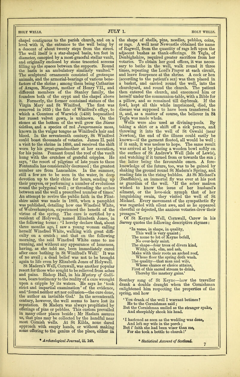HOLY WELLS. JULY 1. HOLT WELLS. chapel contiguous to the parish church, and on a level with it, the entrance to the well being by a descent of about twenty steps from the street. The well itself is a star-shaped basin, ten feet in diameter, canopied by a most graceful stellar vault, and originally enclosed by stone traceried screens filling up the spaces between the supports. Round the basin is an ambulatory similarly vaulted.'* The sculptural ornaments consisted of grotesque animals, and the armorial-bearings of various bene- factors of the shrine ; among them being Catharine of Aragon, Margaret, mother of Henry VII., and different members of the Stanley family, the founders both of the crypt and the chapel above it. Formerly, the former contained statues of the Virgin Mary and St Winifred. The first was removed in 1635 ; the fate of Winifred's effigy, to which a Countess of Warwick (1439) bequeathed her russet velvet gown, is unknown. On the stones at the bottom of the well grow the Bissus iolethus, and a species of red Jungermania moss, known in the vulgar tongue as Winifred's hair and blood. In the seventeenth century, St Winifred could boast thousands of votaries. James II. paid a visit to the shrine in 1688, and received the shift worn by his great-grandmother at her execution, for his pains. Pennant found the roof of the vault hung with the crutches of grateful cripples. He says, ' the resort of pilgrims of late years to these Fontanalia has considerably decreased ; the greatest number are from Lancashire. In the summer, still a few are to be seen in the water, in deep devotion up to their chins for hours, sending up their prayers, or performing a number of evolutions round the polygonal well; or threading the arches between and the well a prescribed number of times.' An attempt to revive the public faith in the Flint- shire saint was made in 1805, when a pamphlet was published, detailing how one Winefred White, of Wolverhampton, experienced the benefit of the virtue of the spring. The cure is certified by a resident of Holywell, named Elizabeth Jones, in the following terms : ' I hereby declare that, about three months ago, I saw a young woman calling herself Winefred White, walking with great diffi- culty on a crutch; and that on the following morning, the said Winefred White came to me running, and without any appearance of lameness, having, as she told me, been immediately cured after once bathing in St Winifred's Well.' It was of no avail; a dead belief was not to be brought again to life even by Elizabeth Jones of Holywell. St Madern's Well, Cornwall, was another popular resort for those who sought to be relieved from aches and pains. Bishop Hall, in his Mystery of Godli- ness, bears testimony to the reality of a cure wrought upon a cripple by its waters. He says he ' took strict and impartial examination' of the evidence, and' found neither art nor collusion—the cure done, the author an invisible God.' In the seventeenth century, however, the well seems to have lost its reputation. St Madern was always propitiated by offerings of pins or pebbles. This custom prevailed in many other places beside ; Mr Haslam assures us, that pins may be collected by the handful near most Cornish wells. At St Kilda, none dared approach with empty hands, or without making some offering to the genius of the place, either in * Archaeological Journal, iii. 148. the shape of shells, pins, needles, pebbles, coins, or rags. A well near Newcastle obtained the name of Ragwell, from the quantity of rags left upon the adjacent bushes as thank-offerings. St Tegla, of Denbighshire, required greater sacrifices from her votaries. To obtain her good offices, it was neces- sary to bathe in the well, walk round it three times, repeating the Lord's Prayer at each circuit, and leave fourpence at the shrine. A cock or hen (according to the patient's sex) was then placed in a basket, and carried round the well, into the churchyard, and round the church. The patient then entered the church, and ensconced him or herself under the communion-table, with a Bible for a pillow, and so remained till daybreak. If the fowl, kept all this while imprisoned, died, the disease was supposed to have been transferred to it, and, as a matter of course, the believer in St Tegla was made whole. Wells were also used as divining-pools. By taking a shirt or a shift off a sick person, and throwing it into the well of St Oswald (near Newton), the end of the illness could easily be known—if the garment floated, all would be well; if it sank, it was useless to hope. The same result was arrived at by placing a wooden bowl softly on the surface of St Andrew's Well (Isle of Lewis), and watching if it turned from or towards the sun ; the latter being the favourable omen. A fore- knowledge of the future, too, was to be gained by shaking the ground round St Madern's Spring, and reading fate in the rising bubbles. At St Michael's (Banffshire), an immortal fly was ever at his post as guardian of the well. 'If the sober matron wished to know the issue of her husband's ailment, or the love-sick nymph that of her languishing swain, they visited the well of St Michael. Every movement of the sympathetic fly was regarded with silent awe, and as he appeared cheerful or dejected, the anxious votaries drew their presages.' * Of St Keyne's Well, Cornwall, Carew in his Survey quotes the following descriptive rhymes: ' In name, in shape, in quality, This well is very quaint; The name to lot of Keyne befell, No over-holy saint. The shape—four trees of divers kind, Withy, oak, elm, and ash, Make with their roots an arched roof, Whose floor the spring doth wash. The quality—that man and wife, Whose chance or choice attains, First of this sacred stream to drink, Thereby the mastery gains.' Southey sang of St Keyne—how the traveller drank a double draught when the Cornishman enlightened him respecting the properties of the spring, and how • You drank of the well I warrant betimes ? He to the Cornishman said; But the Cornishman smiled as the stranger spake, And sheepishly shook his head. ' I hastened as soon as the wedding was done, And left my wife in the porch; But i' faith she had been wiser than me, For she took a bottle to church!' * Statistical Account of Scotland.