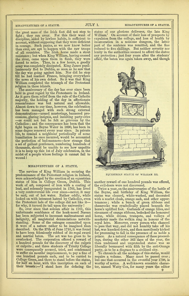 MISADVENTURES OF A STATUE. the great mass of the Irish foot did not stop to fight; they ran away. For this their want of discipline, aided by lawless habits, is sufficient to account, without supposing that they were deficient in courage. Such panics, as we now know better than ever, are apt to happen with the raw troops of all countries. The Irish horse made a stout resistance; but when King William, having crossed the river, came upon them in flank, they were forced to retire. Thus, in a few hours, a goodly army was completely dissipated. King James pusil- lanimously fled to Dublin, as soon as he saw that the day was going against him. Nor did he stop till he had reached France, bringing everywhere the news of his own defeat. So it was that King William completed the triumph of the Protestant religion in these islands. The anniversary of the day has ever since been held in great regard by the Protestants in Ireland. As it gave them relief from the rule of the Catholic majority, the holding of the day in affectionate remembrance was but natural and allowable. Almost down to our time, however, the celebration has been managed with such strong external demonstrations—armed musterings, bannered pro- cessions, glaring insignia, and insulting party-cries —as could not but be felt as grievous by the Catholics ; and the consequence has been that the fight begun on Boyne Water in 1690, has been in some degree renewed every year since. In private life, to remind a neighbour periodically of some humiliation he once incurred, would be accounted the perfection of bad-manners—how strange that a set of gallant gentlemen, numbering hundreds of thousands, should be unable to see how unpolite it is to keep up this 1st of July celebration, in the midst of a people whose feelings it cannot fail to wound! MISADVENTURES OF A STATUE. The services of King William in securing the predominance of the Protestant religion in Ireland, were acknowledged by the erection of an equestrian statue of him in College Green, Dublin. This work of art, composed of iron with a coating of lead, and solemnly inaugurated in 1701, has lived a very controversial life ever since—never, it may be said, out of hot water. Rather oddly, while looked on with intensest hatred by Catholics, even the Protestant lads of the college did not like it— for why, it turned its tail upon the university ! So, ever since that solemn affair in 1701, this unfortunate semblance of the hook-nosed Nassau has been subjected to incessant maltreatment and indignity, all magisterial denunciations notwith- standing. Some of the outrages committed upon it were of a nature rather to be imagined than described. On the 27th of June 1710, it was found to have been feloniously robbed of its regal sword and martial baton. The act was too gross to be overlooked. The corporation offered a reward of a hundred pounds for the discovery of the culprit or culprits ; and three students of Trinity College were consequently accused, tried, and condemned to suffer six months' imprisonment, to pay a fine of one hundred pounds each, and to be carried to College Green, and there to stand before the statue, for half an hour, with this inscription on each of their breasts:—'I stand here for defacing the statue of our glorious deliverer, the late King William.' On account of their loss of prospects by expulsion from the college, and loss of health by incarceration in a noisome dungeon, the latter part of the sentence was remitted, and the fine reduced to five shillings. But neither severity nor lenity in the authorities seemed to afford the statue any protection; just four years after the students' affair, the baton was again taken away, and though piiii'i*' j 1 ___.]— ) EQUESTRIAN STATUE OF WILLIAM III. another reward of one hundred pounds was offered, the evil-doers were not discovered. Twice a year, on the anniversaries of the battle of the Boyne, and birthday of King William, the statue was cleaned, white-washed, and decorated with a scarlet cloak, orange sash, and other appur- tenances ; while a bunch of green ribbons and shamrocks was symbolically placed beneath the horse's uplifted foot. Garlands of orange lilies, and streamers of orange ribbons, bedecked the honoured horse, while drums, trumpets, and volleys of musketry made the welkin ring in honour of the royal hero. Moreover, every person who chanced to pass that way, and did not humbly take off his hat, was knocked down, and then mercilessly kicked for presuming to fall in the presence of so noble a prince. As a natural consequence of these proceed- ings, during the other 363 days of the year, the then undressed and unprotected statue was so liberally besmeared with filth by the anti-Orange party, as to be a disgrace to a civilised city. To chronicle all the mishaps of this statue, would require a volume. Many must be passed over ; but one that occurred in the eventful year 1798, is worthy of notice. A well-known eccentric charac- ter, named Watty Cox, for many years the editor