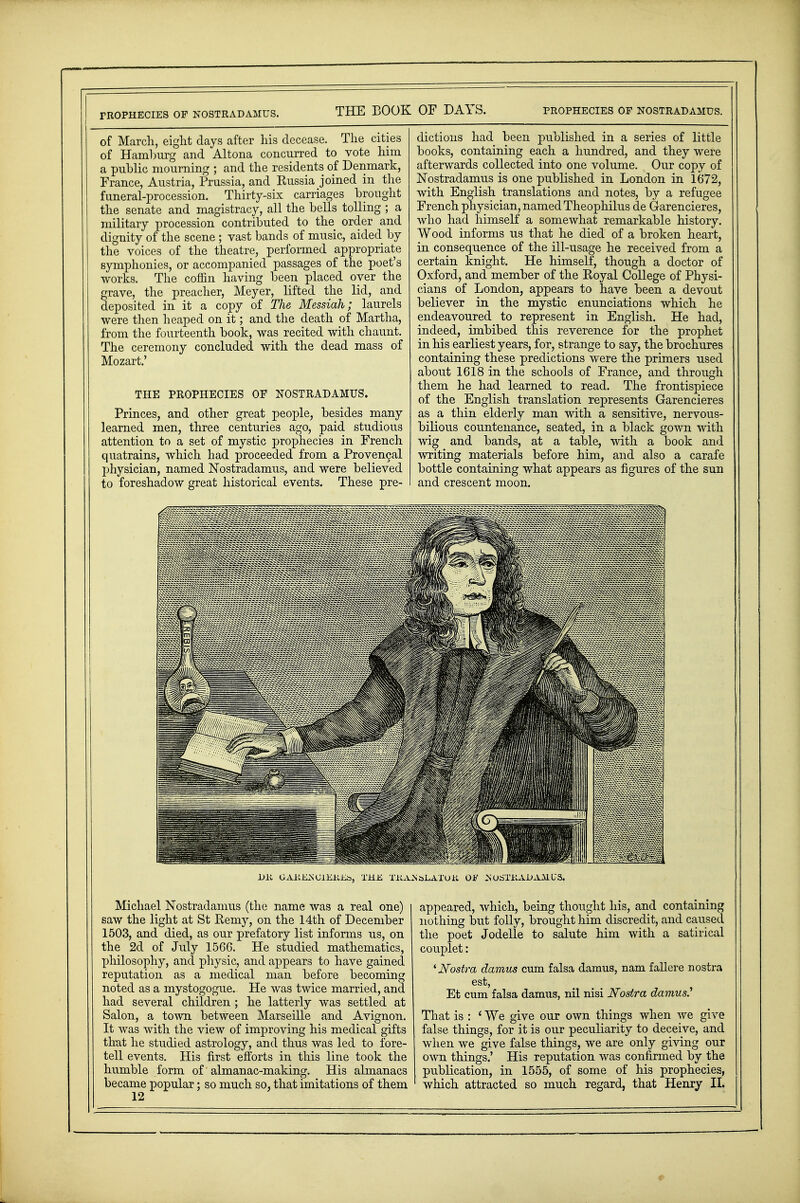 ritOPHECIES OF NOSTRADAMUS. of March, eight days after his decease. The cities of Hamburg and Altona concurred to vote him a public mourning ; and the residents of Denmark, France, Austria, Prussia, and Russia joined in the funeral-procession. Thirty-six carriages brought the senate and magistracy, all the bells tolling ; a military procession contributed to the order and dignity of the scene ; vast bands of music, aided by the voices of the theatre, performed appropriate symphonies, or accompanied passages of the poet's works. The coffin having been placed over the grave, the preacher, Meyer, lifted the lid, and deposited in it a copy of TJie Messiah; laurels were then heaped on it; and the death of Martha, from the fourteenth book, was recited with chaunt. The ceremony concluded with the dead mass of Mozart.' THE PROPHECIES OF NOSTRADAMUS. Princes, and other great people, besides many learned men, three centuries ago, paid studious attention to a set of mystic prophecies in French quatrains, which had proceeded from a Provencal physician, named Nostradamus, and were believed to foreshadow great historical events. These pre- dictions had been published in a series of little books, containing each a hundred, and they were afterwards collected into one volume. Our copy of Nostradamus is one published in London in 1672, with English translations and notes, by a refugee French physician, named Theophilus de Garencieres, who had himself a somewhat remarkable history. Wood informs us that he died of a broken heart, in consequence of the ill-usage he received from a certain knight. He himself, though a doctor of Oxford, and member of the Royal College of Physi- cians of London, appears to have been a devout believer in the mystic enunciations which he endeavoured to represent in English. He had, indeed, imbibed this reverence for the prophet in his earliest years, for, strange to say, the brochures containing these predictions were the primers used about 1618 in the schools of France, and through them he had learned to read. The frontispiece of the English translation represents Garencieres as a thin elderly man with a sensitive, nervous- bilious countenance, seated, in a black gown with wig and bands, at a table, with a book and writing materials before him, and also a carafe bottle containing what appears as figures of the sun and crescent moon. 1>K GAKKNGlEKEb, THIS TKANbLATOK Oh' OSTKAlJ AM US. Michael Nostradamus (the name was a real one) saw the light at St Remy, on the 14th of December 1503, and died, as our prefatory list informs us, on the 2d of July 1566. He studied mathematics, philosophy, and physic, and appears to have gained reputation as a medical man before becoming noted as a mystogogue. He was twice married, and had several children ; he latterly was settled at Salon, a town between Marseille and Avignon. It was with the view of improving his medical gifts that he studied astrology, and thus was led to fore- tell events. His first efforts in this line took the humble form of almanac-making. His almanacs became popular; so much so, that imitations of them 12 appeared, which, being thought his, and containing nothing but folly, brought him discredit, and caused the poet Jodelle to salute him with a satirical couplet: 'Nostra damns cum falsa damus, nam fallere nostra est, Et cum falsa damus, nil nisi Nostra damns.7 That is : ' We give our own things when we give false things, for it is our peculiarity to deceive, and when we give false things, we are only giving our own things.' His reputation was confirmed by the publication, in 1555, of some of his prophecies, which attracted so much regard, that Henry II.