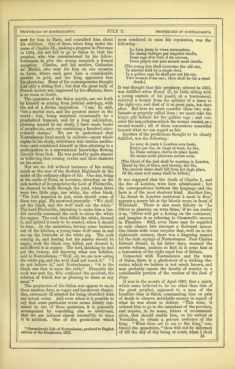 sent for him to Paris, and consulted him about his children. One of these, when king under the name of Charles IX., making a progress in Provence in 1564, did not fail to go to Salon to visit the prophet, who was commissioned by his fellow- townsmen to give the young monarch a formal reception. Charles, and his mother, Catharine de' Medici, also sent for him on one occasion to Lyon, where each gave him a considerable present in gold, and the king appointed him his physician. Many of his contemporaries thought him only a doting fool; but that the great bulk of French society was impressed by his effusions, there is no room to doubt. The quatrains of the Salon mystic, are set forth by himself as arising from judicial astrology, with the aid of a divine inspiration. ' I am,' he said, 'but a mortal man, and the greatest sinner in the world; but, being surprised occasionally by a prophetical humour, and by a long calculation, pleasing myself in my study, I have made books of prophecies, each one containing a hundred astro- nomical stanzas.' We are to understand that Nostradamus lived much in solitude—spent whole nights in his study, withdrawn into intense medita- tion—and considered himself as thus attaining to a participation in a supernatural knowledge flowing directly from God. He was probably quite sincere in believing that coming events cast their shadows on his mind. Nor are we left without instances of his acting much as the seer of the Scottish Highlands in the midst of the ordinary affairs of life. One day, being at the castle of Faim, in Lorraine, attending on the sick mother of its proprietor the Lord of Florinville, he chanced to walk through the yard, where there were two little pigs, one white, the other black. 'The lord inquired in jest, what should come of these two pigs. He answered presently: We shall eat the black, and the wolf shall eat the white. The Lord Florinville, intending to make him a liar, did secretly command the cook to dress the white for supper. The cook then killed the white, dressed it, and spitted it ready to be roasted, when it should be time. In the meantime, having some business out of the kitchen, a young tame wolf came in and ate up the buttocks of the white pig. The cook coming in, and fearing lest his master should be angry, took the black one, killed, and dressed it, and offered it at supper. The lord, thinking he had got the victory, not knowing what was befallen, said to Nostradamus: Well, sir, we are now eating the white pig, and the wolf shall not touch it.  I do not believe it, said Nostradamus ;  it is the black one that is upon the table. Presently the cook was sent for, who confessed the accident, the relation of which was as pleasing to them as any meat.' * The prophecies of the Salon seer appear to us, in these modern days, as vague and incoherent rhapso- dies, extremely ill adapted for being identified with any actual event. And even when it is possible to say that some particular event seems faintly inti- mated in one of these quatrains, it is generally accompanied by something else so irrelevant, that we are induced almost irresistibly to trace it to accident. One of the predictions which * Garencieres's Life of Nostradamus, prefixed to English edition of the Prophecies, 1672. most conduced to raise his reputation, was the following: Le Lion jeune le vieux surmontera, En champ bellique par singulier duelle, Dans cage d'or l'ceil il lui crevera, Deux playes une puis mourir mort cruelle. [The young lion shall overcome the old one, In martial field by a single duel, In a golden cage he shall put out his eye, Two wounds from one; then shall he die a cruel death.] It was thought that this prophecy, uttered in 1555, was fulfilled when Henry II., in 1559, tilting with a young captain of his guard, at a tournament, received a wound from the splinter of a lance in the right eye, and died of it in great pain, ten days after. But here we must consider these two com- batants as properly called lions ; we must take the king's gilt helmet for the golden cage ; and con- sider the imposthume which the wound created, as a second wound ; all of them concessions somewhat beyond what we can regard as fair. Another of the predictions thought to be clearly fulfilled, was the following: Le sang de juste a Londres sera faute, Brulez par feu, de vingt et trois, les Six, La Dame antique cherra de place haute De meme secte plusieurs seront occis. [The blood of the just shall be wanting in London, Burnt by fire of three and twenty, the Six, The ancient dame shall fall from her high place, Of the same sect many shall be killed.] It was supposed that the death of Charles I., and the fire of London, were here adumbrated; but the correspondence between the language and the facts is of the most shadowy kind. Another line, 4 Le Senat de Londres metteront a mort le Roy,' appears a nearer hit at the bloody scene in front of Whitehall. There is also some felicity in ' Le Oliver se plantera en terra firme,' if we can render it as, ' Oliver will get a footing on the continent,' and imagine it as referring to Cromwell's success in Flanders. Still, even these may be regarded as only chance hits amongst a thousand misses. One learns with some surprise that, well on in the eighteenth century, there was a lingering respect for the dark sayings of Nostradamus. Poor Charles Edward Stuart, in his latter days, scanned the mystic volume, anxious to find in it some hint at a restoration of the right royal line of Britain. Connected with Nostradamus and the town of Salon, there is a ghost-story of a striking cha- racter, which we believe is not much known, and may probably amuse the faculty of wonder in a considerable portion of the readers of the Book of Days. It was in the month of April 1697, that a spirit, which some believed to be no other than that of the great prophet, appeared to a man of the humbler class at Salon, commanding him on pain of death to observe inviolable secrecy in regard of what he was about to deliver. ' This done, it ordered him to go to the intendant of the province, and require, in its name, letters of recommend- ation, that should enable him, on his arrival at Versailles, to obtain a private audience of the king.  What thou art to say to the king, con- tinued the apparition,  thou wilt not be informed of till the day of thy being at court, when I shall