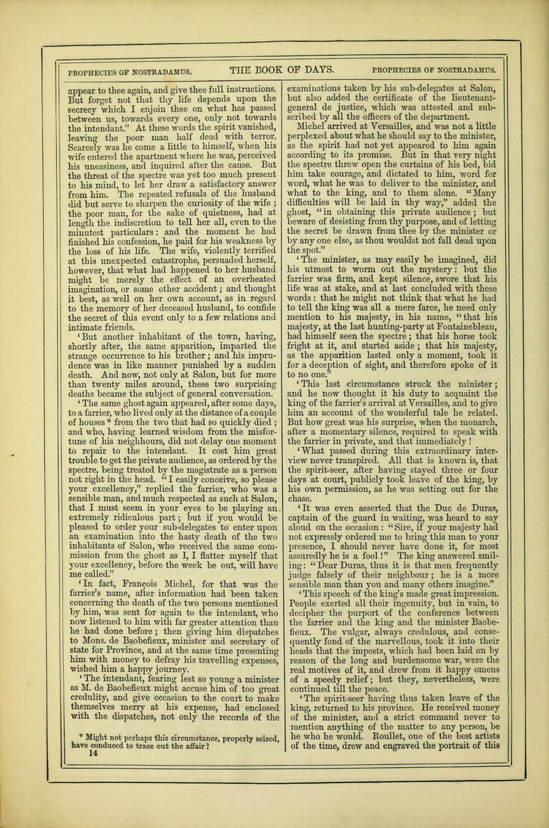 appear to thee again, and give thee full instructions. But forget not that thy life depends upon the secrecy which I enjoin thee on what has passed between us, towards every one, only not towards the intendant. At these words the spirit vanished, leaving the poor man half dead with terror. Scarcely was he come a little to himself, when his wife entered the apartment where he was, perceived his uneasiness, and inquired after the cause. But the threat of the spectre was yet too much present to his mind, to let her draw a satisfactory answer from him. The repeated refusals of the husband did but serve to sharpen the curiosity of the wife ; the poor man, for the sake of quietness, had at length the indiscretion to tell her all, even to the minutest particulars: and the moment he had finished his confession, he paid for his weakness by the loss of his life. The wife, violently terrified at this unexpected catastrophe, persuaded herself, however, that what had happened to her husband might be merely the effect of an overheated imagination, or some other accident; and thought it best, as well on her own account, as in regard to the memory of her deceased husband, to confide the secret of this event only to a few relations and intimate friends. 'But another inhabitant of the town, having, shortly after, the same apparition, imparted the strange occurrence to his brother ; and his impru- dence was in like manner punished by a sudden death. And now, not only at Salon, but for more than twenty miles around, these two surprising deaths became the subject of general conversation. ' The same ghost again appeared, after some days, to a farrier, who lived only at the distance of a couple of houses * from the two that had so quickly died ; and who, having learned wisdom from the misfor- tune of his neighhours, did not delay one moment to repair to the intendant. It cost him great trouble to get the private audience, as ordered by the spectre, being treated by the magistrate as a person not right in the head.  I easily conceive, so please your excellency, replied the farrier, who was a sensible man, and much respected as such at Salon, that I must seem in your eyes to be playing an extremely ridiculous part; but if you would be pleased to order your sub-delegates to' enter upon an examination into the hasty death of the two inhabitants of Salon, who received the same com- mission from the ghost as I, I flatter myself that your excellency, before the week be out, will have me called. 'In fact, Francois Michel, for that was the farrier's name, after information had been taken concerning the death of the two persons mentioned by him, was sent for again to the intendant, who now listened to him with far greater attention than he had done before; then giving him dispatches to Mons. de Baobefieux, minister and secretary of state for Province, and at the same time presenting him with money to defray his travelling expenses, wished him a happy journey. ' The intendant, fearing lest so young a minister as M. de Baobefieux might accuse him of too great credulity, and give occasion to the court to make themselves merry at his expense, had enclosed with the dispatches, not only the records of the * Might not perhaps this circumstance, properly seized, have conduced to trace out the affair ? 14 examinations taken by his sub-delegates at Salon, but also added the certificate of the lieutenant- general de justice, which was attested and sub- scribed by all the officers of the department. Michel arrived at Versailles, and was not a little perplexed about what he should say to the minister, as the spirit had not yet appeared to him again according to its promise. But in that very night the spectre threw open the curtains of his bed, bid him take courage, and dictated to him, word for word, what he was to deliver to the minister, and what to the king, and to them alone. Many difficulties will be laid in thy way, added the ghost,  in obtaining this private audience; but beware of desisting from thy purpose, and of letting the secret be drawn from thee by the minister or by any one else, as thou wouldst not fall dead upon the spot. ' The minister, as may easily be imagined, did his utmost to worm out the mystery: but the farrier was firm, and kept silence, swore that his life was at stake, and at last concluded with these words : that he might not think that what he had to tell the king was all a mere farce, he need only mention to his majesty, in his name, that his majesty, at the last hunting-party at Fontainebleau, had himself seen the spectre ; that his horse took fright at it, and started aside; that his majesty, as the apparition lasted only a moment, took it for a deception of sight, and therefore spoke of it to no one. ' This last circumstance struck the minister; and he now thought it his duty to acquaint the king of the farrier's arrival at Versailles, and to give him an account of the wonderful tale he related. But how great was his surprise, when the monarch, after a momentary silence, required to speak with the farrier in private, and that immediately ! 'What passed during this extraordinary inter- view never transpired. All that is known is, that the spirit-seer, after having stayed three or four days at court, publicly took leave of the king, by his own permission, as he was setting out for the chase. 'It was even asserted that the Due de Duras, captain of the guard in waiting, was heard to say aloud on the occasion : Sire, if your majesty had not expressly ordered me to bring this man to your presence, I should never have done it, for most assuredly he is a fool! The king answered smil- ing :  Dear Duras, thus it is that men frequently judge falsely of their neighbour; he is a more sensible man than you and many others imagine. ' This speech of the king's made great impression. People exerted all their ingenuity, but in vain, to decipher the purport of the conference between the farrier and the king and the minister Baobe- fieux. The vulgar, always credulous, and conse- quently fond of the marvellous, took it into their heads that the imposts, which had been laid on by reason of the long and burdensome war, were the real motives of it, and drew from it happy omens of a speedy relief; but they, nevertheless, were continued till the peace. 'The spirit-seer having thus taken leave of the king, returned to his province. He received money of the minister, and a strict command never to mention anything of the matter to any person, be he who he would. Koullet, one of the best artists of the time, drew and engraved the portrait of this