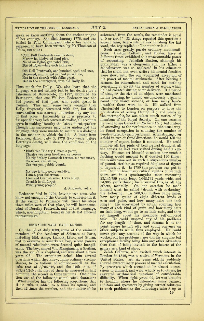 EXPIRATION OF THE CORNISH LANGUAGE. JULY 3. EXTRAORDINARY CALCULATORS. speak or know anything about the ancient tongue of her country. She died January 1778, and was buried in Paul Churchyard, where her epitaph, supposed to have been written by Mr Thomson of Truro, ran thus: ' Coth Doll Pentreath eans ha dean, Marow ha kledyz ed Paul pleu, Na ed an Egloz, gan pobel bras, Bes ed Egloz—hay coth Dolly es.' Old Doll Pentreath, one hundred aged and two, Deceased, and buried in Paul parish too, Not in the church with folks great, But in the churchyard, doth old Dolly lie. Thus much for Dolly. We also learn that the language was not entirely lost by her death ; for a fisherman of Mouse-hole, in 1797, informed Mr Barrington, that one William Bodenoer was the last person of that place who could speak in Cornish. This man, some years younger than Dolly, frequently conversed with her, but their conversation was scarcely understood by any one of that place. Impossible as it is precisely to fix upon the very last conversationalist, all accounts agree in making Dorothy the latest fluent speaker. Though her successors may have understood the language, they were unable to maintain a dialogue in the manner in which she did. A letter from Bodenoer, dated July 3, 1776 (two years before Dorothy's death), will shew the condition of the language: ' Bluth vee Eue try Gevree a pemp, Theatra vee pean boadjaek an poscas Me rig deskey Cornoaek termen me vee mave, Cornoaek ewe all ne, Cea ves yen pobble younk. My age is threescore-and-five, I am a poor fisherman, I learned Cornish when I was a boy. Cornish is all forgot With young people.' Archceologia, vol. v. Bodenoer died in 1794, leaving two sons, who knew not enough of the Cornish to converse in it. If the visitor to Penzance will direct his steps three miles west of that place, he will hear some- what of Dorothy Pentreath, and of that language, which, now forgotten, found in her its last efficient representative. EXTRAORDINARY CALCULATORS. On the 3d of July 1839, some of the eminent members of the Academy of Sciences at Paris, including MM. Arago, Lacroix, Libri, and Sturm, met to examine a remarkable boy, whose powers of mental calculation were deemed quite inexpli- cable. The boy, named Vito Mangiamele, a Sicilian, was the son of a shepherd, and was about eleven years old. The examiners asked him several questions which they knew, under ordinary circum- stances, to be tedious of solution—-such as, the cube root of 3,796,416, and the 10th root of 282,475,249 ; the first of these he answered in half a minute, the second in three minutes. One ques- tion was of the following complicated character : ' What number has the following proportions, that if its cube is added to 5 times its square, and then 42 times the number, and the number 40 be subtracted from the result, the remainder is equal to 0 or zero ?' M. Arago repeated this question a second time, but while he was finishing the last word, the boy replied : 1 The number is 5 !' Such cases greatly puzzle ordinary mathemati- cians. Buxton, Colburn, and Bidder, have at different times exhibited this unaccountable power of accounting. Jedediah Buxton, although his grandfather was a clergyman and his father a schoolmaster, was so neglected in his education that he could not even write ; his mental faculties were slow, with the one wonderful exception of his power of mental arithmetic. After hearing a sermon, he remembered and cared for nothing concerning it except the number of words, which he had counted during their delivery. If a period of time, or the size of an object, were mentioned in his hearing, he almost unconsciously began to count how many seconds, or how many hair's- breadths there were in it. He walked from Chesterfield to London on purpose to have the gratification of seeing George II.; and while in The metropolis, he was taken much notice of by members of the Koyal Society. On one occasion he went to see Garrick in Richard III.; but instead of attending to the performance in the usual way, he found occupation in counting the number of words uttered by each performer. After striding over a field in two or three directions, he would tell the number of square inches it contained. He could number all the pints of beer he had drunk at all the houses he had ever visited during half a cen- tury. He once set himself to reckon how much a farthing would amount to if doubled 140 times ; the result came out in such a stupendous number of pounds sterling as required 39 places of figures to represent it. In 1750 this problem was put to liim : to find how many cubical eighths of an inch there are in a quadrangular mass measuring 23,145,789 yards long, 5,642,732 yards wide, and 54,965 yards thick; he answered this, as all the others, mentally. On one occasion he made himself what he called ' drunk with reckoning' the following: ' In 200,000 million cubic miles, how many grains of eight different kinds of corn and pulse, and how many hairs one inch long?' He ascertained by actual counting how many of each kind of grain, and how many hairs an inch long, would go to an inch cube, and then set himself about his enormous self'-imposed task. He could suspend any of his problems for any length of time, and resume it at the point where he left off; and could converse on other subjects while thus employed. He could never give any account of the way in which he worked out his problems ; nor did his singular but exceptional faculty bring him any other advantage than that of being invited to the houses of the gentry as a kind of show. Zerah Colburn, who excited much interest in London in 1812, was a native of Vermont, in the United States. At six years old, he suddenly shewed extraordinary powers of mental calculation. By processes which seemed to be almost uncon- scious to himself, and were wholly so to others, he answered arithmetical questions of considerable difficulty. When eight years old, he was brought to London, where he astonished many learned auditors and spectators by giving correct solutions to such problems as the following: raise 8 up to