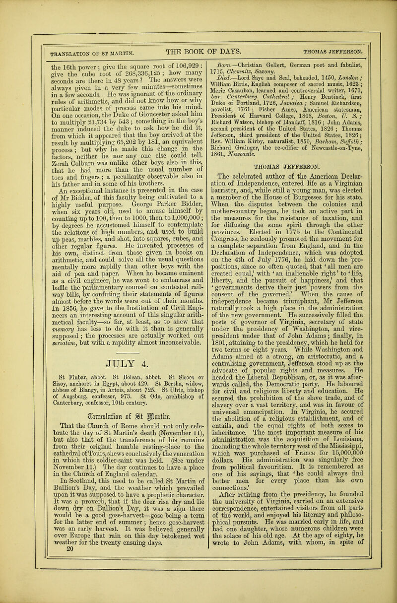 TRANSLATION OF ST MARTIN. the 16th power ; give the square root of 106,929 : give the cube root of 268,336,125 ; how many seconds are there in 48 years ? The answers were always given in a very few minutes—sometimes in a few seconds. He was ignorant of the ordinary rules of arithmetic, and did not know how or why particular modes of process came into his mind. On one occasion, the Duke of Gloucester asked him to multiply 21,734 by 543 ; something in the boy's manner induced the duke to ask how he did it, from which it appeared that the boy arrived at the result by multiplying 65,202 by 181, an equivalent process ; but why he made this change in the factors, neither he nor any one else could tell. Zerah Colburn was unlike other boys also in this, that he had more than the usual number of toes and fingers ; a peculiarity observable also in his father and in some of his brothers. An exceptional instance is presented in the case of Mr Bidder, of this faculty being cultivated to a highly useful purpose. George Parker Bidder, when six years old, used to amuse himself by counting up to 100, then to 1000, then to 1,000,000 ; by degrees he accustomed himself to contemplate the relations of high numbers, and used to build up peas, marbles, and shot, into squares, cubes, and other regular figures. He invented processes of his own, distinct from those given in books on arithmetic, and could solve all the usual questions mentally more rapidly than other boys with the aid of pen and paper. When he became eminent as a civil engineer, he was wont to embarrass and baffle the parliamentary counsel on contested rail- way bills, by confuting their statements of figures almost before the words were out of their mouths. In 1856, he gave to the Institution of Civil Engi- neers an interesting account of this singular arith- metical faculty—so far, at least, as to shew that memory has less to do with it than is generally supposed; the processes are actually worked out seriatim, but with a rapidity almost inconceivable. JULY 4. St Finbar, abbot. St Bolcan, abbot. St Sisoes or Sisoy, anchoret in Egypt, about 429. St Bertha, widow, abbess of Blangy, in Artois, about 725. St Ulric, bishop of Augsburg, confessor, 973. St Odo, archbishop of Canterbury, confessor, 10th century. %xm%Mxau of %t Ulartm. That the Church of Rome should not only cele- brate the day of St Martin's death (November 11), but also that of the transference of his remains from their original humble resting-place to the cathedral of Tours, shews conclusively the veneration in which this soldier-saint was held. (See under November 11.) The day continues to have a place in the Church of England calendar. In Scotland, this used to be called St Martin of Bullion's Day, and the weather which prevailed upon it was supposed to have a prophetic character. It was a proverb, that if the deer rise dry and lie down dry on Bullion's Day, it was a sign there would be a good gose-harvest—gose being a term for the latter end of summer ; hence gose-harvest was an early harvest. It was believed generally over Europe that rain on this day betokened wet weather for the twenty ensuing days. Born.—Christian Grellert, German poet and fabulist, 1715, Chemnitz, Saxony. Died.—Lord Saye and Seal, beheaded, 1450, London; William Birde, English composer of sacred music, 1623 ; Meric Casaubon, learned and controversial writer, 1671, bur. Canterbury Cathedral ; Henry Bentinck, first Duke of Portland, 1726, Jamaica; Samuel Richardson, novelist, 1761; Fisher Ames, American statesman, President of Harvard College, 1808, Boston, U. S. ; Richard Watson, bishop of Llandaff, 1816 ; John Adams, second president of the United States, 1826 ; Thomas Jefferson, third president of the United States, 1826; Rev. William Kirby, naturalist, 1850, Barham, Suffolk; Richard Grainger, the re-edifier of Newcastle-on-Tyne, 1861, Newcastle. THOMAS JEFFERSON. The celebrated author of the American Declar- ation of Independence, entered life as a Virginian barrister, and, while still a young man, was elected a member of the House of Burgesses for his state. When the disputes between the colonies and mother-country began, he took an active part in the measures for the resistance of taxation, and for diffusing the same spirit through the other provinces. Elected in 1775 to the Continental Congress, he zealously promoted the movement for a complete separation from England, and in the Declaration of Independence, which was adopted on the 4th of July 1776, he laid down the pro- positions, since so often quoted, that ' all men are created equal,' with 1 an inalienable right' to ' life, liberty, and the pursuit of happiness,' and that 4 governments derive their just powers from the consent of the governed.' When the cause of independence became triumphant, Mr Jefferson naturally took a high place in the administration of the new government. He successively filled the posts of governor of Virginia, secretary of state under the presidency of Washington, and vice- president under that of John Adams; finally, in 1801, attaining to the presidency, which he held for two terms or eight years. While Washington and Adams aimed at a strong, an aristocratic, and a centralising government, Jefferson stood up as the advocate of popular rights and measures. He headed the Liberal Republican, or, as it was after- wards called, the Democratic party. He laboured for civil and religious liberty and education. He secured the prohibition of the slave trade, and of slavery over a vast territory, and was in favour of universal emancipation. In Virginia, he secured the abolition of a religious establishment, and of entails, and the equal rights of both sexes to inheritance. The most important measure of his administration was the acquisition of Louisiana, including the whole territory west of the Mississippi, which was purchased of Erance for 15,000,000 dollars. His administration was singularly free from political favouritism. It is remembered as one of his sayings, that 'he could always find better men for every place than his own connections.' After retiring from the presidency, he founded the university of Virginia, carried on an extensive correspondence, entertained visitors from all parts of the world, and enjoyed his literary and philoso- phical pursuits. He was married early in life, and had one daughter, whose numerous children were the solace of his old age. At the age of eighty, he wrote to John Adams, with whom, in spite of