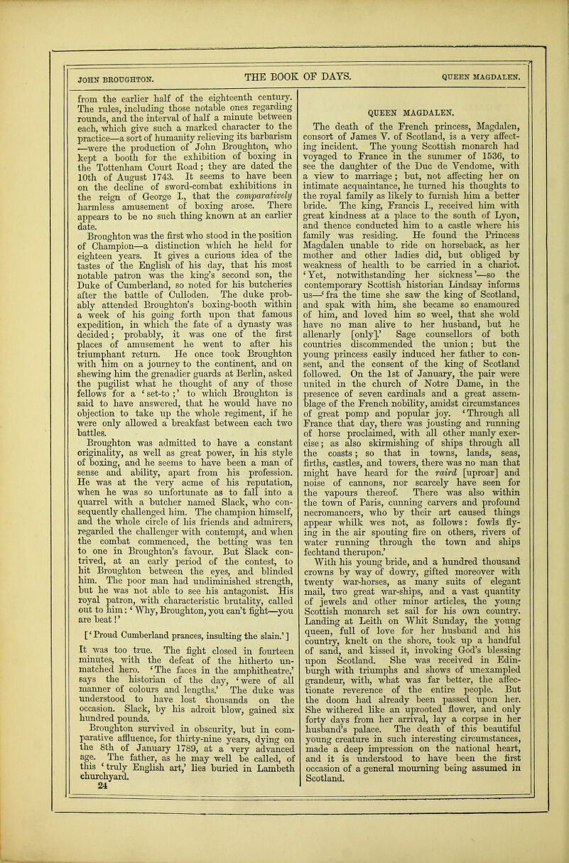 JOHN BROUGHTON. from the earlier half of the eighteenth century. The rules, including those notable ones regarding rounds, and the interval of half a minute between each, which give such a marked character to the practice—a sort of humanity relieving its barbarism —were the production of John Broughton, who kept a booth for the exhibition of boxing in the Tottenham Court Koad; they are dated the 10th of August 1743. It seems to have been on the decline of sword-combat exhibitions in the reign of George L, that the comparatively harmless amusement of boxing arose. There appears to be no such thing known at an earlier date. Broughton was the first who stood in the position of Champion—a distinction which he held for eighteen years. It gives a curious idea of the tastes of the English of his day, that his most notable patron was the king's second son, the Duke of Cumberland, so noted for his butcheries after the battle of Culloclen. The duke prob- ably attended Broughton's boxing-booth within a week of his going forth upon that famous expedition, in which the fate of a dynasty was decided; probably, it was one of the first places of amusement he went to after his triumphant return. He once took Broughton with him on a journey to the continent, and on shewing him the grenadier guards at Berlin, asked the pugilist what he thought of any of those fellows for a ' set-to ;' to which Broughton is said to have answered, that he would have no objection to take up the whole regiment, if he were only allowed a breakfast between each two battles. Broughton was admitted to have a constant originality, as well as great power, in his style of boxing, and he seems to have been a man of sense and ability, apart from his profession. He was at the very acme of his reputation, when he was so unfortunate as to fall into a quarrel with a butcher named Slack, who con- sequently challenged him. The champion himself, and the whole circle of his friends and admirers, regarded the challenger with contempt, and when the combat commenced, the betting was ten to one in Broughton's favour. But Slack con- trived, at an early period of the contest, to hit Broughton between the eyes, and blinded him. The poor man had undiminished strength, but he was not able to see his antagonist. His royal patron, with characteristic brutality, called out to him: ' Why, Broughton, you can't fight—you are beat!' [' Proud Cumberland prances, insulting the slain.' ] It was too true. The fight closed in fourteen minutes, with the defeat of the hitherto un- matched hero. 'The faces in the amphitheatre,' says the historian of the day, 'were of all manner of colours and lengths.' The duke was understood to have lost thousands on the occasion. Slack, by his adroit blow, gained six hundred pounds. Broughton survived in obscurity, but in com- parative affluence, for thirty-nine years, dying on the 8th of January 1789, at a very advanced age. The father, as he may well be called, of this 'truly English art/ lies buried in Lambeth churchyard. 24 QUEEN MAGDALEN. The death of the French princess, Magdalen, consort of James V. of Scotland, is a very affect- ing incident. The young Scottish monarch had voyaged to France in the summer of 1536, to see the daughter of the Due de Vendome, with a view to marriage ; but, not affecting her on intimate acquaintance, he turned his thoughts to the royal family as likely to furnish him a better bride. The king, Francis I., received him with great kindness at a place to the south of Lyon, and thence conducted him to a castle where his family was residing. He found the Princess Magdalen unable to ride on horseback, as her mother and other ladies did, but obliged by weakness of health to be carried in a chariot. ' Yet, notwithstanding her sickness'—so the contemporary Scottish historian Lindsay informs us—'fra the time she saw the king of Scotland, and spak with him, she became so enamoured of him, and loved him so weel, that she wold have no man alive to her husband, but he allenarly [only].' Sage counsellors of both countries discommended the union; but the young princess easily induced her father to con- sent, and the consent of the king of Scotland followed. On the 1st of January, the pair were united in the church of Notre Dame, in the presence of seven cardinals and a great assem- blage of the French nobility, amidst circumstances of great pomp and popular joy. 'Through all France that day, there was jousting and running of horse proclaimed, with all other manly exer- cise; as also skirmishing of ships through all the coasts; so that in towns, lands, seas, firths, castles, and towers, there was no man that might have heard for the raird [uproar] and noise of cannons, nor scarcely have seen for the vapours thereof. There was also within the town of Paris, cunning carvers and profound necromancers, who by their art caused things appear whilk wes not, as follows: fowls fly- ing in the air spouting fire on others, rivers of water running through the town and ships fechtand therupon.' With his young bride, and a hundred thousand crowns by way of dowry, gifted moreover with twenty war-horses, as many suits of elegant mail, two great war-ships, and a vast quantity of jewels and other minor articles, the young Scottish monarch set sail for his own country. Landing at Leith on Whit Sunday, the young queen, full of love for her husband and his country, knelt on the shore, took up a handful of sand, and kissed it, invoking God's blessing upon Scotland. She was received in Edin- burgh with triumphs and shows of unexampled grandeur, with, what was far better, the affec- tionate reverence of the entire people. But the doom had already been passed upon her. She withered like an uprooted flower, and only forty days from her arrival, lay a corpse in her husband's palace. The death of this beautiful young creature in such interesting circumstances, made a deep impression on the national heart, and it is understood to have been the first occasion of a general mourning being assumed in Scotland.