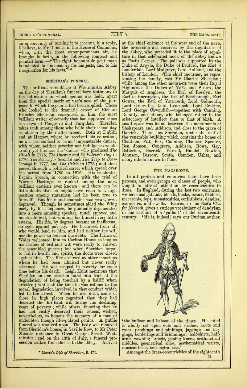 an opportunity of turning it to account, in a reply, I believe, to Mr Dundas, in the House of Commons, when, with the most extemporaneous air, he brought it forth, in the following compact and pointed form :— The right honourable gentleman is indebted to his memory for his jests, and to his imagination for his facts.'* sheridan's funeral. The brilliant assemblage at Westminster Abbey on the day of Sheridan's funeral bore testimony to the estimation in which genius was held, apart from the special merit or usefulness of the pur- poses to which the genius had been applied. Those who looked to the dramatic career of Kichard Brinsley Sheridan recognised in him the most brilliant writer of comedy that had appeared since the days of Congreve and Farquhar. Sheridan takes rank among those who belie their school-day reputation by their after-career. Both at Dublin and at Harrow, where he received his education, he was pronounced to be an ' impenetrable dunce,' with whom neither severity nor indulgence would avail; yet this was the 1 dunce' who produced The Rivals in 1775, The Duenna and St Patrick's Day in 1776, The School for Scandal and Tlie Trip to Scar- borough in 1777, and The Critic in 1778 ; and then passed through a political career which spread over the period from 1780 to 1816. His celebrated Begum Speech, in connection with the trial of Warren Hastings, is ranked among the most brilliant orations ever known; and there can be little doubt that he might have risen to a high position among statesmen had he been true to himself. But his moral character was weak, even depraved. Though he sometimes aided the Whig party by his eloquence, he gradually degenerated into a mere amusing speaker, much enjoyed and much admired, but winning for himself very little esteem. His life, by degrees, became an ineffectual struggle against poverty. He borrowed from all who would lend to him, and had neither the will nor the power to redeem the debts. The Prince of Wales welcomed him to Carlton House as long as his flashes of brilliant wit were ready to enliven the assembled guests ; but when Sheridan began to fail in health and spirits, the doors were closed against him. The like occurred at other mansions where he had been admired but never really esteemed. He was steeped in poverty for some time before his death. Leigh Hunt mentions that Sheridan on one occasion burst into tears at the degradation of being touched by a bailiff when arrested ; while all the time he was callous to the moral degradation involved in that conduct which led to the arrest. When he was dead, some of those in high places regretted that they had deserted the brilliant wit during his declining years of poverty; while others, knowing that he had not really deserved their esteem, wished, nevertheless, to honour the memory of a man of undoubted though ill-regulated genius. A public funeral was resolved upon. The body was removed from Sheridan's house, in Saville Kow, to Mr Peter Moore's residence in Great George Street, West- minster ; and on the 13th of July, a funeral pro- cession walked from thence to the abbey. Arrived * Moore's Life of Sheridan, ii. 471. at the chief entrance at the west end of the nave, the procession was received by the dignitaries of the abbey, who preceded it to the place of sepul- ture in that celebrated nook of the abbey known as Poet's Corner. The pall was supported by the Duke of Argyle, the Duke of Bedford, the Earl of Lauderdale, Lord Mulgrave, Lord Holland, and the bishop of London. lThe chief mourner, as repre- senting the family, was Mr Charles Sheridan ; while among the other mourners were their Royal Highnesses the Dukes of York and Sussex, the Marquis of Anglesea, the Earl of Rosslyn, the Earl of Harrington, the Earl of Bessborough, Earl Gower, the Earl of Yarmouth, Lord Sidmouth, Lord Grenville, Lord Lynedoch, Lord Erskine, Lord George Cavendish—together with Canning, Romilly, and others, who belonged rather to the aristocracy of intellect than to that of birth. A small space was found between the monuments of Shakspeare and Addison, and close to the grave of Garrick. There lies Sheridan, under the roof of the venerable building which contains the bones of Chatham, Pitt, Fox, Canning, Chaucer, Spenser, Ben Jonson, Congreve, Addison, Rowe, Gay, Betterton, Garrick, Purcell, Handel, Newton, Johnson, Barrow, South, Camden, Usher, and many others known to fame. THE MACAKONIS. In all periods and countries there have been persons, and even groups or classes of people, who sought to attract attention by eccentricities in dress. In England, during the last two centuries, we have had gallants, bloods, bucks, beaux, fribbles, macaronis, fops, monstrosities, Corinthians, dandies, exquisites, and swells. Reeves, in his God's Plea for Niniveh, gives a curious vocabulary of dandyism in his account of a 'gallant' of the seventeenth century. ' He is, indeed,' says our Puritan author, ' the buffoon and baboon of the times. His mind is wholly set upon cuts and slashes, knots and roses, patchings and pinkings, jaggings and lag- gings, borderings and brimmings ; half-shirts, half- arms, yawning breasts, gaping knees, arithmetical middles, geometrical sides, mathematical waists, musical heels, and logical toes.' Amongst the dress-eccentricities of the eighteenth