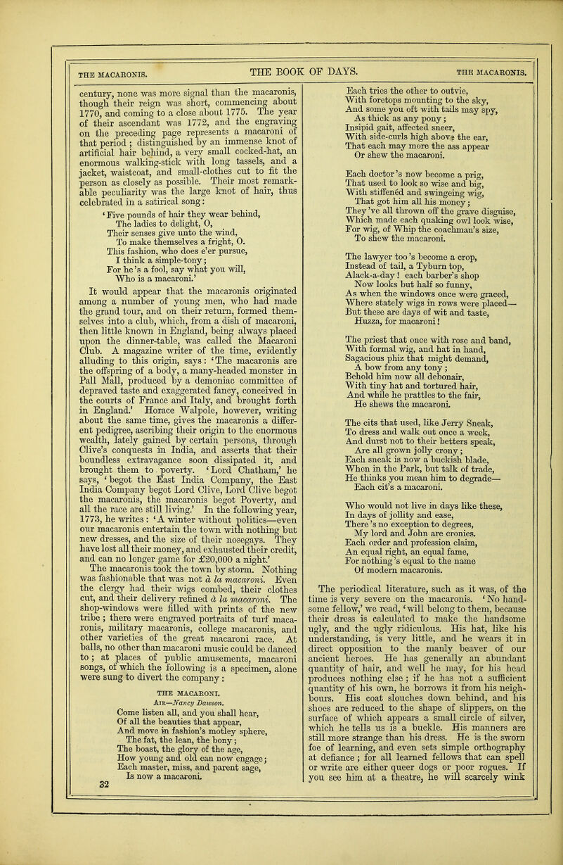 century, none was more signal than the macaronis, though their reign was short, commencing about 1770, and coming to a close about 1775. The year of their ascendant was 1772, and the engraving on the preceding page represents a macaroni of that period ; distinguished by an immense knot of artificial hair behind, a very small cocked-hat, an enormous walking-stick with long tassels, and a jacket, waistcoat, and small-clothes cut to fit the person as closely as possible. Their most remark- able peculiarity was the large knot of hair, thus celebrated in a satirical song: ' Five pounds of hair they wear behind, The ladies to delight, 0, Their senses give unto the wind, To make themselves a fright, 0. This fashion, who does e'er pursue, I think a simple-tony; For he's a fool, say what you will, Who is a macaroni.' It would appear that the macaronis originated among a number of young men, who had made the grand tour, and on their return, formed them- selves into a club, which, from a dish of macaroni, then little known in England, being always placed upon the dinner-table, was called the Macaroni Club. A magazine writer of the time, evidently alluding to this origin, says: ' The macaronis are the offspring of a body, a many-headed monster in Pall Mall, produced by a demoniac committee of depraved taste and exaggerated fancy, conceived in the courts of France and Italy, and brought forth in England.' Horace Walpole, however, writing about the same time, gives the macaronis a differ- ent pedigree, ascribing their origin to the enormous wealth, lately gained by certain persons, through Olive's conquests in India, and asserts that their boundless extravagance soon dissipated it, and brought them to poverty. 'Lord Chatham,' he says, 'begot the East India Company, the East India Company begot Lord Clive, Lord Clive begot the macaronis, the macaronis begot Poverty, and all the race are still living.' In the following year, 1773, he writes : 'A winter without politics—even our macaronis entertain the town with nothing but new dresses, and the size of their nosegays. They have lost all their money, and exhausted their credit, and can no longer game for £20,000 a night.' The macaronis took the town by storm. Nothing was fashionable that was not a la macaroni. Even the clergy had their wigs combed, their clothes cut, and their delivery refined d la macaroni. The shop-windows were filled with prints of the new tribe ; there were engraved portraits of turf maca- ronis, military macaronis, college macaronis, and other varieties of the great macaroni race. At balls, no other than macaroni music could be danced to; at places of public amusements, macaroni songs, of which the following is a specimen, alone were sung to divert the company: THE MACARONI. Air—Nancy Dawson, Come listen all, and yon shall hear, Of all the beauties that appear, And move in fashion's motley sphere, The fat, the lean, the bony; The boast, the glory of the age, How young and old can now engage; Each master, miss, and parent sage, Is now a macaroni. 32 Each tries the other to outvie, With foretops mounting to the sky, And some you oft with tails may spy, As thick as any pony; Insipid gait, affected sneer, With side-curls high abovs the ear, That each may more the ass appear Or shew the macaroni. Each doctor's now become a prig, That used to look so wise and big, With stiffened and swingeing wig, That got him all his money; They've all thrown off the grave disguise, Which made each quaking owl look wise, For wig, of Whip the coachman's size, To shew the macaroni. The lawyer too's become a crop, Instead of tail, a Tyburn top, Alack-a-day! each barber's shop Now looks but half so funny, As when the windows once were graced, Where stately wigs in rows were placed— But these are days of wit and taste, Huzza, for macaroni! The priest that once with rose and band, With formal wig, and hat in hand, Sagacious phiz that might demand, A bow from any tony; Behold him now all debonair, With tiny hat and tortured hair, And while he prattles to the fair, He shews the macaroni. The cits that used, like Jerry Sneak, To dress and walk out once a week, And durst not to their betters speak, Are all grown jolly crony; Each sneak is now a buckish blade, When in the Park, but talk of trade, He thinks you mean him to degrade— Each cit's a macaroni. Who would not live in days like these, In days of jollity and ease, There's no exception to degrees, My lord and John are cronies. Each order and profession claim, An equal right, an equal fame, For nothing's equal to the name Of modern macaronis. The periodical literature^ such as it was, of the time is very severe on the macaronis. ' No hand- some fellow,' we read,' will belong to them, because their dress is calculated to make the handsome ugly, and the ugly ridiculous. His hat, like his understanding, is very little, and he wears it in direct opposition to the manly beaver of our ancient heroes. He has generally an abundant quantity of hair, and well he may, for his head produces nothing else ; if he has not a sufficient quantity of his own, he borrows it from his neigh- bours. His coat slouches down behind, and his shoes are reduced to the shape of slippers, on the surface of which appears a small circle of silver, which he tells us is a buckle. His manners are still more strange than his dress. He is the sworn foe of learning, and even sets simple orthography at defiance ; for all learned fellows that can spell or write are either queer dogs or poor rogues. If you see him at a theatre^ he will scarcely wink