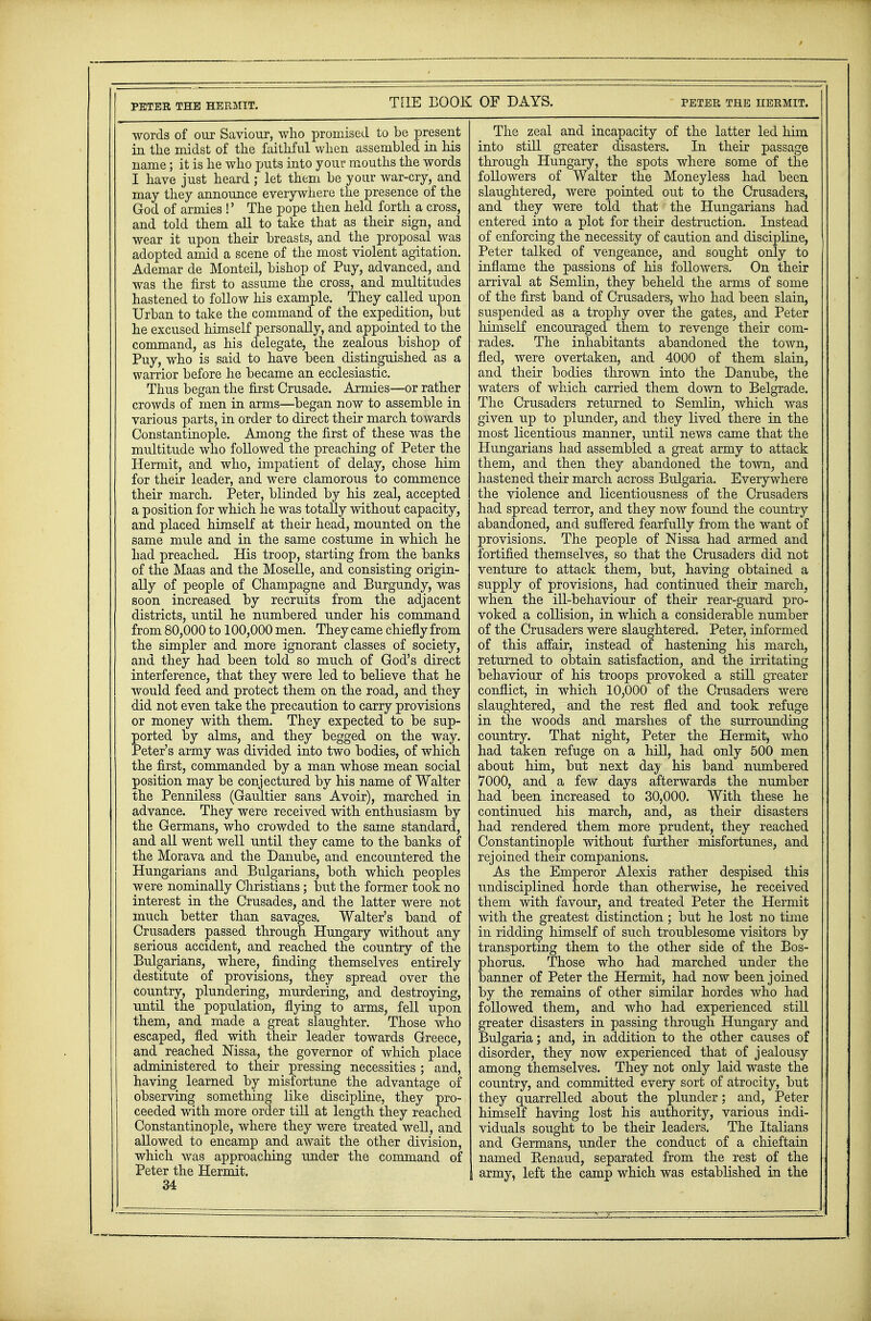 words of our Saviour, who promised to be present in the midst of the faithful when assembled in his name; it is he who puts into your mouths the words I have just heard ; let them be your war-cry, and may they announce everywhere the presence of the God of armies !' The pope then held forth a cross, and told them all to take that as their sign, and wear it upon their breasts, and the proposal was adopted amid a scene of the most violent agitation. Ademar de Monteil, bishop of Puy, advanced, and was the first to assume the cross, and multitudes hastened to follow his example. They called upon Urban to take the command of the expedition, but he excused himself personally, and appointed to the command, as his delegate, the zealous bishop of Puy, who is said to have been distinguished as a warrior before he became an ecclesiastic. Thus began the first Crusade. Armies—or rather crowds of men in arms—began now to assemble in various parts, in order to direct their march towards Constantinople. Among the first of these was the multitude who followed the preaching of Peter the Hermit, and who, impatient of delay, chose him for their leader, and were clamorous to commence their march. Peter, blinded by his zeal, accepted a position for which he was totally without capacity, and placed himself at their head, mounted on the same mule and in the same costume in which he had preached. His troop, starting from the banks of the Maas and the Moselle, and consisting origin- ally of people of Champagne and Burgundy, was soon increased by recruits from the adjacent districts, until he numbered under his command from 80,000 to 100,000 men. They came chiefly from the simpler and more ignorant classes of society, and they had been told so much of God's direct interference, that they were led to believe that he would feed and protect them on the road, and they did not even take the precaution to carry provisions or money with them. They expected to be sup- ported by alms, and they begged on the way. Peter's army was divided into two bodies, of which the first, commanded by a man whose mean social position may be conjectured by his name of Walter the Penniless (Gaultier sans Avoir), marched in advance. They were received with enthusiasm by the Germans, who crowded to the same standard, and all went well until they came to the banks of the Morava and the Danube, and encountered the Hungarians and Bulgarians, both which peoples were nominally Christians; but the former took no interest in the Crusades, and the latter were not much better than savages. Walter's band of Crusaders passed through Hungary without any serious accident, and reached the country of the Bulgarians, where, finding themselves entirely destitute of provisions, they spread over the country, plundering, murdering, and destroying, until the population, flying to arms, fell upon them, and made a great slaughter. Those who escaped, fled with their leader towards Greece, and reached Nissa, the governor of which place administered to their pressing necessities ; and, having learned by misfortune the advantage of observing something like discipline, they pro- ceeded with more order till at length they reached Constantinople, where they were treated well, and allowed to encamp and await the other division, which was approaching under the command of Peter the Hermit. 34 The zeal and incapacity of the latter led him into still greater disasters. In their passage through Hungary, the spots where some of the followers of Walter the Moneyless had been slaughtered, were pointed out to the Crusaders, and they were told that the Hungarians had entered into a plot for their destruction. Instead of enforcing the necessity of caution and discipline, Peter talked of vengeance, and sought only to inflame the passions of his followers. On their arrival at Semlin, they beheld the arms of some of the first band of Crusaders, who had been slain, suspended as a trophy over the gates, and Peter himself encouraged them to revenge their com- rades. The inhabitants abandoned the town, fled, were overtaken, and 4000 of them slain, and their bodies thrown into the Danube, the waters of which carried them down to Belgrade. The Crusaders returned to Semlin, which was given up to plunder, and they lived there in the most licentious manner, until news came that the Hungarians had assembled a great army to attack them, and then they abandoned the town, and hastened their march across Bulgaria. Everywhere the violence and licentiousness of the Crusaders had spread terror, and they now found the country abandoned, and suffered fearfully from the want of provisions. The people of Nissa had armed and fortified themselves, so that the Crusaders did not venture to attack them, but, having obtained a supply of provisions, had continued their march, when the ill-behaviour of their rear-guard pro- voked a collision, in which a considerable number of the Crusaders were slaughtered. Peter, informed of this affair, instead of hastening his march, returned to obtain satisfaction, and the irritating behaviour of his troops provoked a still greater conflict, in which 10,000 of the Crusaders were slaughtered, and the rest fled and took refuge in the woods and marshes of the surrounding country. That night, Peter the Hermit, who had taken refuge on a hill, had only 500 men about him, but next daj his band numbered 7000, and a few days afterwards the number had been increased to 30,000. With these he continued his march, and, as their disasters had rendered them more prudent, they reached Constantinople without further misfortunes, and rejoined their companions. As the Emperor Alexis rather despised this undisciplined horde than otherwise, he received them with favour, and treated Peter the Hermit with the greatest distinction; but he lost no time in ridding himself of such troublesome visitors by transporting them to the other side of the Bos- phorus. Those who had marched under the banner of Peter the Hermit, had now been joined by the remains of other similar hordes who had followed them, and who had experienced still greater disasters in passing through Hungary and Bulgaria; and, in addition to the other causes of disorder, they now experienced that of jealousy among themselves. They not only laid waste the country, and committed every sort of atrocity, but they quarrelled about the plunder; and, Peter himself having lost his authority, various indi- viduals sought to be their leaders. The Italians and Germans, under the conduct of a chieftain named Renaud, separated from the rest of the army, left the camp which was established in the