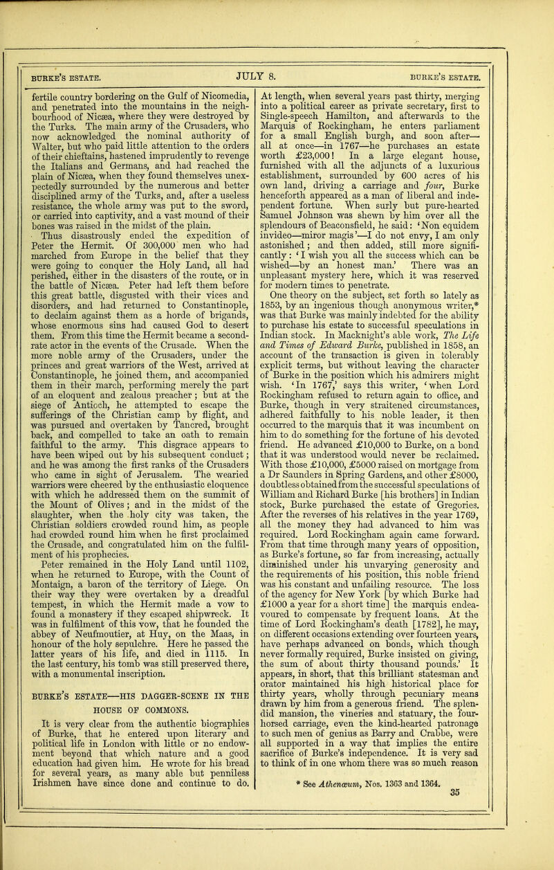 burkb's estate. JULY 8. burke's estate. fertile country bordering on the Gulf of Nicomedia, and penetrated into the mountains in the neigh- bourhood of Nicsea, where they were destroyed by the Turks. The main army of the Crusaders, who now acknowledged the nominal authority of Walter, but who paid little attention to the orders of their chieftains, hastened imprudently to revenge the Italians and Germans, and had reached the plain of Nicsea, when they found themselves unex- pectedly surrounded by the numerous and better disciplined army of the Turks, and, after a useless resistance, the whole army was put to the sword, or carried into captivity, and a vast mound of their bones was raised in the midst of the plain. • Thus disastrously ended the expedition of Peter the Hermit. Of 300,000 men who had marched from Europe in the belief that they were going to conquer the Holy Land, all had perished, either in the disasters of the route, or in the battle of Nicaea. Peter had left them before this great battle, disgusted with their vices and disorders, and had returned to Constantinople, to declaim against them as a horde of brigands, whose enormous sins had caused God to desert them. From this time the Hermit became a second- rate actor in the events of the Crusade. When the more noble army of the Crusaders, under the princes and great warriors of the West, arrived at Constantinople, he joined them, and accompanied them in their march, performing merely the part of an eloquent and zealous preacher ; but at the siege of Anticch, he attempted to escape the sufferings of the Christian camp by flight, and was pursued and overtaken by Tancred, brought back, and compelled to take an oath to remain faithful to the army. This disgrace appears to have been wiped out by his subsequent conduct; and he was among the first ranks of the Crusaders who came in sight of Jerusalem. The wearied warriors were cheered by the enthusiastic eloquence with which he addressed them on the summit of the Mount of Olives ; and in the midst of the slaughter, when the holy city was taken, the Christian soldiers crowded round him, as people had crowded round him when he first proclaimed the Crusade, and congratulated him on the fulfil- ment of his prophecies. Peter remained in the Holy Land until 1102, when he returned to Europe, with the Count of Montaign, a baron of the territory of Liege. On their way they were overtaken by a dreadful tempest, in which the Hermit made a vow to found a monastery if they escaped shipwreck. It was in fulfilment of this vow, that he founded the abbey of Neufmoutier, at Huy, on the Maas, in honour of the holy sepulchre. Here he passed the latter years of his life, and died in 1115. In the last century, his tomb was still preserved there, with a monumental inscription. BURKE'S ESTATE—HIS DAGGER-SCENE IN THE HOUSE OF COMMONS. It is very clear from the authentic biographies of Burke, that he entered upon literary and political life in London with little or no endow- ment beyond that which nature and a good education had given him. He wrote for his bread for several years, as many able but penniless Irishmen have since done and continue to do. At length, when several years past thirty, merging into a political career as private secretary, first to Single-speech Hamilton, and afterwards to the Marquis of Kockingham, he enters parliament for a small English burgh, and soon after— all at once—in 1767—he purchases an estate worth £23,000! In a large elegant house, furnished with all the adjuncts of a luxurious establishment, surrounded by 600 acres of his own land, driving a carriage and four, Burke henceforth appeared as a man of liberal and inde- pendent fortune. When surly but pure-hearted Samuel Johnson was shewn by him over all the splendours of Beaconsfield, he said: ' Non equidem invideo—miror magis'—I do not envy, I am only astonished; and then added, still more signifi- cantly : ' I wish you all the success which can be wished—by an honest man.' There was an unpleasant mystery here, which it was reserved for modern times to penetrate. One theory on the subject, set forth so lately as 1853, by an ingenious though anonymous writer,* was that Burke was mainly indebted for the ability to purchase his estate to successful speculations in Indian stock. In Macknight's able work, The Life and Times of Edward Burke, published in 1858, an account of the transaction is given in tolerably explicit terms, but without leaving the character of Burke in the position which his admirers might wish. 'In 1767,' says this writer, 'when Lord Bockingham refused to return again to office, and Burke, though in very straitened circumstances, adhered faithfully to his noble leader, it then occurred to the marquis that it was incumbent on him to do something for the fortune of his devoted friend. He advanced £10,000 to Burke, on a bond that it was understood would never be reclaimed. With those £10,000, £5000 raised on mortgage from a Dr Saunders in Spring Gardens, and other £8000, doubtless obtained from the successful speculations of William and Richard Burke [his brothers] in Indian stock, Burke purchased the estate of Gregories. After the reverses of his relatives in the year 1769, all the money they had advanced to him was required. Lord Rockingham again came forward. From that time through many years of opposition, as Burke's fortune, so far from increasing, actually diminished under his unvarying generosity and the requirements of his position, this noble friend was his constant and unfailing resource. The loss of the agency for New York [by which Burke had £1000 a year for a short time] the marquis endea- voured to compensate by frequent loans. At the time of Lord Rockingham's death [1782], he may, on different occasions extending over fourteen years, have perhaps advanced on bonds, which though never formally required, Burke insisted on giving, the sum of about thirty thousand pounds.' It appears, in short, that this brilliant statesman and orator maintained his high historical place for thirty years, wholly through pecuniary means drawn by him from a generous friend. The splen- did mansion, the vineries and statuary, the four- horsed carriage, even the kind-hearted patronage to such men of genius as Barry and Crabbe, were all supported in a way that implies the entire sacrifice of Burke's independence. It is very sad to think of in one whom there was so much reason * See Athenceum, Nos. 1363 and 1364.