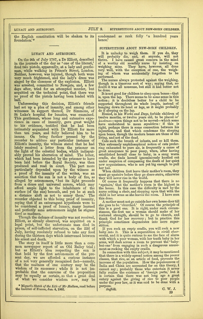 the English constitution will he shaken to its foundation.' * LUNACY AND ASTRONOMY. On the 9th of July 1787, a Dr Elliott, described in the journals of the day as 1 one of the literati,' fired two pistols, apparently, at a lady and gentle- man, while walking in Prince's Street, London. Neither, however, was injured, though both were very much frightened, and the lady's dress was singed by the closeness of the explosion. Elliott was arrested, committed to Newgate, and, a few days after, tried for an attempted murder, but acquitted on the technical point, that there was no proof of the pistols having been loaded with ball. Unforeseeing this decision, Elliott's friends had set up a plea of insanity, and among other witnesses in support thereof, Dr Simmons, of St Luke's hospital for lunatics, was examined. This gentleman, whose long and extensive expe- rience in cases of insanity, gave great weight to his evidence, testified that he had been intimately acquainted with Dr Elliott for more than ten years, and fully believed him to be insane. On being further pressed by the recorder to adduce any particular instance of Elliott's insanity, the witness stated that he had lately received a letter from the prisoner on the light of the celestial bodies, which indisput- ably proved his aberration of mind. The letter, which had been intended by the prisoner to have been laid before the Royal Society, was then produced and read in court. The part more particularly depended upon by the witness as a proof of the insanity of the writer, was an assertion that the sun is not a body of fire, as alleged by astronomers, 'but its light proceeds from a dense and universal aurora, which may afford ample light to the inhabitants of the surface (of the sun) beneath, and yet be at such a distance aloft as not to annoy them.' The recorder objected to this being proof of insanity, saying that if an extravagant hypothesis were to be considered a proof of lunacy, many learned and perfectly sane astronomers might be stigma- tised as madmen. Though the defence of insanity was not received, Elliott, as already observed, was acquitted on a legal point, but the unfortunate man died in prison, of seK-inflicted starvation, on the 22d of July, having resolutely refused to take any food during the thirteen days which intervened between his arrest and death. The story in itself is little more than a com- mon newspaper report of an Old Bailey trial; but as Elliott's idea respecting the sun is that held by the first astronomers of the pre- sent day, we are afforded a curious instance of a not very generally recognised fact—namely, that the madness of one century may be the wisdom of its successor; while it is not im- probable that the converse of the proposition may be equally as certain, so that a great deal of what we consider wisdom now, may be * Mignet's Sketch of the Life of Mr Hallam, read before the Institut of France, Jan. 4,1862. condemned as rank folly 'a hundred years hence.' SUPERSTITIONS ABOUT NEW-BORN CHILDREN. It is unlucky to weigh them. If you do, they will probably die, and, at anyrate, will not thrive. I have caused great concern in the mind of a worthy old monthly nurse by insisting on weighing mine. They have, however, all done very well, with the exception of one, the weigh- ing of whom was accidentally forgotten to be performed. The nurses always protested against the weighing, though in a timorous sort of way; saying that, no doubt it was all nonsense, but still it had better not be done. It is not good for children to sleep upon bones—that is, upon the lap. There seems to be some sense in this notion; it is doubtless better for a child to be supported throughout its whole length, instead of hanging down its head or legs, as it might probably do if sleeping on the lap. Hesiod, in his Works and Days, forbids children of twelve months, or twelve years old, to be placed W ccKivriroiffi—upon things not to be moved—which some have understood to mean sepulchres: if this is right, perhaps there is some connection between his injunction, and that which condemns the sleeping upon bones, though the modern bones are those of the living, and not of the dead. Cats suck the breath of infants, and so kill them. This extremely unphilosophical notion of cats prefer- ring exhausted to pure air, is frequently a cause of great annoyance to poor pussy, when, after having established herself close to baby, in a snug warm cradle, she finds herself ignominiously hustled out under suspicion of compassing the death of her quiet new acquaintance, who is not yet big enough to pull her tail. When children first leave their mother's room, they must go upstairs before they go down-stairs, otherwise they will never rise in the world. Of course it frequently happens that there is no 'upstairs,' that the mother's room is the highest in the house. In this case the difficulty is met by the nurse setting a chair, and stepping upon that with the child in her arms as she leaves the room. I have seen this done. A mother must not go outside her own house-door till she goes to be ' churched.' Of course the principle of this is a good one. It is right, under such circum- stances, the first use a woman should make of her restored strength, should be to go to church, and thank God for her recovery; but in practice this principle sometimes degenerates into mere super- stition. If you rock an empty cradle, you will rock a new baby , into it. This is a superstition in viridi obser- vantid, and it is quite curious to see the face of alarm with which a poor woman, with her tenth baby in her arms, will dash across a room to prevent the ' baby- but-one ' from engaging in such a dangerous amuse- ment as rocking the empty cradle. In connection with this subject, it may be mentioned that there is a widely-spread notion among the poorer classes, that rice, as an article of food, prevents the increase of the population. How the populousness of India and China are accounted for on this theory, I cannot say; probably those who entertain it never fully realise the existence of 'foreign parts,' but it is certain that there was not long ago a great outcry against the giving of rice to poor people under the poor law, as it was said to be done with a purpose. Suffolk. C. W. J.