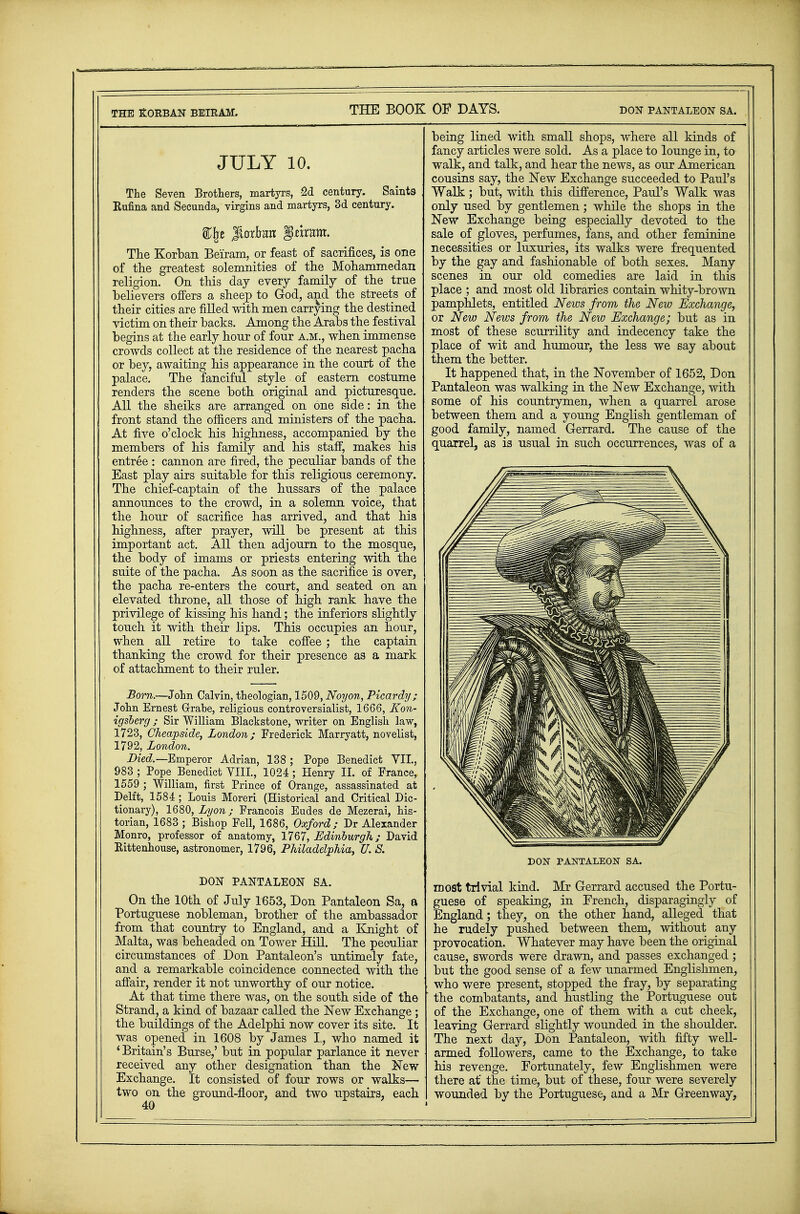 THE KORBAN BEIRAM. JULY 10. The Seven Brothers, martyrs, -2d century. Saints Rufina and Secunda, virgins and martyrs, 3d century. %\t Jtnrta §tmm. The Korban Beiram, or feast of sacrifices, is one of the greatest solemnities of the Mohammedan religion. On this day every family of the true believers offers a sheep to God, and the streets of their cities are filled with men carrying the destined victim on their backs. Among the Arabs the festival begins at the early honr of four A.M., when immense crowds collect at the residence of the nearest pacha or bey, awaiting his appearance in the court of the palace. The fanciful style of eastern costume renders the scene both original and picturesque. All the sheiks are arranged on one side: in the front stand the officers and ministers of the pacha. At five o'clock his highness, accompanied by the members of his family and his staff, makes his entree : cannon are fired, the peculiar bands of the East play airs suitable for this religious ceremony. The chief-captain of the hussars of the palace announces to the crowd, in a solemn voice, that the hour of sacrifice has arrived, and that his highness, after prayer, will be present at this important act. All then adjourn to the mosque, the body of imams or priests entering with the suite of the pacha. As soon as the sacrifice is over, the pacha re-enters the court, and seated on an elevated throne, all those of high rank have the privilege of kissing his hand; the inferiors slightly touch it with their lips. This occupies an hour, when all retire to take coffee; the captain thanking the crowd for their presence as a mark of attachment to their ruler. Born.—John Calvin, theologian, 1509, Noyon, Picardy; John Ernest Grabe, religious controversialist, 1666, Eon- igsberg; Sir William Blackstone, writer on English law, 1723, Cheapside, London; Frederick Marryatt, novelist, 1792, London. Died.— Emperor Adrian, 138 ; Pope Benedict VII., 983 ; Pope Benedict VIIL, 1024 ; Henry II. of France, 1559 ; William, first Prince of Orange, assassinated at Delft, 1584 ; Louis Moreri (Historical and Critical Dic- tionary), 1680, Lyon; Francois Eudes de Mezerai, his- torian, 1683 ; Bishop Fell, 1686, Oxford; Dr Alexander Monro, professor of anatomy, 1767, Edinburgh; David Rittenhouse, astronomer, 1796, Philadelphia, U. S. DON PANTALEON SA. On the 10th of July 1653, Don Pantaleon Sa, a Portuguese nobleman, brother of the ambassador from that country to England, and a Knight of Malta, was beheaded on Tower Hill. The peculiar circumstances of Don Pantaleon's untimely fate, and a remarkable coincidence connected with the affair, render it not unworthy of our notice. At that time there was, on the south side of the Strand, a kind of bazaar called the New Exchange ; the buildings of the Adelphi now cover its site. It was opened in 1608 by James L, who named it ' Britain's Burse,' but in popular parlance it never received any other designation than the New Exchange. It consisted of four rows or walks— two on the ground-floor, and two upstairs, each 40 being lined with small shops, where all kinds of fancy articles were sold. As a place to lounge in, to walk, and talk, and hear the news, as our American cousins say, the New Exchange succeeded to Paul's Walk; but, with this difference, Paul's Walk was only used by gentlemen; while the shops in the New Exchange being especially devoted to the sale of gloves, perfumes, fans, and other feminine necessities or luxuries, its walks were frequented by the gay and fashionable of both sexes. Many scenes in our old comedies are laid in this place ; and most old libraries contain whity-brown pamphlets, entitled News from the New Exchange, or New News from the New Exchange; but as in most of these scurrility and indecency take the place of wit and humour, the less we say about them the better. It happened that, in the November of 1652, Don Pantaleon was walking in the New Exchange, with some of his countrymen, when a quarrel arose between them and a young English gentleman of good family, named Gerrard. The cause of the quarrel, as is usual in such occurrences, was of a DON PANTALEON SA. most trivial kind. Mr Gerrard accused the Portu- guese of speaking, in French, disparagingly of England; they, on the other hand, alleged that he rudely pushed between them, without any provocation. Whatever may have been the original cause, swords were drawn, and passes exchanged; but the good sense of a few unarmed Englishmen who were present, stopped the fray, by separating the combatants, and hustling the Portuguese out of the Exchange, one of them with a cut cheek, leaving Gerrard slightly wounded in the shoulder. The next day, Don Pantaleon, with fifty well- armed followers, came to the Exchange, to take his revenge. Fortunately, few Englishmen were there at' the time, but of these, four were severely wounded by the Portuguese, and a Mr Greenway,