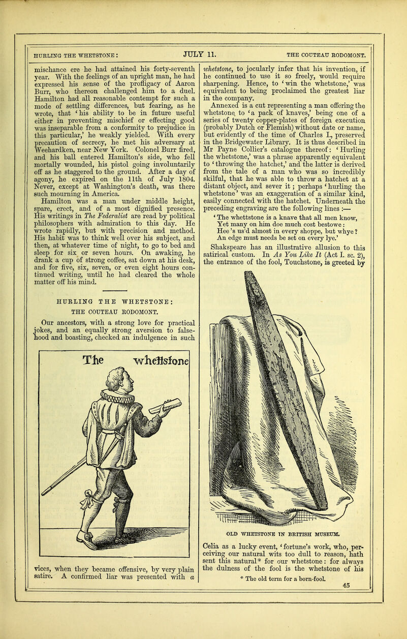 mischance ere he had attained his forty-seventh year. With the feelings of an upright man, he had expressed his sense of the profligacy of Aaron Burr, who thereon challenged him to a duel. Hamilton had all reasonable contempt for such a mode of settling differences, but fearing, as he wrote, that 'his ability to be in future useful either in preventing mischief or effecting good was inseparable from a conformity to prejudice in this particular,' he weakly yielded. With every precaution of secrecy, he met his adversary at Weehardken, near New York. Colonel Burr fired, and his ball entered Hamilton's side, who fell mortally wounded, his pistol going involuntarily off as lie staggered to the ground. After a day of agony, he expired on the 11th of July 1804. Never, except at Washington's death, was there such mourning in America. Hamilton was a man under middle height, spare, erect, and of a most dignified presence. His writings in The Federalist are read by political philosophers with admiration to this day. He wrote rapidly, but with precision and method. His habit was to think well over his subject, and then, at whatever time of night, to go to bed and sleep for six or seven hours. On awaking, he drank a cup of strong coffee, sat down at his desk, and for five, six, seven, or even eight hours con- tinued writing, until he had cleared the whole matter off his mind. HURLING THE WHETSTONE: THE COUTEAU RODOMONT. Our ancestors, with a strong love for practical jokes, and an equally strong aversion to false- hood and boasting, checked an indulgence in such The whdtefone vices, when they became offensive, by very plain satire. A confirmed liar was presented with a whetstone, to jocularly infer that his invention, if he continued to use it so freely, would require sharpening. Hence, to 'win the whetstone,' was equivalent to being proclaimed the greatest liar in the company. Annexed is a cut representing a man offering the whetstone to 'a pack of knaves,' being one of a series of twenty copper-plates of foreign execution (probably Dutch or Flemish) without date or name, but evidently of the time of Charles I., preserved in the Bridgewater Library. It is thus described in Mr Payne Collier's catalogue thereof: 'Hurling the whetstone,' was a phrase apparently equivalent to ' throwing the hatchet,' and the latter is derived from the tale of a man who was so incredibly skilful, that he was able to throw a hatchet at a distant object, and sever it; perhaps 'hurling the whetstone' was an exaggeration of a similar kind, easily connected with the hatchet. Underneath the preceding engraving are the following lines :— ' The whettstone is a knave that all men know, Yet many on him doe much cost bestowe : Hee 's us;d almost in every shoppe, but whye ? An edge must needs be set on every lye.' Shakspeare has an illustrative allusion to this satirical custom. In As You Like It (Act I. sc. 2), the entrance of the fool, Touchstone, is greeted by OLD WHETSTONE TN BRITISH MUSEUM. Celia as a lucky event, ' fortune's work, who, per- ceiving our natural wits too dull to reason, hath sent this natural* for our whetstone: for always the dulness of the fool is the whetstone of his * The old term for a born-fool. 45