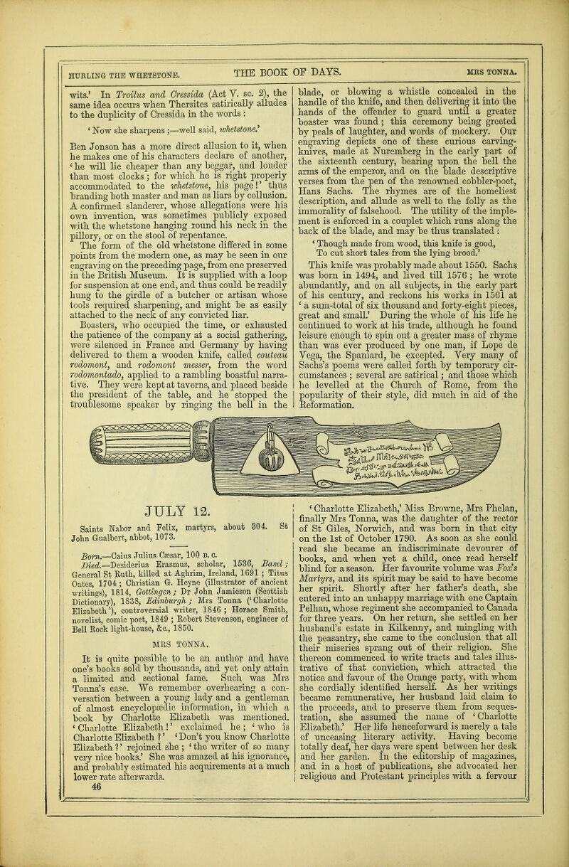 wits.' In Troilus and Cressida (Act V. sc. 2), the same idea occurs when Thersites satirically alludes to the duplicity of Cressida in the words : 4 Now she sharpens ;—well said, whetstone.'' Ben Jonson has a more direct allusion to it, when he makes one of his characters declare of another, ' he will lie cheaper than any beggar, and louder than most clocks; for which he is right properly accommodated to the whetstone, his page!' thus branding both master and man as liars by collusion. A confirmed slanderer, whose allegations were his own invention, was sometimes publicly exposed with the whetstone hanging round his neck in the pillory, or on the stool of repentance. The form of the old whetstone differed in some points from the modern one, as may be seen in our engraving on the preceding page, from one preserved in the British Museum. It is supplied with a loop for suspension at one end, and thus could be readily hung to the girdle of a butcher or artisan whose tools required sharpening, and might be as easily attached to the neck of any convicted liar. Boasters, who occupied the time, or exhausted the patience of the company at a social gathering, were silenced in France and Germany by having delivered to them a wooden knife, called couteau rodomont, and rodomont messer, from the word rodomontado, applied to a rambling boastful narra- tive. They were kept at taverns, and placed beside the president of the table, and he stopped the troublesome speaker by ringing the bell in the blade, or blowing a whistle concealed in the handle of the knife, and then delivering it into the hands of the offender to guard until a greater boaster was found; this ceremony being greeted by peals of laughter, and words of mockery. Our engraving depicts one of these curious carving- knives, made at Nuremberg in the early part of the sixteenth century, bearing upon the bell the arms of the emperor, and on the blade descriptive verses from the pen of the renowned cobbler-poet, Hans Sachs. The rhymes are of the homeliest description, and allude as well to the folly as the immorality of falsehood. The utility of the imple- ment is enforced in a couplet which runs along the back of the blade, and may be thus translated : ' Though made from wood, this knife is good, To cut short tales from the lying brood.' This knife was probably made about 1550. Sachs was born in 1494, and lived till 1576 ; he wrote abundantly, and on all subjects, in the early part of his century, and reckons his works in 1561 at ' a sum-total of six thousand and forty-eight pieces, great and small.' During the whole of his life he continued to work at his trade, although he found leisure enough to spin out a greater mass of rhyme than was ever produced by one man, if Lope de Vega, the Spaniard, be excepted. Very many of Sachs's poems were called forth by temporary cir- cumstances ; several are satirical; and those which he levelled at the Church of Home, from the popularity of their style, did much in aid of the Reformation* JULY 12. Saints Nabor and Felix, martyrs, about 304. John Gualbert, abbot, 1073. St Bom.—Caius Julius Caesar, 100 b. c. Died.—Desiderius Erasmus, scholar, 1536, Basel; General St Ruth, killed at Aghrim, Ireland, 1691 ; Titus Oates, 1704 ; Christian Gr. Heyne (illustrator of ancient writings), 1814, Gottingen; Dr John Jamieson (Scottish Dictionary), 1838, Edinburgh; Mrs Tonna ('Charlotte Elizabeth'), controversial writer, 1846 ; Horace Smith, novelist, comic poet, 1849 ; Robert Stevenson, engineer of Bell Rock light-house, &c, 1850. MRS TONNA. It is quite possible to be an author and have one's books sold by thousands, and yet only attain a limited and sectional fame. Such was Mrs Tonna's case. We remember overhearing a con- versation between a young lady and a gentleman of almost encyclopaedic information, in which a book by Charlotte Elizabeth was mentioned. ' Charlotte Elizabeth !' exclaimed he ; ' who is Charlotte Elizabeth ?' ' Don't you know Charlotte Elizabeth?' rejoined she ; 'the writer of so many very nice books.' She was amazed at his ignorance, and probably estimated his acquirements at a much lower rate afterwards. 46 ' Charlotte Elizabeth,' Miss Browne, Mrs Phelan, finally Mrs Tonna, was the daughter of the rector of St Giles, Norwich, and was born in that city on the 1st of October 1790. As soon as she could read she became an indiscriminate devourer of books, and when yet a child, once read herself blind for a season. Her favourite volume was Fox's Martyrs, and its spirit may be said to have become her spirit. Shortly after her father's death, she entered into an unhappy marriage with one Captain Pelhan, whose regiment she accompanied to Canada for three years. On her return, she settled on her husband's estate in Kilkenny, and mingling with the peasantry, she came to the conclusion that all their miseries sprang out of their religion. She thereon commenced to write tracts and tales illus- trative of that conviction, which attracted the notice and favour of the Orange party, with whom she cordially identified herself. As her writings became remunerative, her husband laid claim to the proceeds, and to preserve them from seques- tration, she assumed the name of 'Charlotte Elizabeth.' Her life henceforward is merely a tale of unceasing literary activity. Having become totally deaf, her days were spent between her desk and her garden. In the editorship of magazines, and in a host of publications, she advocated her religious and Protestant principles with a fervour