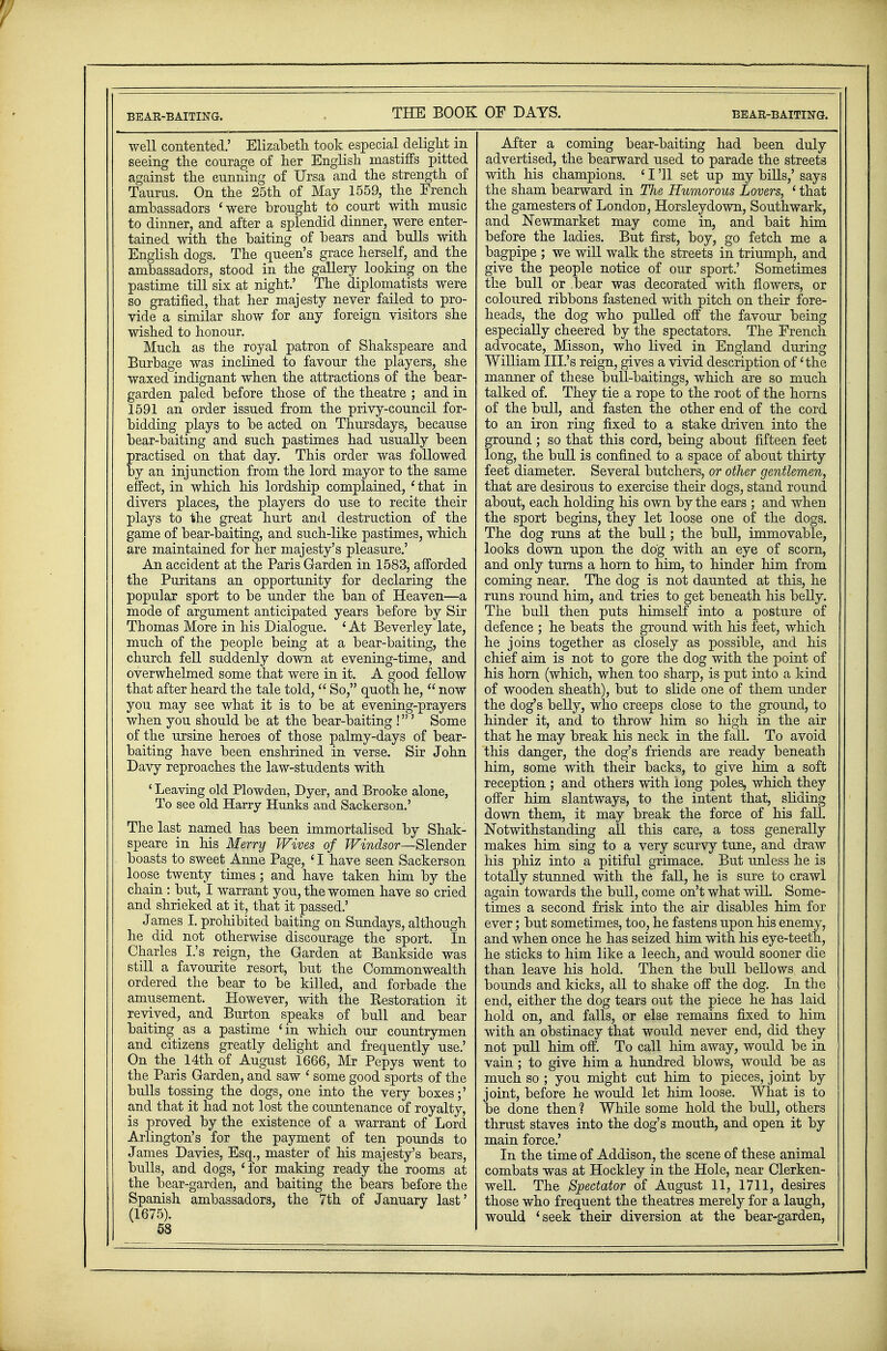 BEAR-BAITING. THE BOOK well contented.' Elizabeth took especial delight in seeing the courage of her English mastiffs pitted against the cunning of Ursa and the strength of Taurus. On the 25th of May 1559, the French ambassadors 'were brought to court with music to dinner, and after a splendid dinner, were enter- tained with the baiting of bears and bulls with English dogs. The queen's grace herself, and the ambassadors, stood in the gallery looking on the pastime till six at night.' The diplomatists were so gratified, that her majesty never failed to pro- vide a similar show for any foreign visitors she wished to honour. Much as the royal patron of Shakspeare and Burbage was inclined to favour the players, she waxed indignant when the attractions of the bear- garden paled before those of the theatre ; and in 1591 an order issued from the privy-council for- bidding plays to be acted on Thursdays, because bear-baiting and such pastimes had usually been practised on that day. This order was followed by an injunction from the lord mayor to the same effect, in which his lordship complained, ' that in divers places, the players do use to recite their plays to the great hurt and destruction of the game of bear-baiting, and such-like pastimes, which are maintained for her majesty's pleasure.' An accident at the Paris Garden in 1583, afforded the Puritans an opportunity for declaring the popular sport to be under the ban of Heaven—a mode of argument anticipated years before by Sir Thomas More in his Dialogue. 'At Beverley late, much of the people being at a bear-baiting, the church fell suddenly down at evening-time, and overwhelmed some that were in it. A good fellow that after heard the tale told,  So, quoth he,  now you may see what it is to be at evening-prayers when you should be at the bear-baiting !' Some of the ursine heroes of those palmy-days of bear- baiting have been enshrined in verse. Sir John Davy reproaches the law-students with ' Leaving old Plowden, Dyer, and Brooke alone, To see old Harry Hunks and Sackerson.' The last named has been immortalised by Shak- speare in his Merry Wives of Windsor—Slender boasts to sweet Anne Page, ' I have seen Sackerson loose twenty times; and have taken him by the chain : but, I warrant you, the women have so cried and shrieked at it, that it passed.' James I. prohibited baiting on Sundays, although he did not otherwise discourage the sport. In Charles I.'s reign, the Garden at Bankside was still a favourite resort, but the Commonwealth ordered the bear to be killed, and forbade the amusement. However, with the Restoration it revived, and Burton speaks of bull and bear baiting as a pastime 'in which our countrymen and citizens greatly delight and frequently use.' On the 14th of August 1666, Mr Pepys went to the Paris Garden, and saw ' some good sports of the bulls tossing the dogs, one into the very boxes;' and that it had not lost the countenance of royalty, is proved by the existence of a warrant of Lord Arlington's for the payment of ten pounds to James Davies, Esq., master of his majesty's bears, bulls, and dogs, 'for making ready the rooms at the bear-garden, and baiting the bears before the Spanish ambassadors, the 7th of Januarv last' (1675). 3 53 OF DAYS. BEAR-BAITING. After a coming bear-baiting had been duly advertised, the bearward used to parade the streets with his champions. ' I '11 set up my bills,' says the sham bearward in The Humorous Lovers, ' that the gamesters of London, Horsleydown, Southwark, and Newmarket may come in, and bait him before the ladies. But first, boy, go fetch me a bagpipe ; we will walk the streets in triumph, and give the people notice of our sport.' Sometimes the bull or bear was decorated with flowers, or coloured ribbons fastened with pitch on their fore- heads, the dog who pulled off the favour being especially cheered by the spectators. The French advocate, Misson, who lived in England during William III.'s reign, gives a vivid description of 'the manner of these bull-baitings, which are so much talked of. They tie a rope to the root of the horns of the bull, and fasten the other end of the cord to an iron ring fixed to a stake driven into the ground; so that this cord, being about fifteen feet long, the bull is confined to a space of about thirty feet diameter. Several butchers, or other gentlemen, that are desirous to exercise their dogs, stand round about, each holding his own by the ears ; and when the sport begins, they let loose one of the dogs. The dog runs at the bull; the bull, immovable, looks down upon the dog with an eye of scorn, and only turns a horn to him, to hinder him from coming near. The dog is not daunted at this, he runs round him, and tries to get beneath his belly. The bull then puts himself into a posture of defence ; he beats the ground with his feet, which he joins together as closely as possible, and his chief aim is not to gore the dog with the point of his horn (which, when too sharp, is put into a kind of wooden sheath), but to slide one of them under the dog's belly, who creeps close to the ground, to hinder it, and to throw him so high in the air that he may break his neck in the fall. To avoid this danger, the dog's friends are ready beneath him, some with their backs, to give him, a soft reception ; and others with long poles, which they offer him slantways, to the intent that, sliding down them, it may break the force of his fall. Notwithstanding all this care, a toss generally makes him sing to a very scurvy tune, and draw his phiz into a pitiful grimace. But unless he is totally stunned with the fall, he is sure to crawl again towards the bull, come on't what will. Some- times a second frisk into the air disables him for ever; but sometimes, too, he fastens upon his enemy, and when once he has seized him with his eye-teeth, he sticks to him like a leech, and would sooner die than leave his hold. Then the bull bellows and bounds and kicks, all to shake off the dog. In the end, either the dog tears out the piece he has laid hold on, and falls, or else remains fixed to him with an obstinacy that would never end, did they not pull him off. To call him away, would be in vain ; to give him a hundred blows, would be as much so ; you might cut him to pieces, joint by joint, before he would let him loose. What is to be done then ? While some hold the bull, others thrust staves into the dog's mouth, and open it by main force.' In the time of Addison, the scene of these animal combats was at Hockley in the Hole, near Clerken- well. The Spectator of August 11, 1711, desires those who frequent the theatres merely for a laugh, would 'seek their diversion at the bear-garden,