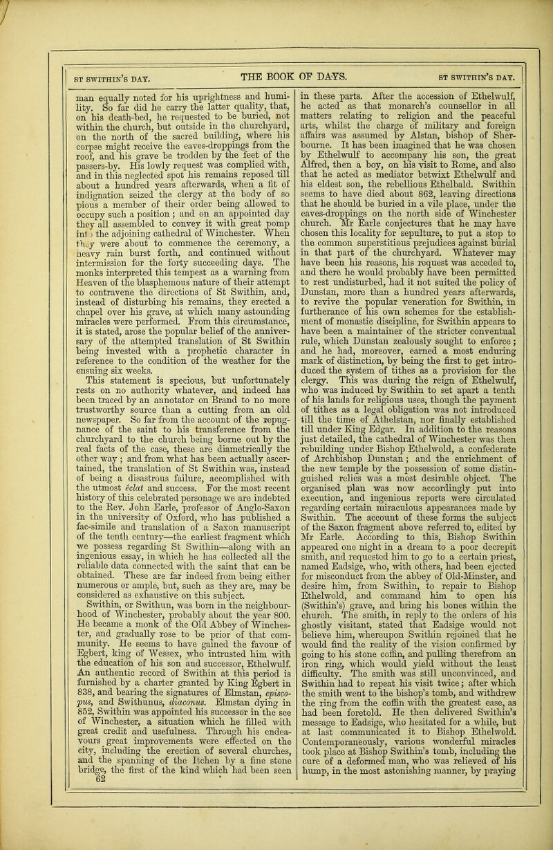 man equally noted for his uprightness and humi- lity. So far did he carry the latter quality, that, on his death-bed, he requested to be buried, not within the church, but outside in the churchyard, on the north of the sacred building, where his corpse might receive the eaves-droppings from the roof, and his grave be trodden by the feet of the passers-by. His lowly request was complied with, and in this neglected spot his remains reposed till about a hundred years afterwards, when a fit of indignation seized the clergy at the body of so pious a member of their order being allowed to occupy such a position ; and on an appointed day they all assembled to convey it with great pomp in! ) the adjoining cathedral of Winchester. When thiSy were about to commence the ceremony, a neavy rain burst forth, and continued without intermission for the forty succeeding days. The monks interpreted this tempest as a warning from Heaven of the blasphemous nature of their attempt to contravene the directions of St Swithin, and, instead of disturbing his remains, they erected a chapel over his grave, at which many astounding miracles were performed. From this circumstance, it is stated, arose the popular belief of the anniver- sary of the attempted translation of St Swithin being invested with a prophetic character in reference to the condition of the weather for the ensuing six weeks. This statement is specious, but unfortunately rests on no authority whatever, and indeed has been traced by an annotator on Brand to no more trustworthy source than a cutting from an old newspaper. So far from the account of the repug- nance of the saint to his transference from the churchyard to the church being borne out by the real facts of the case, these are diametrically the other way ; and from what has been actually ascer- tained, the translation of St Swithin was, instead of being a disastrous failure, accomplished with the utmost eclat and success. For the most recent history of this celebrated personage we are indebted to the Eev. John Earle, professor of Anglo-Saxon in the university of Oxford, who has published a fac-simile and translation of a Saxon manuscript of the tenth century—the earliest fragment which we possess regarding St Swithin—along with an ingenious essay, in which he has collected all the reliable data connected with the saint that can be obtained. These are far indeed from being either numerous or ample, but, such as they are, may be considered as exhaustive on this subject. Swithin, or Swithun, was born in the neighbour- hood of Winchester, probably about the year 800. He became a monk of the Old Abbey of Winches- ter, and gradually rose to be prior of that com- munity. He seems to have gained the favour of Egbert, king of Wessex, who intrusted him with the education of his son and successor, Ethelwulf. An authentic record of Swithin at this period is furnished by a charter granted by King Egbert in 838, and bearing the signatures of Elmstan, episco- pus, and Swithunus, diaconus. Elmstan dying in 852, Swithin was appointed his successor in the see of Winchester, a situation which he filled with great credit and usefulness. Through his endea- vours great improvements were effected on the city, including the erection of several churches, and the spanning of the Itchen by a fine stone bridge, the first of the kind which had been seen 62 in these parts. After the accession of Ethelwulf, he acted as that monarch's counsellor in all matters relating to religion and the peaceful arts, whilst the charge of military and foreign affairs was assumed by Alstan, bishop of Sher- bourne. It has been imagined that he was chosen by Ethelwulf to accompany his son, the great Alfred, then a boy, on his visit to Kome, and also that he acted as mediator betwixt Ethelwulf and his eldest son, the rebellious Ethelbald. Swithin seems to have died about 862, leaving directions that he should be buried in a vile place, under the eaves-droppings on the north side of Winchester church. Mr Earle conjectures that he may have chosen this locality for sepulture, to put a stop to the common superstitious prejudices against burial in that part of the churchyard. Whatever may have been his reasons, his request was acceded to, and there he would probably have been permitted to rest undisturbed, had it not suited the policy of Dunstan, more than a hundred years afterwards, to revive the popular veneration for Swithin, in furtherance of his own schemes for the establish- ment of monastic discipline, for Swithin appears to have been a maintainer of the stricter conventual rule, which Dunstan zealously sought to enforce; and he had, moreover, earned a most enduring mark of distinction, by being the first to get intro- duced the system of tithes as a provision for the clergy. This was during the reign of Ethelwulf, who was induced by Swithin to set apart a tenth of his lands for religious uses, though the payment of tithes as a legal obligation was not introduced till the time of Athelstan, nor finally established till under King Edgar. In addition to the reasons just detailed, the cathedral of Winchester was then rebuilding under Bishop Ethelwold, a confederate of Archbishop Dunstan; and the enrichment of the new temple by the possession of some distin- guished relics was a most desirable object. The organised plan was now accordingly put into execution, and ingenious reports were circulated regarding certain miraculous appearances made by Swithin. The account of these forms the subject of the Saxon fragment above referred to, edited by Mr Earle. According to this, Bishop Swithin appeared one night in a dream to a poor decrepit smith, and requested him to go to a certain priest, named Eadsige, who, with others, had been ejected for misconduct from the abbey of Old-Minster, and desire him, from Swithin, to repair to Bishop Ethelwold, and command him to open his (Swithin's) grave, and bring his bones within the church. The smith, in reply to the orders of his ghostly visitant, stated that Eadsige would not believe him, whereupon Swithin rejoined that he would find the reality of the vision confirmed by going to his stone coffin, and pulling therefrom an iron ring, which would yield without the least difficulty. The smith was still unconvinced, and Swithin had to repeat his visit twice; after which the smith went to the bishop's tomb, and withdrew the ring from the coffin with the greatest ease, as had been foretold. He then delivered Swithin's message to Eadsige, who hesitated for a while, but at last communicated it to Bishop Ethelwold. Contemporaneously, various wonderful miracles took place at Bishop Swithin's tomb, including the cure of a deformed man, who was relieved of his hump, in the most astonishing manner, by praying