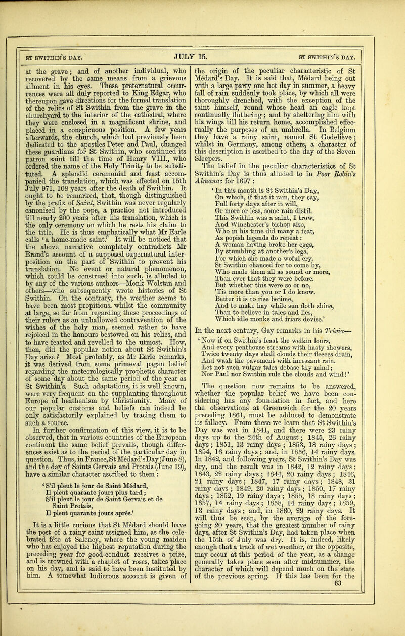 at the grave; and of another individual, who recovered by the same means from a grievous ailment in his eyes. These preternatural occur- rences were all duly reported to King Edgar, who thereupon gave directions for the formal translation of the relics of St Swithin from the grave in the churchyard to the interior of the cathedral, where they were enclosed in a magnificent shrine, and placed in a conspicuous position. A few years afterwards, the church, which had previously been dedicated to the apostles Peter and Paul, changed these guardians for St Swithin, who continued its patron saint till the time of Henry VIII., who ordered the name of the Holy Trinity to be substi- tuted. A splendid ceremonial and feast accom- panied the translation, which was effected on 15th July 971, 108 years after the death of Swithin. It ought to be remarked, that, though distinguished by the prefix of Saint, Swithin was never regularly canonised by the pope, a practice not introduced till nearly 200 years after his translation, which is the only ceremony on which he rests his claim to the title. He is thus emphatically what Mr Earle calls ' a home-made saint.' It will be noticed that the above narrative completely contradicts Mr Brand's account of a supposed supernatural inter- position on the part of Swithin to prevent his translation. No event or natural phenomenon, which could be construed into such, is alluded to by any of the various authors—Monk Wolstan and others—who subsequently wrote histories of St Swithin. On the contrary, the weather seems to have been most propitious, whilst the community at large, so far from regarding these proceedings of their rulers as an unhallowed contravention of the wishes of the holy man, seemed rather to have rejoiced in the honours bestowed on his relics, and to have feasted and revelled to the utmost. How, then, did the popular notion about St Swithin's Day arise 1 Most probably, as Mr Earle remarks, it was derived from some primeval pagan belief regarding the meteorologically prophetic character of some day about the same period of the year as St Swithin's. Such adaptations, it is well known, were very frequent on the supplanting throughout Europe of heathenism by Christianity. Many of our popular customs and beliefs can indeed be only satisfactorily explained by tracing them to such a source. In further confirmation of this view, it is to be observed, that in various countries of the European continent the same belief prevails, though differ- ences exist as to the period of the particular day in question. Thus, in France, St Medard's Day (June 8), and the day of Saints Gervais and Protais (June 19), have a similar character ascribed to them : * S'il pleut le jour de Saint Medard, II pleut quarante jours plus tard; S'il pleut le jour de Saint Gervais et de Saint Protais, II pleut quarante jours apres.' It is a little curious that St Medard should have the post of a rainy saint assigned him, as the cele- brated fete at Salency, where the young maiden who has enjoyed the highest reputation during the preceding year for good-conduct receives a prize, and is crowned with a chaplet of roses, takes place on his day, and is said to have been instituted by him. A somewhat ludicrous account is given of the origin of the peculiar characteristic of St Medard's Day. It is said that, Medard being out with a large party one hot day in summer, a heavy fall of rain suddenly took place, by which all were thoroughly drenched, with the exception of the saint himself, round whose head an eagle kept continually fluttering ; and by sheltering him with his wings till his return home, accomplished effec- tually the purposes of an umbrella. In Belgium they have a rainy saint, named St Godelieve; whilst in Germany, among others, a character of this description is ascribed to the day of the Seven Sleepers. The belief in the peculiar characteristics of St Swithin's Day is thus alluded to in Poor Robin's Almanac for 1697 : ' In this month is St Swithin's Day, On which, if that it rain, they say, Full forty days after it will, Or more or less, some rain distil. This Swithin was a saint, I trow, And Winchester's bishop also, Who in his time did many a feat, As popish legends do repeat: A woman having broke her eggs, By stumbling at another's legs, For which she made a woful cry. St Swithin chanced for to come by, Who made them all as sound or more, Than ever that they were before. But whether this were so or no, 'Tis more than you or I do know. Better it is to rise betime, Anal to make hay while sun doth shine, Than to believe in tales and lies, Which idle monks and friars devise.' In the next century, Gay remarks in his Trivia— ' Now if on Swithin's feast the welkin lours, And every penthouse streams with hasty showers, Twice twenty days shall clouds their fleeces drain, And wash the pavement with incessant rain. Let not such vulgar tales debase thy mind; Nor Paul nor Swithin rule the clouds and wind!' The question now remains to be answered, whether the popular belief we have been con- sidering has any foundation in fact, and here the observations at Greenwich for the 20 years preceding 1861, must be adduced to demonstrate its fallacy. From these we learn that St Swithin's Day was wet in 1841, and there were 23 rainy days up to the 24th of August; 1845, 26 rainy days ; 1851, 13 rainy days ; 1853, 18 rainy days; 1854, 16 rainy days ; and, in 1856, 14 rainy days. In 1842, and following years, St Swithin's Day was I dry, and the result was in 1842, 12 rainy days; 1843, 22 rainy days ; 1844, 20 rainy days ; 1846, 21 rainy days; 1847, 17 rainy days; 1848, 31 ! rainy days ; 1849, 20 rainy days; 1850, 17 rainy I days ; 1852, 19 rainy days ; 1855, 18 rainy days ; ! 1857, 14 rainy days; 1858, 14 rainy days ; 1859, 13 rainy days; and, in 1860, 29 rainy days. It will thus be seen, by the average of the fore- going 20 years, that the greatest number of rainy days, after St Swithin's Day, had taken place when the 15th of July was dry. It is, indeed, likely enough that a track of wet weather, or the opposite, may occur at this period of the year, as a change generally takes place soon after midsummer, the character of which will depend much on the state of the previous spring. If this has been for the