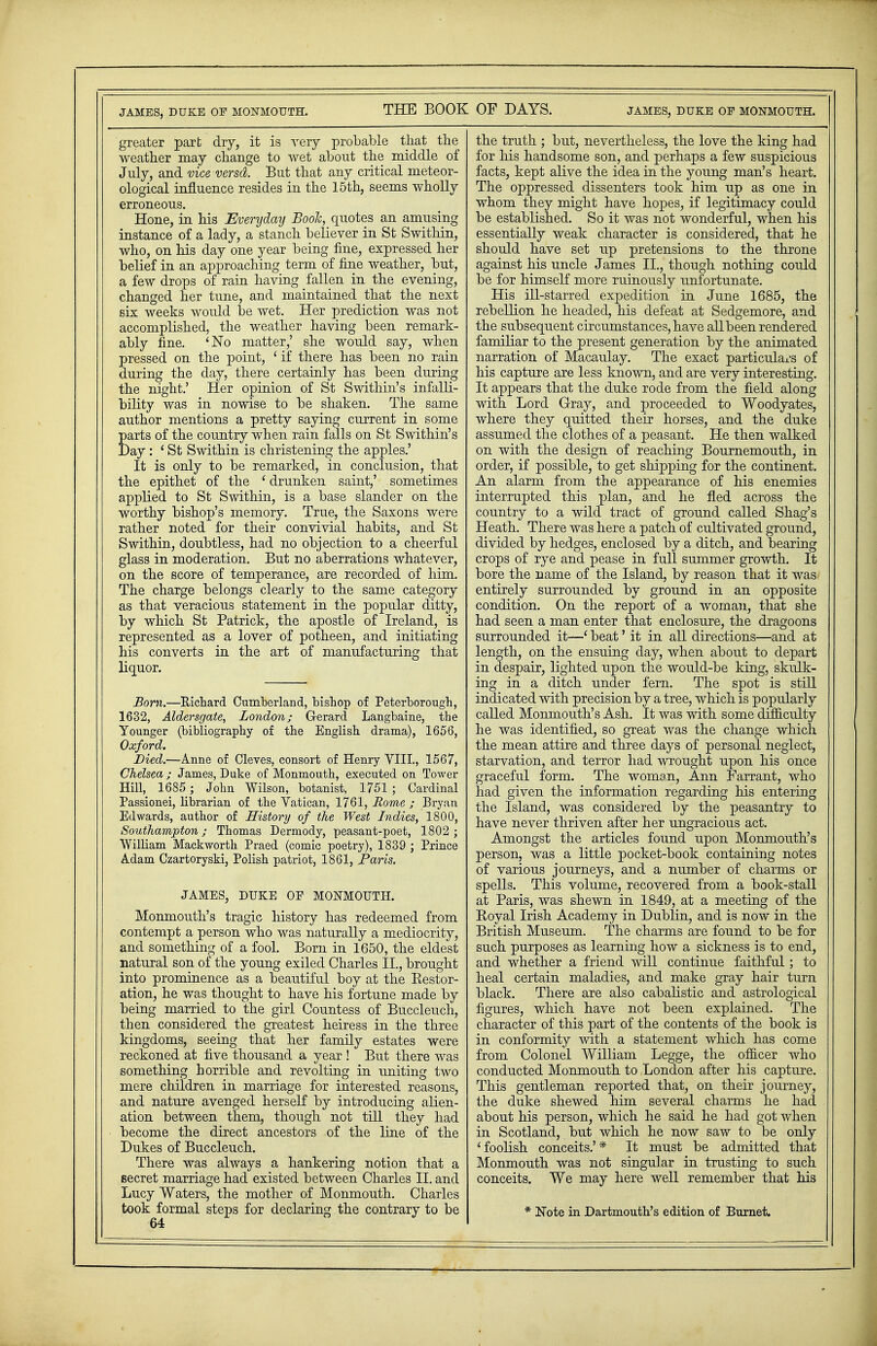 JAMES, DUKE OP MONMOUTH. THE BOOK greater part dry, it is very probable that the weather may change to wet about the middle of July, and vice versd. But that any critical meteor- ological influence resides in the 15th, seems wholly erroneous. Hone, in his Everyday Book, quotes an amusing instance of a lady, a stanch believer in St Swithin, who, on his day one year being fine, expressed her belief in an approaching term of fine weather, but, a few drops of rain having fallen in the evening, changed her tune, and maintained that the next six weeks would be wet. Her prediction was not accomplished, the weather having been remark- ably fine. 'No matter,' she would say, when pressed on the point, 1 if there has been no rain during the day, there certainly has been during the night.' Her opinion of St Swithin's infalli- bility was in nowise to be shaken. The same author mentions a pretty saying current in some parts of the country when rain falls on St Swithin's Day : ' St Swithin is christening the apples.' It is only to be remarked, in conclusion, that the epithet of the ' drunken saint,' sometimes applied to St Swithin, is a base slander on the worthy bishop's memory. True, the Saxons were rather noted for their convivial habits, and St Swithin, doubtless, had no objection to a cheerful glass in moderation. But no aberrations whatever, on the score of temperance, are recorded of him. The charge belongs clearly to the same category as that veracious statement in the popular ditty, by which St Patrick, the apostle of Ireland, is represented as a lover of potheen, and initiating his converts in the art of manufacturing that liquor. Bom.—Richard Cumberland, bishop of Peterborough, 1632, Aldersgate, London; Gerard Langbaine, the Younger (bibliography of the English drama), 1656, Oxford. Died.—Anne of Cleves, consort of Henry VIII., 1567, Chelsea ; James, Duke of Monmouth, executed on Tower Hill, 1685 ; John Wilson, botanist, 1751 ; Cardinal Passionei, librarian of the Vatican, 1761, Home ; Bryan Edwards, author of History of the West Indies, 1800, Southampton; Thomas Dermody, peasant-poet, 1802 ; William Mackworth Praed (comic poetry), 1839 ; Prince Adam Czartoryski, Polish patriot, 1861, Paris. JAMES, DUKE OE MONMOUTH. Monmouth's tragic history has redeemed from contempt a person who was naturally a mediocrity, and something of a fool. Born in 1650, the eldest natural son of the young exiled Charles II., brought into prominence as a beautiful boy at the Restor- ation, he was thought to have his fortune made by being married to the girl Countess of Buccleuch, then considered the greatest heiress in the three kingdoms, seeing that her family estates were reckoned at five thousand a year ! But there was something horrible and revolting in uniting two mere children in marriage for interested reasons, and nature avenged herself by introducing alien- ation between them, though not till they had become the direct ancestors of the line of the Dukes of Buccleuch. There was always a hankering notion that a secret marriage had existed between Charles II. and Lucy Waters, the mother of Monmouth. Charles took formal steps for declaring the contrary to be 64 OF DAYS. JAMES, DUKE OP MONMOUTH. the truth ; but, nevertheless, the love the king had for his handsome son, and perhaps a few suspicious facts, kept alive the idea in the young man's heart. The oppressed dissenters took him up as one in whom they might have hopes, if legitimacy could be established. So it was not wonderful, when his essentially weak character is considered, that he should have set up pretensions to the throne against his uncle James II., though nothing could be for himself more ruinously unfortunate. His ill-starred expedition in June 1685, the rebellion he headed, his defeat at Sedgemore, and the subsequent circumstances, have allbeen rendered familiar to the present generation by the animated narration of Macaulay. The exact particulars of his capture are less known, and are very interesting. It appears that the duke rode from the field along with Lord Gray, and proceeded to Woodyates, where they quitted their horses, and the duke assumed the clothes of a peasant. He then walked on with the design of reaching Bournemouth, in order, if possible, to get shipping for the continent. An alarm from the appearance of his enemies interrupted this plan, and he fled across the country to a wild tract of ground called Shag's Heath. There was here a patch of cultivated ground, divided by hedges, enclosed by a ditch, and bearing crops of rye and pease in full summer growth. It bore the name of the Island, by reason that it was entirely surrounded by ground in an opposite condition. On the report of a woman, that she had seen a man enter that enclosure, the dragoons surrounded it—' beat' it in all directions—and at length, on the ensuing day, when about to depart in despair, lighted upon the would-be king, skulk- ing in a ditch under fern. The spot is still indicated with precision by a tree, which is popularly called Monmouth's Ash. It was with some difficulty he was identified, so great was the change which the mean attire and three days of personal neglect, starvation, and terror had wrought upon his once graceful form. The woman, Ann Farrant, who had given the information regarding his entering the Island, was considered by the peasantry to have never thriven after her ungracious act. Amongst the articles found upon Monmouth's person, was a little pocket-book containing notes of various journeys, and a number of charms or spells. This volume, recovered from a book-stall at Paris, was shewn in 1849, at a meeting of the Royal Irish Academy in Dublin, and is now in the British Museum. The charms are found to be for such purposes as learning how a sickness is to end, and whether a friend will continue faithful; to heal certain maladies, and make gray hair turn black. There are also cabalistic and astrological figures, which have not been explained. The character of this part of the contents of the book is in conformity with a statement which has come from Colonel William Legge, the officer who conducted Monmouth to London after his capture. This gentleman reported that, on their journey, the duke shewed him several charms he had about his person, which he said he had got when in Scotland, but which he now saw to be only 'foolish conceits.'* It must be admitted that Monmouth was not singular in trusting to such conceits. We may here well remember that his * Note in Dartmouth's edition of Burnet.