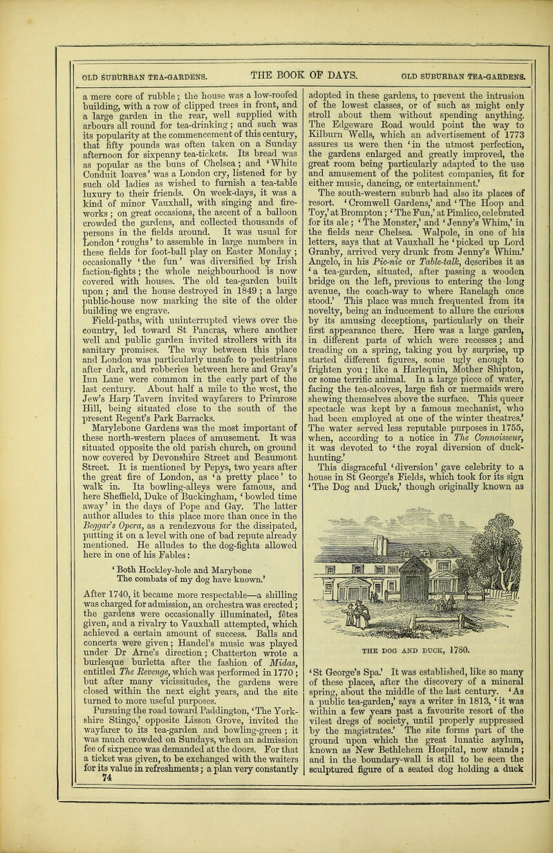 OLD SUBURBAN TEA-GARDENS. THE BOOK OF DAYS. OLD SUBURBAN 0!EA-GARDENS. a mere core of rubble; the house wasa low-roofed building, with a row of clipped trees in front, and a large garden in the rear, well supplied with arbours all round for tea-drinking; and such was its popularity at the commencement of this century, that fifty pounds was often taken on a Sunday afternoon for sixpenny tea-tickets. Its bread was as popular as the buns of Chelsea ; and < White Conduit loaves' was a London cry, listened for by such old ladies as wished to furnish a tea-table luxury to their friends. On week-days, it was a kind of minor Vauxhall, with singing and fire- works ; on great occasions, the ascent of a balloon crowded the gardens, and collected thousands of Eersons in the fields around. It was usual for ondon i roughs' to assemble in large numbers in these fields for foot-ball play on Easter Monday ; occasionally 'the fun' was diversified by Irish faction-fights ; the whole neighbourhood is now covered with houses. The old tea-garden built upon; and the house destroyed in 1849 ; a large public-house now marking the site of the older building we engrave. Field-paths, with uninterrupted views over the country, led toward St Pancras, where another well and public garden invited strollers with its sanitary promises. The way between this place and London was particularly unsafe to pedestrians after dark, and robberies between here and Gray's Inn Lane were common in the early part of the last century. About half a mile to the west, the Jew's Harp Tavern invited wayfarers to Primrose Hill, being situated close to the south of the present Eegent's Park Barracks. Marylebone Gardens was the most important of these north-western places of amusement. It was situated opposite the old parish church, on ground now covered by Devonshire Street and Beaumont Street. It is mentioned by Pepys, two years after the great fire of London, as ' a pretty place' to walk in. Its bowling-alleys were famous, and here Sheffield, Duke of Buckingham, ' bowled time away' in the days of Pope and Gay. The latter author alludes to this place more than once in the Beggar's Opera, as a rendezvous for the dissipated, putting it on a level with one of bad repute already mentioned. He alludes to the dog-fights allowed here in one of his Fables: ' Both Hockley-hole and Marybone The combats of my dog have known.' After 1740, it became more respectable—a shilling was charged for admission, an orchestra was erected; the gardens were occasionally illuminated, fetes given, and a rivalry to Vauxhall attempted, which achieved a certain amount of success. Balls and concerts were given; Handel's music was played under Dr Arne's direction; Chatterton wrote a burlesque burletta after the fashion of Midas, entitled The Revenge, which was performed in 1770 ; but after many vicissitudes, the gardens were closed within the next eight years, and the site turned to more useful purposes. Pursuing the road toward Paddington, 'The York- shire Stingo,' opposite Lisson Grove, invited the wayfarer to its tea-garden and bowling-green ; it was much crowded on Sundays, when an admission fee of sixpence was demanded at the doors. For that a ticket was given, to be exchanged with the waiters for its value in refreshments; a plan very constantly 74 adopted in these gardens, to prevent the intrusion of the lowest classes, or of such as might only stroll about them without spending anything. The Edgeware Eoad would point the way to Kilburn Wells, which an advertisement of 1773 assures us were then 'in the utmost perfection, the gardens enlarged and greatly improved, the great room being particularly adapted to the use and amusement of the politest companies, fit for either music, dancing, or entertainment.' The south-western suburb had also its places of resort. ' Cromwell Gardens,' and ' The Hoop and Toy,' at Brompton; ' The Fun,' at Pimlico, celebrated for its ale; ' The Monster,' and ' Jenny's Whim,' in the fields near Chelsea. Walpole, in one of his letters, says that at Vauxhall he ' picked up Lord Granby, arrived very drunk from Jenny's Whim.' Angelo, in his Pic-nic or Table-talk, describes it as 'a tea-garden, situated, after passing a wooden bridge on the left, previous to entering the long avenue, the coach-way to where Kanelagh once stood.' This place was much frequented from its novelty, being an inducement to allure the curious by its amusing deceptions, particularly on their first appearance there. Here was a large garden, in different parts of which were recesses; and treading on a spring, taking you by surprise, up started different figures, some ugly enough to frighten you ; like a Harlequin, Mother Shipton, or some terrific animal. In a large piece of water, facing the tea-alcoves, large fish or mermaids were shewing themselves above the surface. This queer spectacle was kept by a famous mechanist, who had been employed at one of the winter theatres.' The water served less reputable purposes in 1755, when, according to a notice in The Connoisseur, it was devoted to 'the royal diversion of duck- hunting.' This disgraceful 'diversion' gave celebrity to a house in St George's Fields, which took for its sign 'The Dog and Duck,' though originally known as THE DOG AND DUCK, 1780. ' St George's Spa.' It was established, like so many of these places, after the discovery of a mineral spring, about the middle of the last century. 'As a public tea-garden,' says a writer in 1813, 'it was within a few years past a favourite resort of the vilest dregs of society, until properly suppressed by the magistrates.' The site forms part of the ground upon which the great lunatic asylum, known as New Bethlehem Hospital, now stands; and in the boundary-wall is still to be seen the sculptured figure of a seated dog holding a duck