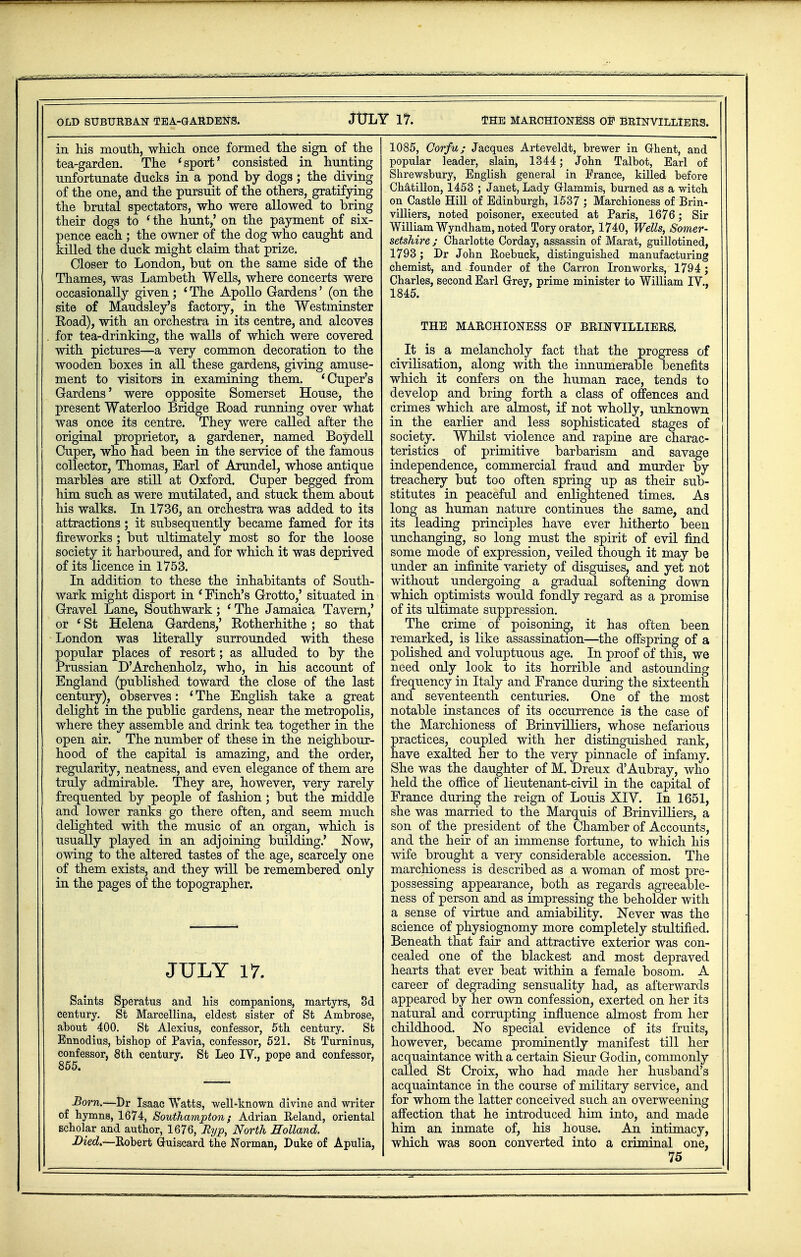 OLD SUBURBAN TEA-GARDENS. JtJLY 17. THE MARCHIONESS OP BRlNVILLlERS. in his mouth, which once formed the sign of the tea-garden. The 'sport' consisted in hunting unfortunate ducks in a pond by dogs; the diving of the one, and the pursuit of the others, gratifying the brutal spectators, who were allowed to bring their dogs to 'the hunt,' on the payment of six- pence each ; the owner of the dog who caught and killed the duck might claim that prize. Closer to London, but on the same side of the Thames, was Lambeth Wells, where concerts were occasionally given; 4 The Apollo Gardens' (on the site of Maudsley's factory, in the Westminster Road), with an orchestra in its centre, and alcoves for tea-drinking, the walls of which were covered with pictures—a very common decoration to the wooden boxes in all these gardens, giving amuse- ment to visitors in examining them. 'Cuper's Gardens' were opposite Somerset House, the present Waterloo Bridge Road running over what was once its centre. They were called after the original proprietor, a gardener, named BoydelL Cuper, who had been in the service of the famous collector, Thomas, Earl of Arundel, whose antique marbles are still at Oxford. Cuper begged from him such as were mutilated, and stuck them about his walks. In 1736, an orchestra was added to its attractions; it subsequently became famed for its fireworks ; but ultimately most so for the loose society it harboured, and for which it was deprived of its licence in 1753. In addition to these the inhabitants of South- wark might disport in * Finch's Grotto,' situated in Gravel Lane, Southwark; 'The Jamaica Tavern,' or 1 St Helena Gardens,' Rotherhithe; so that London was literally surrounded with these popular places of resort; as alluded to by the Prussian D'Archenholz, who, in his account of England (published toward the close of the last century), observes: ' The English take a great delight in the public gardens, near the metropolis, where they assemble and drink tea together in the open air. The number of these in the neighbour- hood of the capital is amazing, and the order, regularity, neatness, and even elegance of them are truly admirable. They are, however, very rarely frequented by people of fashion; but the middle and lower ranks go there often, and seem much delighted with the music of an organ, which is usually played in an adjoining building.' Now, owing to the altered tastes of the age, scarcely one of them exists, and they will be remembered only in the pages of the topographer. JULY 17. Saints Speratus and his companions, martyrs, 3d century. St Marcellina, eldest sister of St Ambrose, about 400. St Alexius, confessor, 5th century. St Ennodius, bishop of Pavia, confessor, 521. St Turninus, confessor, 8th century. St Leo IV., pope and confessor, 855. -Born.—Dr Isaac Watts, well-known divine and writer of hymns, 1674, Southampton; Adrian Reland, oriental scholar and author, 1676, Ryp, North Holland. Died.—Robert Guiscard the Norman, Duke of Apulia, 1085, Corfu; Jacques Arteveldt, brewer in Grhent, and popular leader, slain, 1344; John Talbot, Earl of Shrewsbury, English general in France, killed before Chatillon, 1453 ; Janet, Lady Grlammis, burned as a witch on Castle Hill of Edinburgh, 1537 ; Marchioness of Brin- villiers, noted poisoner, executed at Paris, 1676; Sir William Wyndham, noted Tory orator, 1740, Wells, Somer- setshire; Charlotte Corday, assassin of Marat, guillotined, 1793; Dr John Roebuck, distinguished manufacturing chemist, and founder of the Carron Ironworks, 1794; Charles, second Earl Grrey, prime minister to William IV., 1845. THE MARCHIONESS OF BRINVILLIEES. It is a melancholy fact that the progress of civilisation, along with the innumerable benefits which it confers on the human race, tends to develop and bring forth a class of offences and crimes which are almost, if not wholly, unknown in the earlier and less sophisticated stages of society. Whilst violence and rapine are charac- teristics of primitive barbarism and savage independence, commercial fraud and murder by treachery but too often spring up as their sub- stitutes in peaceful and enlightened times. As long as human nature continues the same, and its leading principles have ever hitherto been unchanging, so long must the spirit of evil find some mode of expression, veiled though it may be under an infinite variety of disguises, and yet not without undergoing a gradual softening down which optimists would fondly regard as a promise of its ultimate suppression. The crime of poisoning, it has often been remarked, is like assassination—the offspring of a polished and voluptuous age. In proof of this, we need only look to its horrible and astounding frequency in Italy and France during the sixteenth and seventeenth centuries. One of the most notable instances of its occurrence is the case of the Marchioness of Brinvilliers, whose nefarious practices, coupled with her distinguished rank, have exalted her to the very pinnacle of infamy. She was the daughter of M. Dreux d'Aubray, who held the office of lieutenant-civil in the capital of France during the reign of Louis XIV. In 1651, she was married to the Marquis of Brinvilliers, a son of the president of the Chamber of Accounts, and the heir of an immense fortune, to which his wife brought a very considerable accession. The marchioness is described as a woman of most pre- possessing appearance, both as regards agreeable- ness of person and as impressing the beholder with a sense of virtue and amiability. Never was the science of physiognomy more completely stultified. Beneath that fair and attractive exterior was con- cealed one of the blackest and most depraved hearts that ever beat within a female bosom. A career of degrading sensuality had, as afterwards appeared by her own confession, exerted on her its natural and corrupting influence almost from her childhood. No special evidence of its fruits, however, became prominently manifest till her acquaintance with a certain Sieur Godin, commonly called St Croix, who had made her husband's acquaintance in the course of military service, and for whom the latter conceived such an overweening affection that he introduced him into, and made him an inmate of, his house. An intimacy, which was soon converted into a criminal one,