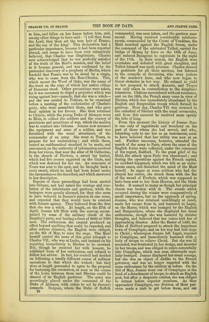 THE BOOK OF DAYS. and jeanne darc. to him, and fallen on her knees before him, and, among other things to have said : ' I tell thee from the Lord, that thou art the true heir of France, and the son of the king.' This declaration had a particular importance, because it had been reported abroad, and seems to have been very extensively believed, that Charles was illegitimate. Charles now acknowledged that he was perfectly satisfied of the truth of the Maid's mission, and the belief in it became general, and was confirmed by the pretended discovery of a prophecy of Merlin, which foretold that France was to be saved by a virgin, who was to come from the Bosc-Chesnu. This, which meant the Wood of Oaks, was the name of the wood on the edge of which her native village of Domremi stood. Other precautions were taken, for it was necessary to dispel a prejudice which was rising against her—namely, that she was a witch— and she was carried to Poitiers, to be examined before a meeting of the ecclesiastics of Charles's party, who were assembled there, and who gave their opinion in her favour. She then returned to Chinon, while the young Duke of Alengon went to Blois, to collect the soldiers and the convoy of provisions and munitions of war, which the maiden was to conduct into Orleans. Jeanne now assumed the equipment and arms of a soldier, and was furnished with the usual attendance of the commander of an army. She went to Tours, to prepare for her undertaking ; and while there, caused an emblematical standard to be made, and announced, on the authority of information received from her voices, that near the altar of St Catherine, in the church of Fierbois, a sword lay buried, which had five crosses engraved on the blade, and which was destined for her use. An armourer of Tours was sent to the spot, and he brought back a rusty sword, which he said had been found under the circumstances she described, and which answered to her description. Eeports of these proceedings had been carried into Orleans, and had raised the courage and reso- lution of the inhabitants and garrison, while the besiegers were greatly alarmed, for they also seem to have believed in Jeanne's mission in one sense, and expected that they would have to contend with Satanic agency. They believed from the first that she was a witch. At length, on the 27th of April, Jeanne left Blois with the convoy, accom- panied by some of the military chiefs of the dauphin's party, and leading a force of 6000 or 7000 men. The enthusiasm she created produced an effect beyond anything that could be expected, and after serious disasters, the English were obliged, on the 8th of May, to raise the siege. The Maid herself carried the news of this great triumph to Charles VII., who was at Loche, and insisted on his repairing immediately to Eheims to be crowned. But, though he received her with honour, he exhibited none of her enthusiasm, and refused to foUow her advice. In fact, his council had decided on following a totally different course of military operations to that which she wished; but they were at length persuaded to agree to the proposal for hastening the coronation, as soon as the course of the Loire between them and Eheims could be cleared of its English garrisons. The army was accordingly placed under the command of the Duke of Alengon, with orders to act by Jeanne's counsels. Gergeau, where the Duke of Suffolk commanded, was soon taken, and the garrison mas- sacred. Having received considerable reinforce- ments, commanded by the Count of Vendome, the Maid marched against the English forces, under the command of the celebrated Talbot, carried the bridge of Meung by force on the 15th of June, and reduced Beaugenci to capitulate in the night of the 17th. In their retreat, the English were overtaken and defeated with great slaughter, and Talbot himself was made prisoner. Charles shewed no gratitude for all these services, but listened to the councils of favourites, who were jealous of the maiden's fame, and who now began to throw obstacles in her way. He refused to yield to her proposal to attack Auxerre, and Troyes was only taken in contradiction to the dauphin's intentions. Chalons surrendered without resistance, and on the 16th, the French army came in view of Eheims, which was immediately abandoned by the English and Burgundian troops which formed its garrison. Next day, Charles VII. was crowned in the cathedral of Eheims with the usual ceremonies, and from this moment he received more openly the title of king. From this moment the history of Jeanne Darc is one only of ingratitude and treachery on the part of those whom she had served, and who, intending only to use her as an instrument, seem to have believed that her utility was now at an end. Further successes, however, attended the march of the army to Paris, where the mass of the English forces were collected, under the command of the regent, Bedford. To the great grief of the Maid, the attack upon Paris was abandoned ; and during the operations against the French capital, an accident happened, which was felt as an unfor- tunate omen, and disturbed the mind of the Maid herself. In anger at some soldiers who had dis- obeyed her orders, she struck them with the flat of the sword of Fierbois, which was supposed to have been sent to her from Heaven, and the blade broke. It seemed to many as though her principal charm was broken with it. The events which occurred during' the winter were comparatively of small importance, but on the approach of spring, Jeanne, who was detained unwillingly at court, made her escape from it, and hastened to Lagni, on the Marne, which was besieged by the English and Burgundians, where she displayed her usual enthusiasm, though she was haunted by sinister thoughts, and believed that her voices told her of approaching disaster. After the Easter of 1430, the Duke of Bedford prepared to attack the important town of Compiegne, and on his way had laid siege to Choisi; whereupon Jeanne left Lagni, repaired to Compiegne, and immediately hastened with a body of troops to relieve Choisi. But she was ill seconded, was frustrated in her design, and deserted by her troops, and was obliged to retire sorrowfully into Compiegne, which was soon afterwards regu- larly besieged. Jeanne displayed her usual courage, but she was an object of dislike to the French governor, and was no longer regarded with the same enthusiasm by the soldiery as before. On the 23d of May, Jeanne went out of Compiegne at the head of a detachment of troops, to attack an English post, but after a desperate combat, she was obliged to retreat before superior numbers. As they approached Compiegne, one division of their pur- suers made a rush to get before them, and cut