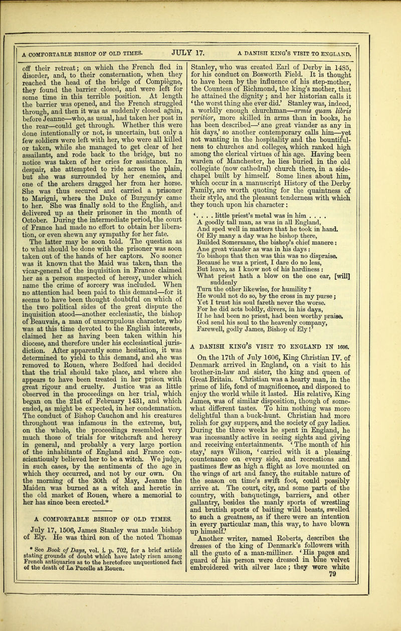 off their retreat; on which the French fled in disorder, and, to their consternation, when they reached the head of the bridge of Compiegne, they fonnd the barrier closed, and were left for some time in this terrible position. At length the barrier was opened, and the French struggled through, and then it was as suddenly closed aguin, before Jeanne—who, as usual, had taken her post in the rear—could get through. Whether this were done intentionally or not, is uncertain, but only a few soldiers were left with her, who were all killed or taken, while she managed to get clear of her assailants, and rode back to the bridge, but no notice was taken of her cries for assistance. In despair, she attempted to ride across the plain, but she was surrounded by her enemies, and one of the archers dragged her from her horse. She was thus secured and carried a prisoner to Marigni, where the Duke of Burgundy came to her. She was finally sold to the English, and delivered up as their prisoner in the month of October. During the intermediate period, the court of France had made no effort to obtain her libera- tion, or even shewn any sympathy for her fate. The latter may be soon told. The question as to what should be done with the prisoner was soon taken out of the hands of her captors. No sooner was it known that the Maid was taken, than the vicar-general of the inquisition in France claimed her as a person suspected of heresy, under which name the crime of sorcery was included. When no attention had been paid to this demand—for it seems to have been thought doubtful on which of the two political sides of the great dispute the inquisition stood—another ecclesiastic, the bishop of Beauvais, a man of unscrupulous character, who was at this time devoted to the English interests, claimed her as having been taken within his diocese, and therefore under his ecclesiastical juris- diction. After apparently some hesitation, it was determined to yield to this demand, and she was removed to Rouen, where Bedford had decided that the trial should take place, and where she appears to have been treated in her prison with great rigour and cruelty. Justice was as little observed in the proceedings on her trial, which began on the 21st of February 1431, and which ended, as might be expected, in her condemnation. The conduct of Bishop Cauchon and his creatures throughout was infamous in the extreme, but, on the whole, the proceedings resembled very much those of trials for witchcraft and heresy in general, and probably a very large portion of the inhabitants of England and France con- scientiously believed her to be a witch. We judge, in such cases, by the sentiments of the age in which they occurred, and not by our own. On the morning of the 30th of May, Jeanne the Maiden was burned as a witch and heretic in the old market of Rouen, where a memorial to her has since been erected.* A COMFORTABLE BISHOP OF OLD TIMES. July 17, 1506, James Stanley was made bishop of Ely. He was third son of the noted Thomas * See Book of Daps, vol. i. p. 702, for a brief article stating grounds of doubt which have lately risen among French antiquaries as to the heretofore unquestioned fact of the death of La Pucelle at Eouen. Stanley, who was created Earl of Derby in 14S5, for his conduct on Bosworth Field. It is thought to have been by the influence of his step-mother, the Countess of Richmond, the king's mother, that he attained the dignity; and her historian calls it ' the worst thing she ever did.' Stanley was, indeed, a worldly enough churchman—armis quam libris peritior, more skilled in arms than in books, he has been described—• ane great viander as any in his days,' so another contemporary calls him—yet not wanting in the hospitality and the bountiful- ness to churches and colleges, which ranked high among the clerical virtues of his age. Having been warden of Manchester, he lies buried in the old collegiate (now cathedral) church there, in a side- chapel built by himself. Some lines about him, which occur in a manuscript History of the Derby Family, are worth quoting for the quaintness of their style, and the pleasant tenderness with which they touch upon his character: '. . . . little priest's metal was in him .... A goodly tall man, as was in all England, And sped well in matters that he took in hand. Of Ely many a day was he bishop there, Builded Somersame, the bishop's chief manere: Ane great viander as was in his days : To bishops that then was this was no dispraise. Because he was a priest, I dare do no less, But leave, as I know not of his hardiness : What priest hath a blow on the one ear, [will] suddenly Turn the other likewise, for humility ? He would not do so, by the cross in my purse; Yet I trust his soul fareth never the worse. For he did acts boldly, divers, in his days, If he had been no priest, had been worthy praise. God send his soul to the heavenly company, Farewell, godly James, Bishop of Ely!' A DANISH KING'S VISIT TO ENGLAND IN 1606. On the 17th of July 1606, King Christian IV. of Denmark arrived in England, on a visit to his brother-in-law and sister, the king and queen of Great Britain. Christian was a hearty man, in the prime of life, fond of magnificence, and disposed to enjoy the world while it lasted. His relative, King James, was of similar disposition, though of some- what different tastes. To him nothing was more delightful than a buck-hunt. Christian had more relish for gay suppers, and the society of gay ladies. During the three weeks he spent in England, he was incessantly active in seeing sights and giving and receiving entertainments. ' The month of his stay,' says Wilson, ' carried with it a pleasing countenance on every side, and recreations and pastimes flew as high a flight as love mounted on the wings of art and fancy, the suitable nature of the season on time's swift foot, could possibly arrive at. The court, city, and some parts of the country, with banquetings, barriers, and other gallantry, besides the manly sports of wrestling and brutish sports of baiting wild beasts, swelled to such a greatness, as if there were an intention in every particular man, this way, to have blown up himself.' Another writer, named Roberts, describes the dresses of the king of Denmark's followers with all the gusto of a man-milliner. 'His pages and guard of his person were dressed in blue velvet embroidered with silver lace; they wore white