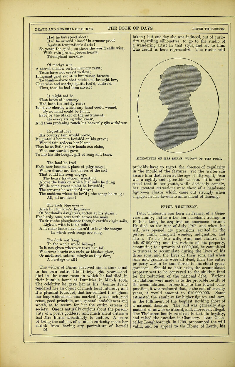 DEATH AND FUNERAL OP BURNS. THE BOOK OF DAYS. PETER THELUSSON. Had he but stood aloof! Had he array'd himself in armour-proof Against temptation's darts ! So yearn the good; so those the world calls wise, With vain presumptuous hearts, Triumphant moralise. Of martyr-woe A sacred shadow on his memory rests; Tears have not ceas'd to flow; Indignant grief yet stirs impetuous breasts, To think—above that noble soul brought low, That wise and soaring spirit, fool'd, enslav'd— Thus, thus he had been saved ! It might not be That heart of harmony Had been too rudely rent; Its silver chords, which any hand could wound, By no hand could be tun'd, Save by the Maker of the instrument, Its every string who knew, And from profaning touch his heavenly gift withdrew. Regretful love His country fain would prove, By grateful honours lavish'd on his grave; Would fain redeem her blame That he so little at her hands can claim, Who unrewarded gave To her his life-bought gift of song and fame. The land he trod Hath now become a place of pilgrimage; Where dearer are the daisies of the sod That could his song engage. The hoary hawthorn, wreath'd Above the bank on which his limbs he flung While some sweet plaint he breath'd; The streams he wander'd near; The maidens whom he lov'd; the songs he sung ; All, all are dear ! The arch blue eyes— Arch but for love's disguise— Of Scotland's daughters, soften at his strain ; Her hardy sons, sent forth across the main To drive the ploughshare through earth's virgin soils, Lighten with it their toils; And sister-lands have learn'd to love the tongue In which such songs are sung. For doth not Song To the whole world belong ! Is it not given wherever tears can fall, Wherever hearts can melt, or blushes glow, Or mirth and sadness mingle as they flow, A heritage to all ? The widow of Burns survived him a time equal to his own entire life—thirty-eight years—and died in the same room in which he had died, in their humble home at Dumfries, in March 1834. The celebrity he gave her as his 'bonnie Jean,' rendered her an object of much local interest; and it is pleasant to record, that her conduct throughout her long widowhood was marked by so much good sense, good principle, and general amiableness and worth, as to secure for her the entire esteem of society. One is naturally curious about the person- ality of a poet's goddess ; and much silent criticism had Mrs Burns accordingly to endure. A sense of being the subject of so much curiosity made her shrink from having any portraiture of herself taken; but one day she was induced, out of curio- sity regarding silhouettes, to go to the studio of a wandering artist in that style, and sit to him. The result is here represented. The reader will SILHOUETTE OF MRS BURNS, WIDOW OF THE POET. probably have to regret the absence of regularity in the mould of the features ; yet the writer can assure him that, even at the age of fifty-eight, Jean was a sightly and agreeable woman. It is under- stood that, in her youth, while decidedly comely, her greatest attractions were those of a handsome figure—a charm which came out strongly when engaged in her favourite amusement of dancing. PETER THELUSSON. Peter Thelusson was boin in France, of a Gene- vese family, and as a London merchant trading in Philpot Lane, he acquired an enormous fortune. He died on the 21st of July 1797, and when his will was opened, its provisions excited in the public mind mingled wonder, indignation, and alarm. To his dear wife, Ann, and children he left £100,000 ; and the residue of his property, amounting to upwards of £600,000, he committed to trustees, to accumulate during the lives of his three sons, and the lives of their sons, and when sons and grandsons were all dead, then the entire property was to be transferred to his eldest great- grandson. Should no heir exist, the accumulated property was to be conveyed to the sinking fund for the reduction of the national debt. Various calculations were made as to the probable result of the accumulation. According to the lowest com- putation, it was reckoned that, at the end of seventy years, it would amount to £19,000,000. Some estimated the result at far higher figures, and saw, in the fulfilment of the bequest, nothing short of a national disaster. The will was generally stig- matised as unwise or absurd, and, moreover, illegal. The Thelusson family resolved to test its legality, and raised the question in Chancery. Lord Chan- cellor Loughborough, in 1799, pronounced the will valid, and on appeal to the House of Lords, Ms