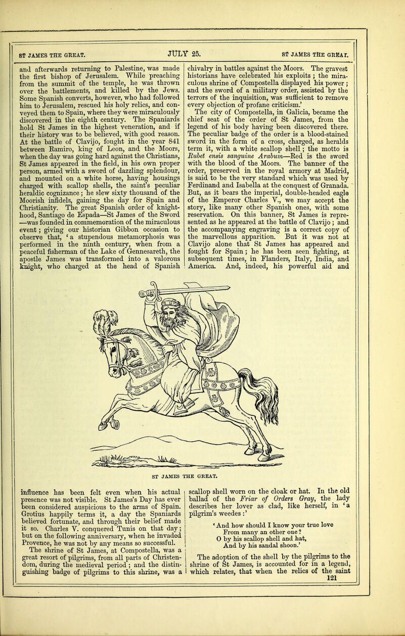 ST JAMES THE GREAT. and afterwards returning to Palestine, was made the first bishop of Jerusalem. While preaching from the summit of the temple, he was thrown over the battlements, and killed by the Jews. Some Spanish converts, however, who had followed him to Jerusalem, rescued his holy relics, and con- veyed them to Spain, where they were miraculously discovered in the eighth century. The Spaniards hold St James in the highest veneration, and if their history was to be believed, with good reason. At the battle of Clavijo, fought in the year 841 between Kamiro, king of Leon, and the Moors, when the day was going hard against the Christians, St James appeared in the field, in his own proper person, armed with a sword of dazzling splendour, and mounted on a white horse, having housings charged with scallop shells, the saints peculiar heraldic cognizance; he slew sixty thousand of the Moorish infidels, gaining the day for Spain and Christianity. The great Spanish order of knight- hood, Santiago de Espada—St James of the Sword —was founded in commemoration of the miraculous event; giving our historian Gibbon occasion to observe that, fa stupendous metamorphosis was performed in the ninth century, when from a peaceful fisherman of the Lake of Gennesareth, the apostle James was transformed into a valorous knight, who charged at the head of Spanish chivalry in battles against the Moors. The gravest historians have celebrated his exploits ; the mira- culous shrine of Compostella displayed his power ; and the sword of a military order, assisted by the terrors of the inquisition, was sufficient to remove every objection of profane criticism.' The city of Compostella, in Galicia, became the chief seat of the order of St James, from the legend of his body having been discovered there. The peculiar badge of the order is a blood-stained sword in the form of a cross, charged, as heralds term it, with a white scallop shell; the motto is Bubet ends sanguine Arabum—Eed is the sword with the blood of the Moors. The banner of the order, preserved in the royal armory at Madrid, is said to be the very standard which was used by Ferdinand and Isabella at the conquest of Granada. But, as it bears the imperial, double-headed eagle of the Emperor Charles V., we may accept the story, like many other Spanish ones, with some reservation. On this banner, St James is repre- sented as he appeared at the battle of Clavijo ; and the accompanying engraving is a correct copy of the marvellous apparition. But it was not at Clavijo alone that St James has appeared and fought for Spain; he has been seen fighting, at subsequent times, in Flanders, Italy, India, and America. And, indeed, his powerful aid and ST JAMES THE GREAT. influence has been felt even when his actual presence was not visible. St James's Day has ever been considered auspicious to the arms of Spain. Grotius happily terms it, a day the Spaniards believed fortunate, and through their belief made it so. Charles V. conquered Tunis on that day; but on the following anniversary, when he invaded Provence, he was not by any means so successful. The shrine of St James, at Compostella, was a great resort of pilgrims, from all parts of Christen- dom, during the medieval period ; and the distin- guishing badge of pilgrims to this shrine, was a scallop shell worn on the cloak or hat. In the old ballad of the Friar of Orders Gray, the # lady describes her lover as clad, like herself, in ' a pilgrim's weedes :' * And how should I know your true love From many an other one ? O by his scallop shell and hat, And by his sandal shoon.' The adoption of the shell by the pilgrims to the shrine of St James, is accounted for in a legend, I which relates, that when the relics of the saint