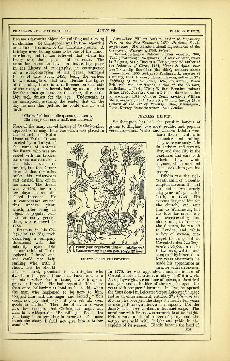 became a favourite object for painting and carving in churches. St Christopher was in time regarded as a kind of symbol of the Christian church. A tutelage over fishing came to be one of his minor attributes, and it was believed that where his image was, the plague could not enter. The saint has come to have an interesting place in the history of typography, in consequence of a wood-engraving of his figure, supposed to be of date about 1423, being the earliest known example of that art. Besides the figure of the saint, there is a mill-scene on one side of the river, and a hermit holding out a lantern for the saint's guidance on the other, all remark- ably well drawn for the age. Underneath is an inscription, assuring the reader that on the day he sees this picture, he could die no evil death: ' Christofori faciem die quacunque tueris, Ilia nempe die morte mala non morieris.' None of the many carved figures of St Christopher approached in magnitude one which was placed in the church of Notre Dame at Paris. It was erected by a knight of the name of Antoine des Essars, who was ar- rested with his brother for some malversation ; the latter was be- headed, but the former dreamed that the saint broke his prison-bars and carried him off in his arms. The dream was verified, for in a few days he was de- clared innocent. He in consequence erected this wooden giant, which, after being an object of popular won- der for many genera- tions, was removed in 1785. Erasmus, in his Col- loquy of the Shipwreck, describing a company threatened with that calamity, says: ' Did no one think of Chris- topher ? I heard one, and could not help smiling, who, with a shout, lest he should not be heard, promised to Christopher who dwells in the great Church at Paris, and is a mountain rather than a statue, a wax image as great as himself. He had repeated this more than once, bellowing as loud as he could, when the man who happened to be next to him, touched him with his finger, and hinted: You could not pay that, even if you set all your goods to auction. Then the other, in a voice now low enough, that Christopher might not hear him, whispered :  Be still, you fool! Do you fancy I am speaking in earnest ? If I once touch the shore, I shall not give him a tallow candle I LEGEXD OF ST CHRISTOPHER. Born.—Rev. William Burkitt, author of Expository Notes on the New Testament, 1650, Hitcham, North- amptonshire : Mrs Elizabeth Hamilton, authoress of the Cottagers of Glenburnie, 1758, Belfast. Died.—Constantius Chlorus, Roman emperor, 306, York (Bboracum) ; Nicephorus L, Greek emperor, killed in Bulgaria, 811 ; Thomas a Kempis, reputed author of the Imitation of Christ, 1471, Mount St Agnes, near Zwoll; Philip Beroaldus (the elder), eminent classic commentator, 1505, Bologna; Ferdinand I., emperor of Germany, 1564, Vienna ; Robert Fleming, author of The Fulfilling of the Scripture, 1694, Rotterdam; Baron Friederich von der Trenck, author of the Memoirs, guillotined at Paris, 1794 ; William Romaine, eminent divine, 1795, London; Charles Dibdin, celebrated author of sea-songs, 1814, Camden Town, London; William Sharp, engraver, 1824, Chiswich; William Savage {Dic- tionary of the Art of Printing), 1844, Kennington; James Kenney, dramatic writer, 1849, London. CHARLES DIBDIN. Southampton has had the peculiar honour of giving to England two most prolific and popular versifiers—Isaac Watts and Charles Dibdin were born there. Unlike in character and calling, they were curiously akin in activity and versati- lity, and specially in the readiness and ease with which they wrote rhymes, which now and then broke into genuine poetry. Dibdin was the eigh- teenth child of a South- ampton silversmith; and his mother was nearly fifty years of age at his birth, in 1745. His parents designed him for the church, and sent him to Winchester, but his love for music was an overpowering pas- sion ; and, to be near the theatres, he ran off to London, and, while a boy of sixteen, ma- naged to bring out at Covent Garden The Shep- herd's Artifice, an opera in two acts, written and composed by himself. A few years afterwards he made his appearance as an actor with fair success. In 1778, he was appointed musical director of Covent Garden theatre at a salary of £10 a week. As a playwright, a composer of operas, a theatrical manager, and a builder of theatres, he spent his years with chequered fortune. In 1796, he opened the Sans Souci in Leicester Street, Leicester Square; and in an entertainment, entitled The Whim of the Moment, he occupied the stage for nearly ten years as sole performer, author, and composer. For the Sans Souci, he wrote about a thousand songs. The naval war with France was meanwhile at its height, Nelson was in his full career of glory, and the nation was wild with delight and pride in the exploits of its seamen. Dibdin became the bard of