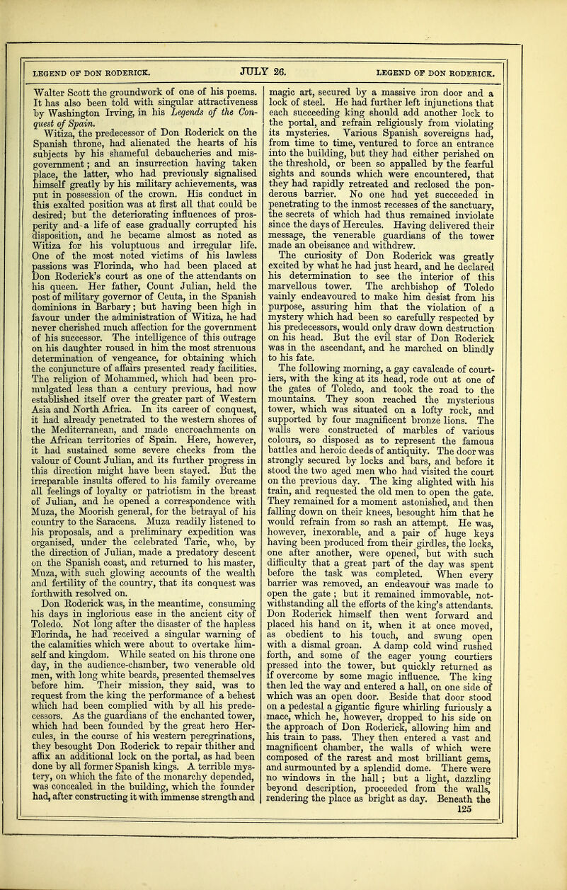 Walter Scott the groundwork of one of his poems. It has also been told with singular attractiveness by Washington Irving, in his Legends of the Con- quest of Spain. Witiza, the predecessor of Don Roderick on the Spanish throne, had alienated the hearts of his subjects by his shameful debaucheries and mis- government ; and an insurrection having taken place, the latter, who had previously signalised himself greatly by his military achievements, was put in possession of the crown. His conduct in this exalted position was at first all that could be desired; but the deteriorating influences of pros- perity and a life of ease gradually corrupted his disposition, and he became almost as noted as Witiza for his voluptuous and irregular life. One of the most noted victims of his lawless passions was Florinda, who had been placed at Don Roderick's court as one of the attendants on his queen. Her father, Count Julian, held the post of military governor of Ceuta, in the Spanish dominions in Barbary; but having been high in favour under the administration of Witiza, he had never cherished much affection for the government of his successor. The intelligence of this outrage on his daughter roused in him the most strenuous determination of vengeance, for obtaining which the conjuncture of affairs presented ready facilities. The religion of Mohammed, which had been pro- mulgated less than a century previous, had now established itself over the greater part of Western Asia and North Africa. In its career of conquest, it had already penetrated to the western shores of the Mediterranean, and made encroachments on the African territories of Spain. Here, however, it had sustained some severe checks from the valour of Count Julian, and its further progress in this direction might have been stayed. But the irreparable insults offered to his family overcame all feelings of loyalty or patriotism in the breast of Julian, and he opened a correspondence with Muza, the Moorish general, for the betrayal of his country to the Saracens. Muza readily listened to his proposals, and a preliminary expedition was organised, under the celebrated Taric, who, by the direction of Julian, made a predatory descent on the Spanish coast, and returned to his master, Muza, with such glowing accounts of the wealth and fertility of the country, that its conquest was forthwith resolved on. Don Roderick was, in the meantime, consuming his days in inglorious ease in the ancient city of Toledo. Not long after the disaster of the hapless Florinda, he had received a singular warning of the calamities which were about to overtake him- self and kingdom. While seated on his throne one day, in the audience-chamber, two venerable old men, with long white beards, presented themselves before him. Their mission, they said, was to request from the king the performance of a behest which had been complied with by all his prede- cessors. As the guardians of the enchanted tower, which had been founded by the great hero Her- cules, in the course of his western peregrinations, they besought Don Roderick to repair thither and affix an additional lock on the portal, as had been done by all former Spanish kings. A terrible mys- tery, on which the fate of the monarchy depended, was concealed in the building, which the founder had, after constructing it with immense strength and magic art, secured by a massive iron door and a lock of steel. He had further left injunctions that each succeeding king should add another lock to the portal, and refrain religiously from violating its mysteries. Various Spanish sovereigns had, from time to time, ventured to force an entrance into the building, but they had either perished on the threshold, or been so appalled by the fearful sights and sounds which were encountered, that they had rapidly retreated and reclosed the pon- derous barrier. No one had yet succeeded in penetrating to the inmost recesses of the sanctuary, the secrets of which had thus remained inviolate since the days of Hercules. Having delivered their message, the venerable guardians of the tower made an obeisance and withdrew. The curiosity of Don Roderick was greatly excited by what he had just heard, and he declared his determination to see the interior of this marvellous tower. The archbishop of Toledo vainly endeavoured to make him desist from his purpose, assuring him that the violation of a mystery which had been so carefully respected by his predecessors, would only draw down destruction on his head. But the evil star of Don Roderick was in the ascendant, and he marched on blindly to his fate. The following morning, a gay cavalcade of court- iers, with the king at its head, rode out at one of the gates of Toledo, and took the road to the mountains. They soon reached the mysterious tower, which was situated on a lofty rock, and supported by four magnificent bronze lions. The walls were constructed of marbles of various colours, so disposed as to represent the famous battles and heroic deeds of antiquity. The door was strongly secured by locks and bars, and before it stood the two aged men who had visited the court on the previous day. The king alighted with his train, and requested the old men to open the gate. They remained for a moment astonished, and then falling down on their knees, besought him that he would refrain from so rash an attempt. He was, however, inexorable, and a pair of huge keys having been produced from their girdles, the locks, one after another, were opened, but with such difficulty that a great part of the day was spent before the task was completed. When every barrier was removed, an endeavour was made to open the gate ; but it remained immovable, not- withstanding all the efforts of the king's attendants. Don Roderick himself then went forward and placed his hand on it, when it at once moved, as obedient to his touch, and swung open with a dismal groan. A damp cold wind rushed forth, and some of the eager young courtiers pressed into the tower, but quickly returned as if overcome by some magic influence. The king then led the way and entered a hall, on one side of which was an open door. Beside that door stood on a pedestal a gigantic figure whirling furiously a mace, which he, however, dropped to his side on the approach of Don Roderick, allowing him and his train to pass. They then entered a vast and magnificent chamber, the walls of which were composed of the rarest and most brilliant gems, and surmounted by a splendid dome. There were no windows in the hall; but a light, dazzling beyond description, proceeded from the walls, rendering the place as bright as day. Beneath the